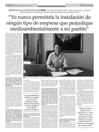 EntrevistaLa Crónica 28
Del sábado 15 al viernes 21 de septiembre de 2018
ç
Tras las elecciones municipa-
les de mayo de 2015 accedía a
la alcadía de Mollina el socia-
lista Eugenio Sevillano que,
gracias a un acuerdo con la
edil de Ciudadanos, arreba-
taba el gobierno del munici-
pio al Partido Popular. Tras la
ruptura del pacto en 2017, el
Equipo de Gobierno socialista
ha seguido al frente del Con-
sistorio en minoría, una situa-
ción compleja pero que no
ha impedido que salgan ade-
lante muchos proyectos para
el municipio.
Sobre la situación actual
y el futuro de Mollina habla-
mos con su alcalde, Eugenio
Sevillano, que valora el trabajo
realizado durante estos más
de tres años. Los proyectos de
futuro -incluida la planta de
compostaje para la transfor-
mación de restos vegetales en
abono orgánico- la situación
del empleo, o su intención
de volver a presentarse a la
reelección si su partido lo rati-
fica, son algunos de los asun-
tos de los habla el alcalde de
Mollina.
Encaramos en este mes de
septiembre el último tramo
de la legislatura 2015/2019,
¿qué balance puede hacer de
los más de tres años de
gobierno en el Ayuntamiento
de Mollina?
Desde el Equipo de Gobierno
al que represento hemos tra-
bajado muy duro durante
todo este tiempo para volver
a llevar a Mollina a una situa-
ción estable, comprometida
con la inversión y el trabajo,
sintiendo el cariño y la cerca-
nía de nuestros conciudada-
nos que son en definitiva por
quienes trabajamos. En con-
clusión, el balance al que
haces referencia es positivo y
esperanzador, con grandes
oportunidades cercanas en el
tiempo.
Este mandato comenzaba con
un pacto con Ciudadanos que
se rompía a principios de
2017, tras lo cual llegaba una
reestructuración del Equipo
de Gobierno y el PSOE ha
continuado gobernando en
solitario, ¿cómo se ha des-
arrollado el trabajo en este
tiempo?
Como he dicho anteriormente,
el trabajo ha sido amplio y
duro pero hecho con ilusión y
pensando siempre en el bien
del pueblo.
La gobernabilidad en
minoría es compleja pues en
ciertas ocasiones la unión
entre las otras fuerzas políti-
cas impide el desarrollo de
proyectos de interés para el
municipio en beneficio del
interés personal y partidista.
¿Cómo cree que ha sido el
trabajo de la oposición en
estos años?
El trabajo de la oposición
durante estos años ha sido
prácticamente invisible. No
han aparecido por el Ayun-
tamiento, no han preguntado,
apenas han realizado trabajo
de fiscalización en los plenos...
Tan solo desde hace un par de
meses se han dado cuenta que
las elecciones están a la vuelta
de la esquina y quieren justi-
ficarse frente al período de
inactividad de estos años.
En los últimos meses están
conociéndose noticias sobre
la posible implantación de
empresas en el municipio, así
como del desarrollo de pro-
yectos como la planta de
compostaje, ¿qué proyectos
o ideas van a salir adelante
en un corto y medio plazo?
¿Qué considera que está
motivando este creciente
interés de las empresas por
Mollina?
El interés de las empresas por
Mollina viene fundamentado
por varios motivos, como la
gran comunicación que el
municipio posee a pocos kiló-
metros de Córdoba, Granada,
Sevilla y Málaga capital; la
disponibilidad de suelo indus-
trial a precios asequibles que
puede hacer a una empresa
competitiva; y porque el
Equipo de Gobierno trabaja
facilitando, tanto a las empre-
sas ya instaladas como a las
interesadas en ubicarse en
Mollina, todos los procesos
administrativos que requieren
para su desarrollo, lo que
repercute en definitiva en los
ciudadanos de Mollina con la
creación de puestos de trabajo.
Por ejemplo, en breve se
abrirá una planta de transfor-
mación de productos cárnicos,
una de reciclado de electrodo-
mésticos y se ha instalado un
gran taller de ferralla en los
polígonos de nuestro munici-
pio.
En cuanto a la planta de
compostaje para la transfor-
mación de restos vegetales en
abono orgánico, es un pro-
yecto que puede crear varios
puestos de trabajo pero que
los partidos de la oposición
están manipulando, enre-
dando y engañando a los ciu-
dadanos con malas intencio-
nes solo por beneficio político.
Yo nunca permitiría la insta-
lación de ningún tipo de
empresa que perjudicase
medioambientalmente a mi
pueblo.
¿Cuál cree que es la situación
actual de Mollina con res-
pecto a años atrás?
Mollina poco a poco está
saliendo de la crisis econó-
mica de los últimos años. Hay
movimiento empresarial y
urbanístico, y sobre todo hay
un gran movimiento social
reflejado en la gran activi-
dad juvenil y familiar con el
apoyo del Ayuntamiento y de
la multitud de servicios que
esta administración ofrece a
sus vecinos.
Se desarrollan actividades
deportivas para todas las eda-
des, petanca, piscina munici-
pal cubierta, baile moderno,
tenis, padel y fútbol, entre
otras. Así como la escuela de
verano o ludotecas durante las
fiestas. En definitiva, todo tipo
de servicios que hacen de
Mollina un pueblo activo y
dinámico.
“La gobernabilidad en
minoría es compleja
pues en ciertas
ocasiones la unión
entre las otras fuerzas
políticas impide el
desarrollo de
proyectos de interés”
ENTREVISTA EUGENIO SEVILLANO uuu El alcalde de Mollina habla sobre el presente y el futuro
del municipio y los proyectos empresariales próximos a desarrollarse en él
n Eugenio Sevillano, primer edil de la localidad de Mollina
“Hay movimiento
empresarial y
urbanístico, y, sobre
todo, hay un gran
movimiento social
reflejado en la gran
actividad juvenil y
familiar con el apoyo
del Ayuntamiento”
“Yo nunca permitiría la instalación de
ningún tipo de empresa que perjudique
medioambientalmente a mi pueblo”
 