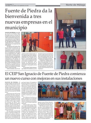 Norte de MálagaLa Crónica 32
Del sábado 15 al viernes 21 de septiembre de 2018
ç
FUENTEDEPIEDRA.Elalcalde
de Fuente de Piedra, Paco
Hidalgo, junto al concejal de
Empleo,SiroPachón,hananun-
ciadoelasentamientodetresnue-
vas empresas en el Polígono
Industrialdelalocalidad.Setrata
de‘RecogedoresdeFardosAlua’,
‘Kallan Doors SL’y ‘Centricec’,
regentadaporunempresariode
la localidad.
RecogedoresdeFardosAlua
es una empresa dedicada a la
fabricación y restauración de
maquinariaagricóla,cuyaplan-
tillaestáformadaenlaactualidad
por 12 trabajadores. De igual
modo, Kallan Doors SL dedica
su actividad a la fabricación de
puertas de garaje e industriales,
contandoconunaplantillade22
trabajadores. Por último, la
empresaCentrisec,dedicadaala
lavanderíaytintoreríaindustrial,
lleva10añosasentadaenFuente
de Piedra y su empresario es
natal de la localidad, prestando
servicioalacomarcaen10muni-
cipios y parte de Sevilla.
Tantoelalcaldecomoelcon-
cejal han dado la bienvenda “a
lasempresasqueestánviniendo,
apostandoporFuentedePiedra,
pudiendo crear empleo en un
futuro” y han deseado la mejor
delassuertesalempresariolocal
en su nueva andadura, “cam-
biando la ubicación de la
empresaparapoderseguirpros-
perando y creciendo a nivel
interno”.
Porotrolado,Pachóninformó
quedesdeelConsistorioyaseha
iniciado el proceso de licitación
paralaconstruccióndetresnaves
queconformarán,juntoalasofi-
cinasyaconstruidas,elviverode
empresas de Fuente de Piedra.
Finalmente,Hidalgotransmi-
tió a todos los empresarios su
apoyo incondicional y su com-
promiso“deagilizartodoloposi-
ble todos los trámites y proce-
sos que pudieran necesitar para
el buen funcionamiento de las
empresas”.
Fuente de Piedra da la
bienvenida a tres
nuevas empresas en el
municipio
FUENTE DE PIEDRA. El
Colegio Público San Ignacio de
Fuente de Piedra ha comen-
zado el curso escolar con una
imagen totalmente renovada,
ya que se han acometido mejo-
ras por parte delAyuntamiento
con una inversión de 50.000
euros.
El proyecto,uno de los más
ambiciosos llevado a cabo por
el actual equipo de Gobierno,
incluyó el cambio de toda la
solería por hormigón fratasado
e impreso, mejorando así toda
la solera. Tal y como explicó
el concejal de Obras, Siro
Pachón, además de la mejora
estética, con esta reforma “se
pretende acabar con los proble-
mas de encharcamiento que se
venían produciendo en los
meses de lluvia”.
Por otro lado, se ha llevado
a cabo el pintado integral del
centro, así como la renova-
ción de los canalones de aguas
pluviales y la remodelación del
tejado, junto a la instalación de
una nueva puerta de entrada
por Juan Carlos I. El alcalde de
Fuente de Piedra, junto al con-
cejal de Obras, la concejal de
Educación, Nereida Montero,
y la nueva directiva del centro
ha supervisado dichas obras en
inauguraron el nuevo curso
escolar, acompañados por el
sargento de la Guardia Civil, el
Presidente del AMPA, padres,
madres, familiares y alum-
nos.
El Gobierno local,por su
parte, también ha acometido
diversas labores de manteni-
miento y limpieza en el centro,
como viene siendo habitual
cada año.
Con las obras que se lleva-
ron a cabo el año pasado, como
el acondicionamiento del patio
de los caracoles y el porche, y
el cambio de la chapa de
amianto del centro por parte de
la Junta de Andalucía, el
equipo de Gobierno ha mos-
trado “su compromiso con el
ámbito educativo y su inten-
ción de seguir mejorando las
instalaciones del CEIP San
Ignacio, para el buen desarro-
llo del periodo escolar de los
más pequeños del municipio”.
Del mismo modo, se han
llevado a cabo trabajos de lim-
pieza, mantenimiento y pin-
tado en la Guardería, para
ponerla a punto para el inicio
del nuevo curso. “Por nuestra
parte, solo nos queda desear un
buen curso escolar a todos los
docentes y alumnos del CEIP
San Ignacio y la Guardería”, ha
dicho Nereida Montero.
El CEIP San Ignacio de Fuente de Piedra comienza
un nuevo curso con mejoras en sus instalaciones
 