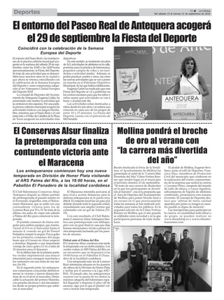 ElentornodelPaseoRealylasinstalacio-
nes de la piscina cubierta municipal aco-
geránenlamañanadelsábado29desep-
tiembre, entre las 10:00 y las 14:00 horas
aproximadamente,laFiestadelDeporte.
Se trata de una actividad que se desarro-
llaba hace muchos años en la ciudad y
que ahora se retoma coincidiendo con
la celebración de la Semana Europea
del Deporte y como compromiso adqui-
rido al ser Antequera Ciudad Europea
del Deporte 2018.
La concejal de Deportes del Ayunta-
mientodeAntequera,EugeniaGalán,ha
presentado este martes la actividad que
secentraráendosespacios.Porunaparte,
la piscina cubierta municipal acogerá las
actividades lúdicas con juegos hincha-
bles, mientras que el Paseo Real y el vial
entreésteyelPatiodeCaballosdelaPlaza
de Toros acogerán las actividades más
deportivas.
Enestesentido,seinstalaráncircuitos
de3x3,actividadesdeatletismoenlacalle,
porterías para la práctica de balonmano,
pequeños campos de voley y un rocó-
dromo o actividad similar. Además, se
podrá practicar zumba y otras, así como
lasnuevasactividadesquesevanaponer
en marcha en el Patronato Deportivo
Municipal,delasquehabráexhibiciones.
Eugenia Galán ha explicado que esta
Fiesta del Deporte se va a publicitar en
los centros escolares para que los niños y
niñas sepan qué actividades se van a
hacer y acudan este día.
Las actividades están destinadas a
niños desde los seis años y se estima una
rotación en cada uno de los juegos de
entre 10 y 15 minutos. La Fiesta del
Deporte cuenta con el patrocinio de
McDonalds.
ElentornodelPaseoRealdeAntequeraacogerá
el29deseptiembrelaFiestadelDeporte
Coincidirá con la celebración de la Semana
Europea del Deporte
El Conservas Alsur finaliza
la pretemporada con una
contundente victoria ante
el Maracena
Los antequeranos comienzan hoy una nueva
temporada en División de Honor Plata visitando
al ARS Palma del Río, a las 19:00 horas, en el
Pabellón El Panadero de la localidad cordobesa
35 ç La Crónica
Del sábado 15 al viernes 21 de septiembre de 2018Deportes
Recién finalizada la Feria de la Vendi-
mia, el Ayuntamiento de Mollina ha
presentado el cartel de la "Carrera Más
Divertida del Año" Citius Fortius Run-
ner que tendrá lugar en el municipio
el próximo domino 23 de septiembre.
“Se trata de una carrera de obstáculos
en la que los participantes se diverti-
rán al máximo”, esa es la propuesta que
el Área de Deportes del Ayuntamiento
de Mollina para poner broche final a
un verano en el que practicamente
todas las semanas se han realizado acti-
vidades para todos los públicos. Es la
segunda edición de la Citius Fortius
Runner en Mollina que el año pasado
se celebraba como novedad y en la que
participaron personas de toda Anda-
lucía.
El alcalde de Mollina, Eugenio Sevi-
llano, junto al edil de Deportes, Fran-
cisco Díaz, miembros de Protección
Civil del municipio que colaboran en
la realización del evento, representan-
tes de la empresa que realiza la carrera
y Lysvanys Pérez, campeón del mundo
de salto de altura, y Laura Aguilera,
subcampeona de España de atletismo
combinado, presentaron esta semana
el evento. El concejal de Deportes des-
tacó que "atletas de tanta calidad
apuesten por poner su imagen en nues-
tro pueblo es digno de mención".
Las inscripciones para participar en
la carrera, en modalidad individual o
de grupo, se pueden realizar en
www.dorsalchip.es y www.citiusfor-
tiusrunner.com.
El Club Balonmano Conservas Alsur
Antequera disputó su último partido
de pretemporada el pasado martes en
el Fernando Argüelles ante el Balon-
mano Maracena, que se saldó con una
contundente victoria para los de
Lorenzo Ruiz por 33 a 19. Se trata de la
última cita antes de viajar este sábado
a Palma del Río para comenzar la tem-
porada.
El partido comenzó de forma irre-
gular para ambos equipos, que mantu-
vieron el 0-0 en el marcador hasta el
minuto 4, cuando un gol de Daniel
Podadera rompió la sequía. Pocos goles
en los primeros compases del juego
hasta que el Conservas Alsur empezó
a dominar, llegando a una importante
ventaja de cinco goles (11-6) a falta de
10 minutos para el descanso.
En la última fase de la primera parte,
los verdes imprimieron una mayor
intensidad para conseguir marcharse a
los vestuarios con una renta de seis tan-
tos (16-10).
En la segunda parte, los antequera-
nos comenzaron a encarrilar definitiva-
mente la victoria y fueron distancián-
dose de su rival en el marcador. Desta-
cable la actuación del portero Maireles,
con paradas decisivas y dos lanzamien-
tos desde su propia portería que subie-
ron al marcador.
El Maracena intentaba acercarse al
área rival y acortar distancias, pero la
defensa antequerana se lo ponía muy
difícil. El conjunto local fue un paso por
delante durante toda la segunda mitad,
consolidando una amplia victoria que
culminaba con un gol de Tolmos (33-
19).
Con este resultado, el Club Balon-
mano ConesrvasAlsurAntequera fina-
liza una pretemporada con altibajos,
pero con un gran final en casa que deja
buenas sensaciones e invita a pensar en
otra temporada luchando por los pues-
tos de ascenso.
Debut ante el Palma del Río
El ConservasAlsur comienza esta tarde
la temporada con un derbi andaluz. Los
verdes visitan alARS Palma del Río, en
un encuentro que se disputará a las
19:00 horas en el Pabellón El Pana-
dero de la localidad cordobesa.
Una temporada más, los de Lorenzo
Ruiz intentarán situarse en los puestos
de cabeza de la División de Honor Plata
y luchar por el ascenso a la Liga ASO-
BAL. El pasado año, los antequeranos
rozaron con la punta de los dedos la
máxima categoría del balonmano espa-
ñol llegando a disputar el play-off de
ascenso, algo por lo que el plantel vol-
verá a luchar esta temporada.
Mollina pondrá el broche
de oro al verano con
“la carrera más divertida
del año”
 