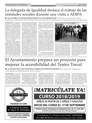 5 ç La Crónica
Del sábado 15 al viernes 21 de septiembre de 2018Antequera Ciudad
ANTEQUERA. La delegada de
Igualdad, Salud y Políticas
Sociales, Ana Isabel González
ha agradecido “la colaboración
estrecha y permanente de las
entidades y colectivos” y ha
afirmado que dicha colabora-
ción “es fundamental para
garantizar los derechos ciuda-
danos a las personas con disca-
pacidad” en una visita reali-
zada a la sede de la Asocia-
ción de Discapacitados Psí-
quicos de Antequera y su
comarca este martes.
Durante su visita, Ana Isa-
bel González ha agradecido el
trabajo de las personas que tra-
bajan y colaboran conADIPAy
ha afirmado que “este trabajo
constante, que hace que la aten-
ción a las personas con discapa-
cidad no decaiga o incluso caiga
en el olvido, ha sido uno de los
factores que han hecho posible
la ley andaluza de discapaci-
dad”. En este sentido, Gonzá-
lez ha recordado el activo papel
desempeñado por las organiza-
ciones y asociaciones a la hora
de elaborar el texto de la ley,
que supone “el inicio de un
nuevo camino en la lucha por
los derechos de este colectivo”.
Aeste respecto, la delegada
ha explicado que la igualdad de
oportunidades, la no discrimi-
nación y la accesibilidad uni-
versal constituyen el eje princi-
pal de la nueva Ley de los dere-
chos y la atención a las perso-
nas con discapacidad, “con la
que nos adaptamos a los pre-
ceptos contenidos en la Con-
vención Internacional de los
derechos de las personas con
discapacidad”. González ha
recordado que la ley prevé dis-
tintos instrumentos y medi-
das destinados a lograr para
lograr la plena inclusión social
de las personas discapacitadas
y ha destacado tanto los distin-
tos planes de acción integral
como el plan de empleo desti-
nado a un colectivo que en
nuestra comunidad supera las
700.000 personas, es decir, casi
un 10% de la población Anda-
luza.
Nacida en 1976, la Asocia-
ción de Discapacitados Psí-
quicos de Antequera y de su
Comarca (ADIPA) es una Orga-
nización no Gubernamental
(ONG), de ámbito autonómico,
declarada de Utilidad Pública,
cuya misión es la mejora con-
tinua de la calidad de vida de
las personas con discapacidad
intelectual y la de sus familias,
buscando la total integración de
sus socios. Para ello ofrece a sus
más de 1.000 socios atención en
distintas áreas, entre las que
destacan el área asistencial, el
área ocupacional, y el área labo-
ral.
La colaboración de ADIPA
con la Junta de Andalucía
comenzó en 1991, con la firma
de un concierto de plazas en
el centro residencial para per-
sonas discapacitadas grave-
mente afectadas. Posterior-
mente la asociación ha suscrito
distintos convenios para regu-
lar el concierto de plazas tanto
en sus viviendas tuteladas
como en los centros de estancia
diurna, uno de los cuales ofrece,
además, terapia ocupacional.
Estos convenios con la Junta de
Andalucía dan servicio actual-
mente a un total de 150 perso-
nas, que reciben, entre otros,
servicios de psicología, fisiote-
rapia, atención familiar, trabajo
social, formación, integración
laboral, transporte, comedor, y
ocio inclusivo.
La delegada de Igualdad destaca el trabajo de las
entidades sociales durante una visita a ADIPA
u ANA ISABEL GONZÁLEZ RECONOCE LA COLABORACIÓN “estrecha y permanente” de las
entidades y colectivos como “fundamental” para garantizar los derechos de las personas con discapacidad
ANTEQUERA. El Ayunta-
miento deAntequera se encuen-
tra preparando un proyecto
para mejorar la accesibilidad del
Teatro Torcal. Según ha confir-
mado la concejal de Cultura,
Ana Cebrián, desde el Consis-
torio pretenden acogerse a un
programa de subvenciones
puesto en marcha por la Conse-
jería de Turismo de la Junta de
Andalucía para el fomento de
la accesibilidad y la puesta en
valor del patrimonio cultural de
los municipios de interior.
“Cumplimos con los requi-
sitos para recibir este tipo de
ayuda”, ha asegurado Cebrián,
destacando que el teatro es un
edificio con un importante valor
histórico, catalogado como Bien
de Interés Cultural (BIC), con
necesidades en materia de acce-
sibilidad. “Estamos iniciando
los trámites, vamos a intentar
arreglar los baños, hacerlos
accesibles, tanto los de abajo
como los de arriba”, ha dicho.
En este sentido, la concejal
ha recordado que el teatro
“lleva muchos años esperando
una inversión”, y desde el
Ayuntamiento se han llevado a
cabo una serie de mejoras como
la instalación de una plataforma
accesible para subir al escena-
rio, nueva iluminación, climati-
zación o la reciente susticu-
ción de las carteleras. “Poco a
poco, con los recursos que tene-
mos, vamos haciendo muchas
cosas pero sí que queda, sobre
todo, la parte interior, la de
camerinos, que es la que está
más vieja”, ha señalado.
El Ayuntamiento prepara un proyecto para
mejorar la accesibilidad del Teatro Torcal
u A TRAVÉS DE UNA CONVOCATORIA DE SUBVENCIONES de la Junta de Andalucía,
contemplan la rehabilitación de los baños
 
