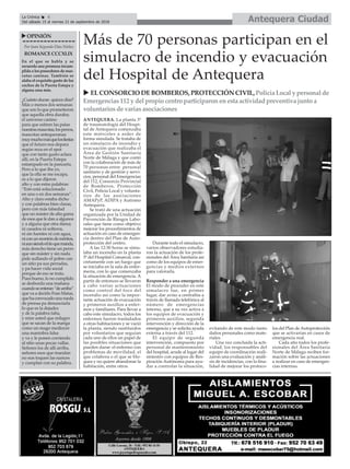 Antequera CiudadLa Crónica 6
Del sábado 15 al viernes 21 de septiembre de 2018
ç
uOPINIÓN
Por Juan Segundo Díaz Núñez
ROMANCECCCXLIX
En el que se habla y se
recuerda una promesa incum-
plida a los poseedores de mas-
cotas caninas. También se
alaba el exquisito gusto de los
coches de la Puerta Estepa y
alguna cosa más.
¿Cuánto duran quince días?
Más o menos dos semanas
que son lo que prometieron
que aquella obra duraba;
el universo canino
para que estiren las patas
nuestrasmascotas,losperros,
mascotas antequeranas
muymuchomásquelosfiestas
que el futuro nos depara
según reza en el spot
que con tanto gusto aclara
allí, en la Puerta Estepa
estampado en la pancarta.
Pero a lo que iba yo,
que la olla se me escapa,
es a lo que dijeron
alto y con estas palabras:
“Esto está solucionado
en una o en dos semanas”.
Alto y claro estaba dicho
y con palabras bien claras,
pero con más falsedad
que un máster de alta gama
de esos que le dan a algunos
y a alguna que otra dama;
ni casados ni solteros,
ni sin fuentes ni con agua,
niconunmontóndeméritos,
niaunsiendoeltíoquemanda,
más derecho tiene un perro
que sin máster y sin nada
pide aullando el pobre can
un sitio pa sus perradas,
y pa hacer vida social
porque de eso se trata.
Pues bueno, lo no cumplido
se desborda una mañana
cuandoseenteran“dearriba”
que va a decirlo Fran Matas,
quehaconvocadounarueda
de prensa pa denunciarla
lo que es la dejadez
y de la palabra falta,
y mire usted que milagro
que se sacan de la manga
como un mago mediocre
una maniobra falsa
y va y le ponen corriendo
al sitio unas pocas vallas.
Señores los de allí arriba,
señores esos que mandan
no nos toquen las narices
y cumplan con su palabra.
Más de 70 personas participan en el
simulacro de incendio y evacuación
del Hospital de Antequera
ANTEQUERA. La planta 3º
de traumatología del Hospi-
tal de Antequera comenzaba
este miércoles a arder de
forma simulada. Se trataba de
un simulacro de incendio y
evacuación que realizaba el
Área de Gestión Sanitaria
Norte de Málaga y que contó
con la colaboración de más de
70 personas entre personal
sanitario y de gestión y servi-
cios, personal del Emergencias
del 112, Consorcio Provincial
de Bomberos, Protección
Civil, Policía Local y volunta-
rios de las asociaciones
AMAPyP, ADIPA y Autismo
Antequera.
Se trató de una actuación
organizada por la Unidad de
Prevención de Riesgos Labo-
rales que tiene como objetivo
mejorar los procedimientos de
actuación en caso de emergen-
cia dentro del Plan de Auto-
protección del centro.
A las 12:30 horas se simu-
laba un incendio en la planta
3º del Hospital Comarcal, con-
cretamente con un fuego que
se iniciaba en la sala de enfer-
mería, con lo que comenzaba
la situación de emergencia. A
partir de entonces se llevaron
a cabo varias actuaciones
como control del foco del
incendio así como la impor-
tante actuación de evacuación
y primeros auxilios a enfer-
mos y familiares. Para llevar a
cabo este simulacro, todos los
enfermos fueron trasladados
a otras habitaciones y se vació
la planta, siendo sustituidos
por voluntarios que seguían
cada uno de ellos un papel de
las posibles situaciones que
pueden darse: el enfermo con
problemas de movilidad, el
que colabora o el que se blo-
quea y no quiere abandonar la
habitación, entre otros.
Durante todo el simulacro,
varios observadores estudia-
ron la actuación de los profe-
sionales del Área Sanitaria así
como de los equipos de emer-
gencias y medios externos
para valorarla.
Responder a una emergencia
El modo de proceder en este
simulacro fue, en primer
lugar, dar aviso a centralita a
través de llamada telefónica al
número de emergencias
interno, que a su vez activa a
los equipos de evacuación y
primeros auxilios, segunda
intervención y dirección de la
emergencia y se solicita ayuda
externa a través del 112.
El equipo de segunda
intervención, compuesto por
personal de mantenimiento
del hospital, acude al lugar del
siniestro con equipos de Res-
piración Autónoma para ayu-
dar a controlar la situación,
evitando de este modo tanto
daños personales como mate-
riales.
Una vez concluida la acti-
vidad, los responsables del
equipo de coordinación reali-
zaron una evaluación y análi-
sis de incidencias, con la fina-
lidad de mejorar los protoco-
los del Plan de Autoprotección
que se activarían en casos de
emergencia real.
Cada año todos los profe-
sionales del Área Sanitaria
Norte de Málaga reciben for-
mación sobre las actuaciones
a realizar en caso de emergen-
cias internas.
u ELCONSORCIO DEBOMBEROS, PROTECCIÓN CIVIL,Policía Local y personal de
Emergencias112 y del propio centro participaronenesta actividadpreventiva junto a
voluntariosde variasasociaciones
 