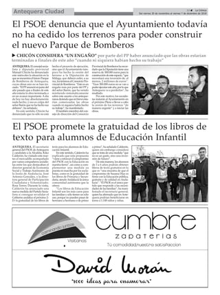 ANTEQUERA.Elconcejalsocia-
lista y diputado provincial
Manuel Chicón ha denunciado
este miércoles la situación en la
queseencuentraelfuturoParque
de Bomberos de Antequera,
cuyas obras aún no se han ini-
ciado.“ElPPanuncióenjuniodel
año pasado que a finales de este
año estaría la obra terminada o
en un avance importante.Adía
de hoy no hay absolutamente
nada hecho, y eso es culpa del
señorBarónquenohahechosus
deberes”, ha señalado.
En este sentido, Chicón ha
denunciado que no sólo no está
hecho el proyecto de ejecución,
sino que el Ayuntamiento tam-
poco ha hecho la cesión del
terreno a la Diputación de
Málaga, que deberá ceder, a su
vez,losterrenosalConsorcioPro-
vincialdeBomberos.“Esteesun
engaño más por parte del PP y
del señor Barón, que ha venido
mintiendo sistemáticamente
sobre este asunto a los anteque-
ranosdiciendoqueenbreveesta-
rían comenzadas las obras
cuando ni siquiera había hecho
su trabajo”, ha manifestado.
Eltambiénmiembrodelcon-
sejo de dirección del Consorcio
ProvincialdeBomberosharecor-
dadoquelaDiputacióntieneuna
reserva de 300.000 euros para la
construccióndeesteespacio,“que
necesitará una inversión de, al
menos, 2 millones de euros”.
“Esos 300.000 euros no se van a
poderejecutaresteaño,porloque
Antequera va a perderlos”, ha
resaltado.
Por este motivo, los socialis-
tas instarán alAyuntamiento en
el próximo Pleno a llevar a cabo
la cesión de los terrenos “de
manera urgente” y a iniciar las
obras.
13 ç La Crónica
Del viernes 30 de noviembre al viernes 7 de diciembre de 2018Antequera Ciudad
ANTEQUERA. El secretario
general del PSOE deAntequera
y candidato a la Alcaldía, Kiko
Calderón, ha visitado este mar-
tes el mercadillo acompañado
por varios compañeros socialis-
tas entre los que destacaban el
director general de Economía
Social y Trabajo Autónomo de
la Junta de Andalucía, José
Antonio González, y la direc-
tora general de Participación
Ciudadana y Voluntariado,
Rosa Torres. Durante la visita,
Calderón ha anunciado una
nueva medida del Partido Socia-
lista si consigue revalidar el
Gobierno andaluz el próximo 2-
D: la gratuidad de los libros de
texto para los alumnos de Edu-
cación Infantil.
En este sentido, Calderón ha
explicado que esta propuesta
“viene a reforzar el compromiso
del PSOE con la Educación en
nuestra tierra”, así como a com-
plementar una medida ya
puesta en marcha por los socia-
listas, como es la gratuidad de
los libros de Primaria y Secun-
daria, siendoAndalucía la única
comunidad autónoma que la
ofrece.
“Los libros de Educación
Infantil son los más caros para
las familias y sólo tienen un sólo
uso, porque no pueden pasar de
hermano a hermano o de primo
a primo”, ha señalado Calderón,
quien sin embargo considera
que se trata de una medida “que
no es un gasto, sino una inver-
sión de futuro”.
De esta manera, los alumnos
de 3 a 6 años podrán obtener
libros de texto gratuitos en lo
que es “una muestra de que el
conpromiso de Susana Díaz es
firme con la Educación pública,
gratuita y de calidad en Anda-
lucía”. “El PSOE es el único par-
tido que responde a las necesi-
dades de las familias”, ha mani-
festado el secretario general,
quien ha afirmado que enAnte-
quera podrían beneficiarse en
torno a 1.100 niños y niñas.
El PSOE promete la gratuidad de los libros de
texto para alumnos de Educación Infantil
El PSOE denuncia que el Ayuntamiento todavía
no ha cedido los terrenos para poder construir
el nuevo Parque de Bomberos
u CHICÓN CONSIDERA “UN ENGAÑO” por parte del PP haber anunciado que las obras estarían
terminadas a finales de este año “cuando ni siquiera habían hecho su trabajo”
 