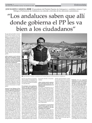 EntrevistaLa Crónica 16
Del viernes 30 de noviembre al viernes 7 de diciembre de 2018
ç
Es uno de los hombres fuertes
del Partido Popular en Ante-
quera y en la provincia de
Málaga. José Ramón Carmona,
presidente del PPlocal y primer
teniente de alcalde en elAyun-
tamiento, afronta unas eleccio-
nes autonómicas diferentes, en
las que le ha tocado asumir un
papel protagonista. Parte como
número 5 en la lista del PP pro-
vincial, una lista encabezada
por el candidato a la presiden-
cia, Juan Manuel Moreno Boli-
lla, y por personas muy impor-
tantes dentro del PP mala-
gueño.
¿Qué supone ir en la misma
lista que el candidato a la pre-
sidencia? ¿Le ha permitido
sentirse un poco más protago-
nista, más cercano al proyecto
del PP para Andalucía?
Lo que está claro es que estaba
más complicado, no solamente
por Juanma Moreno. Esperanza
Oña de número dos, Patricia
Navarro... son pesos pesados
del partido.Al final yo creo que
se ha hecho una lista que es bas-
tante ambiciosa, pero lo que
más me gusta es que se ha con-
tado con representantes de
aquellos municipios de la pro-
vincia en los que han pasado
cosas para bien para el PP: Este-
pona, Fuengirola o la propia
Antequera, algo de lo que me
siento muy orgulloso, porque
es un reconocimiento a lo que
estamos haciendo en Ante-
quera.
Número 5 por Málaga al Par-
lamento. ¿Cuántos escaños va
a sacar el PP en la provincia?
Si te dijera seis sería lo que yo
deseo, si te dijera cinco sería lo
que yo espero, y si te dijera
menos sería lo que dicen algu-
nos, pero al final los andalu-
ces saben que allí donde
gobierna el PP les va bien a los
ciudadanos. Los modelos de
transformación más alucinan-
tes que se han dado en esta pro-
vincia son siempre de la mano
del PP. Creo que las personas
del Partido Popular estamos
más preparadas que las de
otros partidos políticos. Yo veo
la lista del PSOE, con todo el
respeto, y veo una lista conti-
nuista que representa a ese
PSOE de 40 años que no ha
tenido que demostrar nunca
nada porque se lo han dado
siempre hecho, y otros partidos
que los veo más en el oportu-
nismo político. Ciudadanos ha
sido el sostén más cómodo que
ha tenido el Partido Socialista
en estos 40 años.
Si consiguen cinco parlamen-
tarios, ¿en qué cambiaría la
vida de José Ramón Carmona?
Bueno, yo he estado trabajando
durante algún tiempo en el Par-
lamento andaluz y creo que el
socialismo ha conseguido,
incluso, que el trabajo allí sea
un trabajo no conocido. No les
dan publicidad a los debates en
el Parlamento, no quieren que
se vea en la televisión pública...
al final se trata de que no haya
un debate de las cosas que
pasan en Andalucía, porque
creen que así la gente no les va
a cuestionar nada. A nivel per-
sonal miento si no dijera que yo
en mi vida política no tengo
más ambición que hacer bien
en el sitio donde esté, y me
siento absolutamente útil con
Manolo Barón y a mí me gusta-
ría seguir el tiempo que
pudiera. Y yo creo que el Parla-
mento andaluz debe ser una
continuidad de lo que venimos
haciendo desde el Ayunta-
miento.
¿Qué ventaja puede suponer
para Antequera tener un con-
cejal de su Ayuntamiento en el
Parlamento?
Sin duda, Antequera no se
puede quedar fuera del Parla-
mento andaluz desde lo que
representa el Partido Popular,
porque cuando hemos tenido
alguien allí, nos ha ido mejor.
Con Ana Corredera había per-
manente recuerdo de las cosas
que eran de Antequera para
que se solucionaran, y ahora
que va a haber un cambio si
Antequera está presente, será
muy importante.
Los populares se presentan
como la única opción de cam-
bio para Andalucía. ¿En qué
consistiría ese cambio?
Ese cambio significa que las
cosas sencillas se conviertan en
las importantes. Que si los ciu-
dadanos reclaman una segunda
ambulancia, se arregle y no sea
una cuestión de pulso polí-
tico. Que hay que intentar sacar
a esta tierra hacia adelante
dando oportunidades a todos
los municipios de la misma
manera, no intentar marginar a
algunos municipios porque
gobierne un partido que no es
el mío. En Andalucía existe
mucho clientelismo porque el
PSOE ha trabajado más por
mantener y ganar elecciones
que por intentar arreglar los
problemas de los ciudadanos,
y yo les reconozco ese mérito.
Esa época del clientelismo ha
acabado, y hay una necesidad
imperiosa de abrir ventanas
sobre todo en San Telmo. Lo de
Andalucía es sintomático, una
vez alguien me dijo que en
Andalucía había más paro que
en Gaza. Si en 40 años no has
solucionado que en Andalucía
haya más paro que en Gaza, tie-
nes un problema real de no
saber cuáles son los problemas
de los ciudadanos. Como soció-
logo, uno de los datos que más
me llama la atención es que
un 30 por ciento de los votan-
tes del Partido Socialista consi-
dera que no debería seguir el
PSOE gobernando. Eso es bas-
tante. Por eso creo que aquí va
a pasar algo.
Hablaba de esa segunda
ambulancia, uno de los temas
calientes entre el Ayunta-
miento y la Junta de Andalu-
cía. ¿Es una necesidad real?
Es tan real que hay gente que se
ha muerto. Quien diga que no
es necesaria no tiene alma, ni
para ser persona ni para ser
político, y no debería represen-
tarnos. No estamos pidiendo el
oro, estamos pidiendo que a
una ambulancia le dé tiempo a
llegar si a mí me pasa algo, a mi
hija, a mi padre o a mi abuela.
Y creo que la presión a la que
están sometidos los trabajado-
res de la ambulancia no es de
recibo. ¿Cómo puede ser que
una sola ambulancia en Ante-
quera tenga que cubrir a 42.000
habitantes y las distancias que
existen entre los cuatro pun-
tos cardinales de nuestro tér-
mino municipal? Ni siquiera
estamos pidiendo cinco ambu-
lancias que a lo mejor son las
necesarias. Nosotros pedimos
una segunda por lo menos,
para garantizar que si una va
a Málaga a llevar una emergen-
cia le supla otra. Es de sentido
JOSÉ RAMÓN CARMONA uuu El presidente del Partido Popular de Antequera y candidato número 5 por
Málaga al Parlamento de Andalucía nos atiende a dos días de las elecciones autonómicas
n José Ramón Carmona, candidato del Partido Popular al Parlamento de Andalucía.
“Los andaluces saben que allí
donde gobierna el PP les va
bien a los ciudadanos”
 