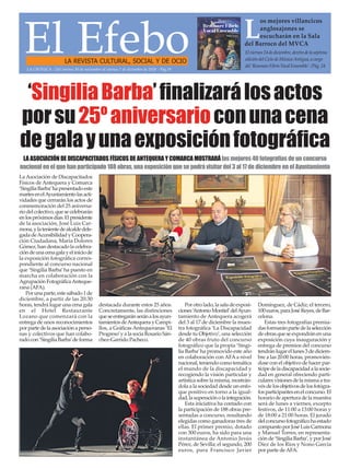 El EfeboLA REVISTA CULTURAL, SOCIAL Y DE OCIO
Elviernes14dediciembre,dentrodelaséptima
edicióndelCiclodeMúsicaAntigua,acargo
del‘ResonareFibrisVocalEnsemble’./Pág.24
L
os mejores villancicos
anglosajones se
escucharán en la Sala
del Barroco del MVCA
LA CRÓNICA - Del viernes 30 de noviembre al viernes 7 de diciembre de 2018 - Pág.19
La Asociación de Discapacitados
Físicos de Antequera y Comarca
‘SingiliaBarba’hapresentadoeste
martesenelAyuntamientolasacti-
vidades que cerrarán los actos de
conmemoración del 25 aniversa-
riodelcolectivo,quesecelebrarán
enlospróximosdías.Elpresidente
de la asociación, José Luis Car-
mona,ylatenientedealcaldedele-
gadadeAccesibilidadyCoopera-
ción Ciudadana, María Dolores
Gómez, han destacado la celebra-
cióndeunacenagalayeliniciode
la exposición fotográfica corres-
pondiente al concurso nacional
que ‘Singilia Barba’ha puesto en
marcha en colaboración con la
AgrupaciónFotográficaAnteque-
rana (AFA).
Por una parte, este sábado 1 de
diciembre, a partir de las 20:30
horas, tendrá lugar una cena gala
en el Hotel Restaurante
Lozano que comenzará con la
entrega de unos reconocimientos
porpartedelaasociaciónaperso-
nas y colectivos que han colabo-
radocon‘SingiliaBarba’deforma
destacada durante estos 25 años.
Concretamente, las distinciones
queseentregaránseránalosayun-
tamientosdeAntequerayCampi-
llos, a Gráficas Antequeranas ‘El
Progreso’y alasociaRosarioSán-
chez-Garrido Pacheco.
Porotrolado,lasaladeexposi-
ciones‘AntonioMontiel’delAyun-
tamiento de Antequera acogerá
del 3 al 17 de diciembre la mues-
tra fotográfica ‘La Discapacidad
desde tu Objetivo’, una selección
de 40 obras fruto del concurso
fotográfico que la propia ‘Singi-
lia Barba’ha promovido este año
en colaboración con AFA a nivel
nacional, teniendo como temática
el mundo de la discapacidad y
recogiendo la visión particular y
artística sobre la misma, mostrán-
dola a la sociedad desde un enfo-
que positivo en torno a la igual-
dad,lasuperaciónolaintegración.
Esta iniciativa ha contado con
la participación de 188 obras pre-
sentadas a concurso, resultando
elegidas como ganadoras tres de
ellas. El primer premio, dotado
con 300 euros, ha sido para una
instantánea de Antonio Jesús
Pérez, de Sevilla; el segundo, 200
euros, para Francisco Javier
Domínguez, de Cádiz; el tercero,
100euros,paraJoséReyes,deBar-
celona.
Estas tres fotografías premia-
dasformaránpartedelaselección
deobrasqueseexpondránenuna
exposición cuya inauguración y
entrega de premios del concurso
tendránlugarellunes3dediciem-
bre a las 20:00 horas, promovién-
dose con el objetivo de hacer par-
tícipedeladiscapacidadalasocie-
dad en general ofreciendo parti-
cularesvisionesdelamismaatra-
vésdelosobjetivosdelosfotógra-
fosparticipantesenelconcurso.El
horario de apertura de la muestra
será de lunes a viernes, excepto
festivos, de 11:00 a 13:00 horas y
de 18:00 a 21:00 horas. El jurado
delconcursofotográficohaestado
compuestoporJoséLuisCarmona
y Manuel Torres, en representa-
ción de ‘Singilia Barba’, y por José
Díez de los Ríos y Nono García
por parte deAFA.
‘SingiliaBarba’finalizarálosactos
porsu25ºaniversarioconunacena
degalayunaexposiciónfotográfica
LA ASOCIACIÓN DE DISCAPACITADOS FÍSICOS DE ANTEQUERA Y COMARCA MOSTRARÁ las mejores 40 fotografías de un concurso
nacional en el que han participado 188 obras, una exposición que se podrá visitar del 3 al 17 de diciembre en el Ayuntamiento
 