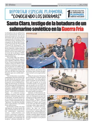 SantaClara,testigodelabotaduradeun
submarinosoviéticoenlaGuerraFría
21 ç La Crónica
Del viernes 30 de noviembre al viernes 7 de diciembre de 2018El Efebo
La botadura de un submarino
en la Guerra Fría. Este es el
tema principal de otro de los
dioramas que se encuentran
expuestos en el Centro Cultu-
ral Santa Clara, finalista en la
categoría de 20 m2 del I Con-
curso Nacional de Playmobil
‘Ciudad de Antequera’. Su
autor, el alicantino Francisco
Javier Moncho, explica que ha
querido representar un puerto
militar de los que había más
al norte de la antigua URSS,
más alejados de los ojos espías
estadounidenses.
“En el año 1981, los subma-
rinos de la clase ‘Akula’ (que en
ruso significa ‘tiburón’) vieron
la luz y eran el arma más inno-
vadora contra los EEUU. Sub-
marinos militares que eran
prácticamente invisibles para
los radares americanos. Por
tanto, se representa cómo bota-
ron uno de ellos con todos los
honores que eso conllevaba”,
explica.
“En el diorama se pueden
contemplar diversas escenas de
la vida dentro de una base mili-
tar de esas características, como
el puerto con su habitual tra-
siego de mercancías, la estación
con la descarga del armamento
nuclear y demás equipaje y la
entrada y salida de vehículos
militares (tanques, camiones
Topol, vehículos blindados
Tiger,….)”, comenta. Como
detalles curiosos, más allá del
inmenso submarino que centra
el diorama, se puede observar
en la lejanía una estatua de
Lenin o varias maniobras de los
‘Spetsnaz’, los ejércitos de élite
rusos equivalentes a los Delta
Force americanos.
El diorama cuenta con unas
300 figuras, la mayor parte de
ellas customizadas en el caso de
los uniformes, vehículos,
armas... todos hechos con
resina y pintados completa-
mente a mano “de la forma más
fiel posible a los originales de
la época”. ¡Incluso se puede ver
a James Bond!, una de las notas
de humor que el autor ha que-
rido incluir en la representa-
ción.
Sobre el concurso, Francisco
Javier Moncho comenta que le
ha parecido “una idea genial,
pues se puede ver en los diora-
mas que la gente se lo está
currando mucho, no es el nivel
que se puede ver en el 90% de
las exposiciones que ahora se
hacen de forma mas habitual
por toda España sobre todo
en estas fechas navideñas”.
Además, el dioramista ali-
cantino tiene una especial rela-
ción con Antequera, ya que fue
el lugar en el que realizó su pri-
mer trabajo. “Estuve aquí en
Santa Clara en 2011, cuando
trajimos el Titanic, por lo que
es un sitio que llevaré siempre
conmigo como algo especial”
comenta. “Cuando nos ente-
ramos de que se estaba
moviendo de nuevo aquí una
exposición, independiente-
mente del concurso, habríamos
venido a montar algún diorama
aunque no optásemos a premio
porque siempre es un placer
venir”.
 