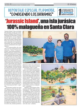 ‘Jurassic Island’. Este es el título
del diorama creado por mala-
gueños finalistas del I Concurso
Nacional de Playmobil ‘Ciudad
de Antequera’, en la categoría
20 m2, que se puede contem-
plar en el Centro Cultural Santa
Clara. Se trata de una isla jurá-
sica realizada con vegetación
Playmobil, que cuenta además
con un asentamiento de explo-
radores.
Los responsables de esta
idea son los malagueños Juan
Antonio Pérez, Francisco
Gómez, Juan José Rodríguez y
Manuel Dorado, quienes se han
querido introducir en el mundo
de las películas de Jurassic Park
y representar una isla remota
en la que conviven el hombre
actual y los dinosaurios. “La
figura más destacable es el gran
volcán del fondo, alrededor del
cual se desarrolla una extensa
selva, todo con material Play-
mobil original, donde podemos
ver diferentes escenas donde
los humanos tratan de estudiar,
capturar y observar a las dife-
rentes especies que están en la
isla. Podemos apreciar desde
los grandes braquiosauros ali-
mentándose de las hojas mas
altas de las arboledas de la
selva, los pteranodones sur-
cando el cielo, los bonachones
anquilosaurios o los imponen-
tes triceratops, por no hablar de
los temidos velocirraptores o
los Tiranosaurios Rex”, expli-
can.
El diorama cuenta con unas
300 figuras, entre las que des-
tacan todo tipo de dinosaurios,
pues aquí las figuras principa-
les no son los ‘clicks’. Hay una
zona donde se pueden ver los
huevos eclosionar, otra donde
un motorista huye de un dino-
saurio carnívoro e incluso hay
un pequeño guiño a la Laguna
de Fuente de Piedra en una de
las lagunas situadas en el cen-
tro de la isla, donde podemos
observar cómo una colonia de
flamencos rosas convive con los
dinosaurios como si nada.
Los dioramistas están encan-
tados con la idea de participar
en un concurso, ya que “última-
mente están saliendo muchas
asociaciones o coleccionistas a
nivel individual que están mon-
tando exposiciones de mayor o
menor nivel”. “Para nosotros el
concurso es lo de menos, veni-
mos a pasarlo bien y nos alegra
mucho poder participar siendo
malagueños para compartir
estos ratitos con los compañe-
ros”, comentan.
Además, como buenos colec-
cionistas de Playmobil conocen
Antequera, “obviamente por
ser de Málaga, pero a través de
sus exposiciones pasadas que
sabemos lo bien que se han rea-
lizado y el nivel que ha exis-
tido”. “Para nosotros, que hace-
mos colección y tenemos la afi-
ción de montar dioramas, nos
parece sensacional que este tipo
de iniciativas se desarrollen tan
cerca de casa”, señalan.
‘JurassicIsland’,unaislajurásica
100%malagueñaenSantaClara
La Crónica 22
Del viernes 30 de noviembre al viernes 7 de diciembre de 2018 El Efebo
ç
 