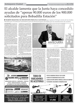 5 ç La Crónica
Del viernes 30 de noviembre al viernes 7 de diciembre de 2018Antequera Ciudad
ANTEQUERA. El alcalde de
Antequera, Manolo Barón, ha
confirmadoestejueveslacomu-
nicaciónrecibidaporlaConseje-
ríadePresidenciayAdministra-
ción Local de la Junta de Anda-
lucíarespectoalasayudasquela
administraciónautonómicaofre-
ceráalmunicipioenconceptode
reparación de los daños ocasio-
nados por el temporal de lluvia
queazotóbuenapartedelapro-
vincia de Málaga a finales del
pasado mes de octubre. En
el caso de Antequera, la parte
másafectadafuelaEntidadLocal
AutónomadeBobadillaEstación,
conactuacionesnecesariasplan-
teadas por los técnicos munici-
palespresupuestadasen882.000
euros.
De ese casi millón de euros
solicitado a la administración
autonómica,laJuntadeAndalu-
cía ha comunicado la concesión
deunos90.000euros,“apenasel
10 por ciento del dinero necesa-
rio” para acometer los arreglos
–en su mayoría referidos a via-
les,caminosoespaciospúblicos–,
“cantidadqueseasemejaprácti-
camentealos75.000eurosqueel
Ayuntamiento ya ha invertido
con fondos propios en las tareas
de emergencia realizadas en los
díasposterioresaltemporal”,sos-
tienen desde el Consistorio,
desdedondeconsideranquelos
882.000 euros necesarios son
inasumibles para la capacidad
presupuestaria del Ayunta-
miento deAntequera.
En este sentido, el alcalde
considera que se trata de una
auténtica “decepción”, más aún
cuandolaJuntadeAndalucíaiba
alibrarpresupuesto“pararepo-
ner todo lo que el agua se había
llevadopordelante”refiriéndose
así al arreglo de caminos, carre-
teras,colegiosocentrosdesalud
quesehabíanquedadoinopera-
tivos,citandoalrespectopalabras
textuales de Susana Díaz en
manifestacionesrealizadascomo
presidenta de la comunidad
autónoma tras las inundacio-
nes sufridas.
El Consistorio había solici-
tadoalaJuntasubvencionespara
acometer mejoras en la estación
depuradora de Bobadilla Esta-
ción y su camino de acceso, en
loscaminosdeaccesoalaTorre-
cilla y a la barriada Ortiz Recio,
en el camino del Vado de las
Carretas, en el camino de Boba-
dilla a Campillos, en el camino
deColchadoaMajadahonda,en
elcaminoVadoBermejo,envia-
les y plazas de Bobadilla Esta-
ción, en el Colegio Félix Rodrí-
guez de la Fuente de Bobadilla
Estación, en la pista polidepor-
tivaanexaaestecentro,enelEdi-
ficiodeUsosMúltiplesdeBoba-
dillaEstación,enelparqueinfan-
tildecalleAlmeríayenelparque
del Recinto Ferial de Bobadilla
Estación. “Son actuaciones
importantes evaluadas por téc-
nicos municipales en 882.000
euros, de los cuales se han con-
cedidosolo90.000euros,apenas
el10porcientodelcostetotalque
serviría apenas para acometer
una de las actuaciones; esperá-
bamos que se concediera en
torno al 45-50 por ciento de los
solicitado”, ha manifestado el
alcalde.
Barón ha recordado que se
hanlibradoayudasporvalorde
37 millones de euros a 88 muni-
cipios andaluces afectados por
lasinundacionesdelpasadomes
deoctubre,loquetraducidoalo
que ha correspondido a Ante-
quera supone apenas un 0,2 por
ciento,“unacuantíaridículapor-
que al final la solidaridad entre
administraciones vuelve a caer
ensacorotoy,alfinal,tendremos
queasumirlolosdesiempre,los
antequeranos”.
Desde el Ayuntamiento se
espera,portanto,podersolicitar
más ayudas “porque esta cuan-
tía de dinero tan alta que hace
falta es imposible que sea asu-
midaporelAyuntamientoenun
ejercicio económico al no haber
capacidad presupuestaria”. Se
considera al respecto desde la
Alcaldíaquelosfondosdeemer-
gencia de los que dispone la
JuntadeAndalucíadebendeser-
virparaarreglarserviciosdeinte-
résgeneralcomocaminosyedi-
ficiospúblicos,perotambiéncon-
cretamente en Antequera y lo
que es la delimitación de la enti-
dad local autónoma de Bobadi-
llaEstación,quehasidolapobla-
cióndelmunicipiomásafectada
por el temporal.
El alcalde lamenta que la Junta haya concedido
ayudas de “apenas 90.000 euros de los 900.000
solicitados para Bobadilla Estación”
u BARÓN MUESTRA SU DECEPCIÓN POR UNA CANTIDAD que supone el 0,2 por ciento de los fondos
librados por el Gobierno autonómico para los 88 municipios afectados por las inundaciones de octubre
 