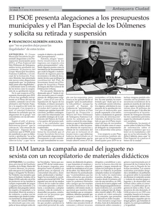 Antequera CiudadLa Crónica 16
Del sábado 22 al viernes 28 de diciembre de 2018
çEl PSOE presenta alegaciones a los presupuestos
municipales y el Plan Especial de los Dólmenes
y solicita su retirada y suspensión
ANTEQUERA. El Grupo
Municipal Socialista ha pre-
sentado alegaciones a los Pre-
supuestos municipales para
2019 y al Plan Especial del
Sitio Dólmenes de Antequera,
ambos textos aprobados ini-
cialmente. El portavoz del
Grupo Municipal Socialista,
Francisco Calderón, y el con-
cejal de la formación, Fran-
cisco Morente, han presentado
este jueves estas alegaciones
asegurando que “no podemos
dejar pasar estas ilegalidades”,
y solicitando tanto la retirada
de los textos como la suspen-
sión de su aprobación inicial.
En lo que respecta al Pre-
supuesto municipal para 2019,
el texto fue aprobado inicial-
mente en el Pleno del mes de
octubre, contando con el voto
afirmativo del Partido Popu-
lar y la negativa del resto de
los grupos. Con respecto a
este, el concejal Francisco
Morente ha señalado que las
alegaciones de su grupo “son
coincidentes con las del inter-
ventor”.
Según el edil, el presu-
puesto municipal “adolece de
deficiencias graves” que lo
colocan en “una situación de
ilegalidad”. Algunas de las
cuestiones que el PSOE pone
de manifiesto es que su elabo-
ración y aprobación “no se ha
ajustado a los trámites estable-
cidos en la ley” y que “no se
cumple el objetivo de estabili-
dad presupuestaria”.
Además, alegan “mani-
fiesta insuficiencia de los
ingresos con respecto a los
gastos presupuestados”, seña-
lando algunos puntos como la
inexistencia de documentación
que avale la llegada o materia-
lización de ingresos para las
inversiones o la falta de docu-
mento técnico que justifique la
coordinación del Plan de
Inversiones Anual con el Pro-
grama de Acuación y Planes
de Etapas del Plan General de
Ordenación Urbana.
Por otra parte, Morente ha
destacado que el “omite el cré-
dito necesario para el cumpli-
miento de obligaciones exigi-
bles”, como es el caso de la
liquidación de Aguas de los
Verdiales, el dinero necesario
para la construcción de las
viviedas del Camino de la
Campsa que quedan fuera del
convenio, posibles contingen-
cias como las relacionadas con
el posible reintegro de la sub-
vención del Palacio de Ferias
o los gastos del proceso judi-
cial, o las cantidades que
corresponden a inversiones
cuatrienales.
Por otra parte, el edil socia-
listaa ha recordado que el
Grupo Socialista lleva tres
años haciendo alegaciones al
Presupuesto ya que conside-
ran que formalmente no cum-
ple con los requisitos, pero
nunca se ha querido llevar al
juzgado “para no judicializar
la vida política”, aunque ha
acusado al Equipo de
Gobierno de “prevaricación”.
En lo que se refiere al Plan
Especial de Protección y
Mejora del Sitio Dólmenes
de Antequera, Francisco Cal-
derón ha señalado que el
motivo central de estas alega-
ciones es que el Ayuntamiento
no ha llevado a cabo las jorna-
das abiertas de exposición y
debate de los contenidos del
plan que se incluyen en el
mismo texto y que deberían
haberse desarrollado en el
periodo de alegaciones, que ha
estado abierto entre el 15 de
noviembre y el 14 de diciem-
bre. En este sentido, ha mani-
festado que “dado que no se
ha celebrado sesión informa-
tiva alguna, solicitamos la sus-
pensión de la aprobación ini-
cial por el menoscabo que
puede suponerle a los intere-
sados o ciudadanía en general
esta falta de información”.
Además, Calderón ha insis-
tido en que en el Pleno muni-
cipal del mes de noviembre
tanto el alcalde como el conce-
jal delegado se comprometie-
ron a desarrollar estas jorna-
das.
Con respecto a este Plan,
los socialistas también ale-
gan que en los Presupuestos
municipales para 2019 no se
incluye ninguna partida rela-
cionada con las posibles con-
secuencias económicas de la
puesta en marcha de este texto
y que, según su redactor, alcal-
zarían unos 30 millones de
euros de los que 13 de ellos les
correspondería al Ayunta-
miento de Antequera durante
los tres cuatrienios previstos,
según ha informado el porta-
voz socialista.
Finalmente, ha puesto el
acento sobre la falta en el Plan
de información sobre el
impacto económico que va a
tener en la ciudadanía y del
que no se ha informado, ha
dicho Calderón, pese a que “el
Plan Especial va a marcar el
futuro de la ciudad”.
u FRANCISCO CALDERÓN ASEGURA
que “no se puedendejar pasar las
ilegalidades” de estostextos
El IAM lanza la campaña anual del juguete no
sexista con un recopilatorio de materiales didácticos
ANTEQUERA. La coordina-
dora provincial del Instituto
Andaluz de la Mujer, María del
Carmen Moreno, ha presen-
tado este jueves la Campaña del
Juego y el Juguete No Sexista y
No Violento, una iniciativa que
lanza el InstitutoAndaluz de la
Mujer (IAM) cada año con el fin
de promover en las familias la
compra responsable de juegos
y juguetes para transmitir a la
población más pequeña valores
de respeto a la igualdad y a la
diversidad, libres de sexismo y
de violencia, y acabar con los
estereotipos que desde la infan-
cia fomentan la desigualdad.
María del Carmen Moreno
ha informado que esta cam-
paña se lanza siempre antes de
las Navidades, “época que aca-
para el 70% de las ventas anua-
les de juegos y juguetes, para
dirigirnos tanto al público en
general como, en especial, a la
comunidad educativa, alum-
nado, profesorado y familias”.
Según ha recordado la coordi-
nadora provincial del IAM “los
juguetes son uno de los medios
a través de los cuales las niñas
y los niños aprenden a relacio-
narse, a socializarse, a adoptar
normas y roles de conducta y a
desarrollar sus gustos, constru-
yendo así las personas que
serán en un futuro”.
En este sentido, ha insistido
en la necesidad de elegir jugue-
tes que ayuden a promover la
capacidad personal de cada
menor, sin distinción de género,
y que fomenten el cooperar y
compartir espacios, especial-
mente los domésticos en el caso
de los niños.Así, María del Car-
men Moreno ha puntualizado
que “si pretendemos que las
niñas entiendan que pueden
conseguir sus metas profesio-
nales no podemos limitarles
sólo a juegos que les enseñen
las tareas domésticas o de los
cuidados y del mismo modo, si
queremos que nuestros niños
sean hombres que se correspon-
sabilicen, debemos permitir que
jueguen a cuidar de bebés o a
cocinar”.
Con el objetivo de conseguir
hábitos más sensatos frente al
consumo y ofrecer recursos
dirigidos a sensibilizar y pro-
mover la buena elección de
juguetes y juegos, teniendo en
cuenta los principios de igual-
dad y no violencia, la presente
campaña realiza un recopilato-
rio de todos los materiales
(cuentos, decálogos, vídeos,...)
creados desde la primera edi-
ción de esta iniciativa, en 1995,
a través de la nueva página web
(http://juegosyjuguetesnosexis-
tasnoviolentos.es/), accesible
desde cualquier tipo de dispo-
sitivo (móvil, tablet y PC).Aello
se añade un vídeo animado
de la campaña, que permitirá
su difusión en redes sociales.
Esta iniciativa surgió hace
23 años, fruto de la demanda de
orientación sobre consumo y
género experimentada por el
personal de los Centros de la
Mujer ante la llegada de las
fechas navideñas. Los centros
realizaban actividades dirigi-
das a sensibilizar a la población
en general sobre la necesidad
de eliminar el contenido sexista
y violento de muchos juegos y
juguetes y de desarrollar una
actitud crítica sobre el consu-
mismo y la publicidad que se
genera en torno a ellos. A con-
secuencia de esta demanda, el
IAM promovió en 1995 esta
campaña, basada en la impor-
tancia de trasmitir valores a tra-
vés de juegos y juguetes que no
tengan género, que fomenten el
respeto, la corresponsabilidad
y la igualdad.
 