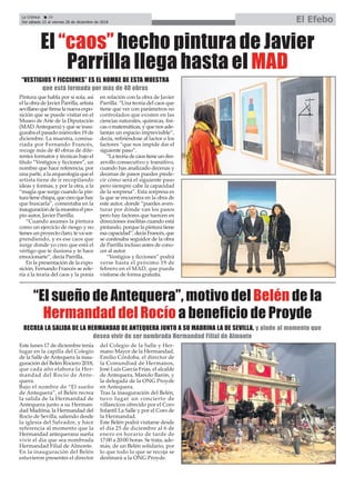 Pintura que habla por sí sola, así
el la obra de Javier Parrilla, artista
sevillanoquefirmalanuevaexpo-
sición que se puede visitar en el
Museo de Arte de la Diputación
(MAD Antequera) y que se inau-
guraba el pasado miércoles 19 de
diciembre. La muestra, comisa-
riada por Fernando Francés,
recoge más de 40 obras de dife-
rentes formatos y técnicas bajo el
título “Vestigios y ficciones”, un
nombre que hace referencia, por
una parte, a la arqueología que el
artista tiene de ir recopilando
ideas y formas, y por la otra, a la
“magia que surge cuando la pin-
turatienechispa,quecreoquehay
que buscarla”, comentaba en la
inauguracióndelamuestraelpro-
pio autor, Javier Parrilla.
“Cuando asumes la pintura
como un ejercicio de riesgo y no
tienes un proyecto claro, te va sor-
prendiendo, y es ese caos que
surge donde yo creo que está el
vértigo que te ilusiona y te hace
emocionarte”, decía Parrilla.
En la presentación de la expo-
sición, Fernando Francés se refe-
ría a la teoría del caos y la ponía
en relación con la obra de Javier
Parrilla. “Una teoría del caos que
tiene que ver con parámetros no
controlados que existen en las
ciencias naturales, químicas, físi-
cas o matemáticas, y que nos ade-
lantan un espacio imprevisible”,
decía, refiriéndose al factor o los
factores “que nos impide dar el
siguiente paso”.
“Lateoríadecaostieneundes-
arrollo consecutivo y transitivo,
cuando has analizado decenas y
decenas de pasos puedes prede-
cir cómo será el siguiente paso
pero siempre cabe la capacidad
de la sorpresa”. Esta sorpresa es
la que se encuentra en la obra de
este autor, donde “puedes aven-
turar por dónde van los pasos
pero hay factores que tuercen en
direcciones insólitas cuando está
pintando, porque la pintura tiene
esacapacidad”,decíaFrancés,que
se confesaba seguidor de la obra
de Parrilla incluso antes de cono-
cer al autor.
“Vestigios y ficciones” podrá
verse hasta el próximo 19 de
febrero en el MAD, que puede
visitarse de forma gratuita.
“El sueño de Antequera”, motivo del Belén de la
Hermandad del Rocío a beneficio de Proyde
Este lunes 17 de diciembre tenía
lugar en la capilla del Colegio
de la Salle de Antequera la inau-
guración del Belén Rociero 2018,
que cada año elabora la Her-
mandad del Rocío de Ante-
quera.
Bajo el nombre de “El sueño
de Antequera”, el Belén recrea
la salida de la Hermandad de
Antequera junto a su Herman-
dad Madrina, la Hermandad del
Rocío de Sevilla, saliendo desde
la iglesia del Salvador, y hace
referencia al momento que la
Hermandad antequerana sueña
vivir el día que sea nombrada
Hermandad Filial de Almonte.
En la inauguración del Belén
estuvieron presentes el director
del Colegio de la Salle y Her-
mano Mayor de la Hermandad,
Emilio Córdoba, el director de
la Comundiad de Hermanos,
José Luis García Frías, el alcalde
de Antequera, Manolo Barón, y
la delegada de la ONG Proyde
en Antequera.
Tras la inauguración del Belén,
tuvo lugar un concierto de
villancicos ofrecido por el Coro
Infantil La Salle y por el Coro de
la Hermandad.
Este Belén podrá visitarse desde
el día 25 de diciembre al 6 de
enero en horario de tarde de
17:00 a 20:00 horas. Se trata, ade-
más, de un Belén solidario, por
lo que todo lo que se recoja se
destinará a la ONG Proyde.
La Crónica 20
Del sábado 22 al viernes 28 de diciembre de 2018 El Efebo
ç
El “caos” hecho pintura de Javier
Parrilla llega hasta el MAD
“VESTIGIOS Y FICCIONES” ES EL NOMBE DE ESTA MUESTRA
que está formada por más de 40 obras
RECREA LA SALIDA DE LA HERMANDAD DE ANTEQUERA JUNTO A SU MADRINA LA DE SEVILLA, y alude al momento que
desea vivir de ser nombrada Hermandad Filial de Almonte
 