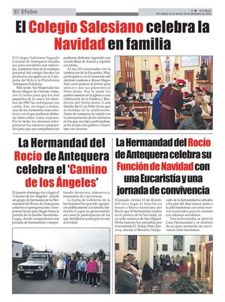 21 ç La Crónica
Del sábado 22 al viernes 28 de diciembre de 2018El Efebo
El Colegio Salesiano Sagrado
Corazón de Antequera iniciaba
sus actos navideños este miérco-
les.Aprimera hora de la mañana,
personal del colegio llevaba los
productos recogidos en la Cam-
paña del Kilo a la Plataforma
Antequera Solidaria.
Más tarde, Sus Majestades los
Reyes Magos de Oriente visita-
ron el centro para que los más
pequeños de la casa y los alum-
nos de FBO les entregaran sus
cartas. Fue, sin lugar a dudas,
uno de los momentos más emo-
tivos y en el que pudieron disfru-
tar tanto niños como mayores.
Por la tarde, los alumnos inter-
pretaron los números prepara-
dos para que sus compañeros los
pudieran disfrutar, logrando una
velada llena de ilusión y espíritu
navideño.
El día 20 comenzaba con la
celebración de la Eucaristía. Muy
participativa, en el momento del
ofertorio pastores y Reyes Magos
iban acercándose al portal para
adorar y dar sus presentes al
Niño Jesús. Por la tarde los
padres asistían en la iglesia a una
celebración de la Palabra y Ben-
dición del Niños Jesús. Cada
familia llevó un Niño Jesús que
se bendijo en la celebración.
Antes de comenzar la velada con
la interpretación de los números
en los que sus hijos participaban,
se les invitó a los padres a choco-
late con churros.
El Colegio Salesiano celebra la
Navidad en familia
La Hermandad del
Rocío de Antequera
celebra el ‘Camino
de los Ángeles’
LaHermandaddelRocío
deAntequeracelebrasu
FuncióndeNavidadcon
unaEucaristíayuna
jornadadeconvivenciaEl pasado domingo tuvo lugar el
‘Camino de los Ángeles’, donde
un grupo de hermanos de la Her-
mandad del Rocío deAntequera
salieron en peregrinación a tem-
pranas horas para llegar hasta la
parcela de la familia Sarmiento-
Luque, donde compartieron una
jornada de hermandad, compar-
tiendo desayuno, almuerzo y
momentos de convivencia.
La Junta de Gobierno de la
hermandad ha querido agrade-
cer públicamente a la familia Sar-
miento-Luque su generosidad,
así como la participación de los
que decidieron participar en esta
actividad.
El pasado viernes 15 de diciem-
bre tuvo lugar la función en
honor a María Santísima del
Rocío que la hermandad realiza
en el pórtico de la Navidad, en
su sede canónica de San Miguel.
Dicha función fue presidida por
el reverendo D. Tomás Pérez Jun-
cosa, donde el Bendito Simpe-
cado de la hermandad se ubicaba
a los pies del altar mayor, junto a
la pila bautismal, con unos exor-
nos realizados para la ocasión
con adornos navideños.
Tras la Eucaristía, se abrió la
Casa Hermandad y se disfrutó
de un gran momento de convi-
vencia entre hermanos.
 