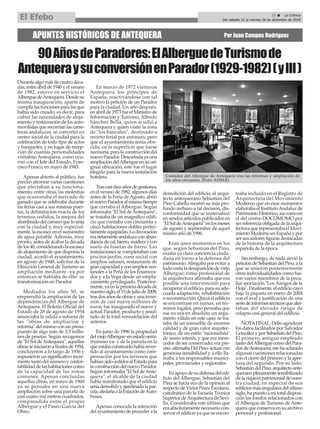 APUNTES HISTÓRICOS DE ANTEQUERA Por Juan Campos Rodríguez
Durantealgomásdecuatrodéca-
das,entreabrilde1940yelverano
de 1982, estuvo en servicio el
AlberguedeAntequera.Desdesu
misma inauguración, aparte de
cumplirlasfuncionesparalasque
había sido creado, es decir, para
cubrir las necesidades de aloja-
mientoyrestauracióndelosauto-
movilistasquerecorríanlascarre-
teras andaluzas, se convirtió en
centro social de la ciudad para la
celebración de todo tipo de actos
y banquetes, y en lugar de recep-
ción de cuantas personalidades
visitaban Antequera, como ocu-
rrió con el Jefe del Estado, Fran-
cisco Franco, en mayo de 1943.
Apenas abierto al público, fue
preciso afrontar varias cuestiones
que afectaban a su funciona-
miento; entre otras, las molestias
que ocasionaba el mercado de
ganado que se celebraba durante
las ferias casi a sus mismas puer-
tas, la delimitacion exacta de los
terrenos cedidos, la mejora del
alumbradodelcaminoquelounía
con la ciudad y, muy especial-
mente, la escasez en el suministro
de agua potable. Además, muy
pronto, antes de acabar la década
de los 40, considerando la escasez
de alojamiento de que disponía la
ciudad, acordó el ayuntamiento,
en agosto de 1948, solicitar de la
Dirección General de Turismo su
ampliación mediante -ya por
entonces se hablaba de ello- su
transformación en Parador.
Mediados los años 50, se
emprendió la ampliación de las
dependencias del Albergue de
Antequera. El Boletín Oficial del
Estado de 28 de agosto de 1954
anunciaba la salida a subasta de
las "obras de ampliación y
reforma"delmismoconunpresu-
puesto de algo más de 3,5 millo-
nes de pesetas. Según recogemos
de"ElSoldeAntequera",aquellas
obrasseiniciaronafinalesde1954,
concluyeron a lo largo de 1956 y
supusieron un significativo incre-
mentotantodelnúmeroyconfor-
tabilidaddelashabitacionescomo
de la capacidad de las zonas
comunes. Apenas concluidas
aquellas obras, en mayo de 1960
ya se pensaba en una nueva
ampliación sobre una parcela de
casi cuatro mil metros cuadrados,
comprendida entre el propio
Albergue y el Paseo García del
Olmo.
En marzo de 1972 visitaron
Antequera los príncipes de
España, reactivándose con tal
motivo la petición de un Parador
para la ciudad. Un año después,
en abril de 1973 fue el Ministro de
Información y Turismo, Alfredo
Sánchez Bella, quien acudió a
Antequera y quien visitó la zona
de "los bancales", destinado a
recinto ferial por entonces, pero
que el ayuntamiento tenía ofre-
cida, en la superficie que fuese
necesaria,paralaconstruccióndel
nuevoParador.Descartadayauna
ampliacióndelAlbergueensuori-
ginal ubicación, este fue el lugar
elegido para la nueva instalación
hotelera.
Trascasidiezañosdegestiones,
enelveranode1982,algunosdías
antes de la Feria deAgosto, abrió
elnuevoParadoralmismotiempo
que cerraba el Albergue. Según
informaba "El Sol deAntequera",
se trataba de un magnífico edifi-
cio que contaba con cincuenta y
cinco habitaciones dobles perfec-
tamenteequipadas.Ladecoración
eranetamenteandaluzaconabun-
danciadecal,hierro,maderaycon
suelo de losetas de barro. Las
instalaciones se completaban con
piscina-jardín, zona social con
amplios salones, restaurante de
grancapacidadyconampliosven-
tanales a la Peña de los Enamora-
dos y a la Vega desde un empla-
zamiento privilegiado. Posterior-
mente,yaenlaprimeradécadade
nuestrosiglo,el15dejuliode2009,
trasdosañosdeobrasyunainver-
sión de casi nueve millones de
euros, fue inaugurado el nuevo y
actual Parador, producto y resul-
tado de la total remodelación del
anterior.
En junio de 1996 la propiedad
delviejoAlbergue-enestadosemi-
rruinoso ya- y de la parcela en la
queestabaconstruidohabíarever-
tido al ayuntamiento como com-
pensación por los terrenos que
habíansidocedidosalEstadopara
laconstruccióndelnuevoParador.
Según informaba "El Sol deAnte-
quera", el alcalde de la ciudad
había manifestado que el edificio
seríademolidoyajardinadalapar-
cela,aledañaalaEstacióndeAuto-
buses.
Apenas conocida la intención
delayuntamientodeprocederala
demolición del edificio, el arqui-
tecto antequerano Sebastián del
Pino Cabello mostró su más pro-
fundo rechazo a tal decisión, dis-
conformidad que se materializó
en sendos artículos publicados en
"ElSoldeAntequera"enlosmeses
de agosto y septiembre de aquel
mismo año de 1996.
Eran unos momentos en los
que, según Sebastián del Pino,
existía ya clara conciencia ciuda-
dana en torno a la defensa del
patrimonio.Abogaba por evitar a
todacostaladesaparicióndeviejo
Albergue; como profesional de
la arquitectura afirmaba que era
posible una intervención para
recuperar el edificio, para su ade-
cuada adaptación, rehabilitación
oreconstrucción.Quizáeledificio
se encontrase en ruinas, en tér-
minos legales, pero pensaba que
ese no era en absoluto un argu-
mento válido en este caso: se tra-
taba de un inmueble de enorme
calidad y de gran valor arquitec-
tónico, de un estilo "racionalista"
de sumo interés, y que era mere-
cedor de ser conservado; era pre-
ciso-afirmabaDelPino-actuarcon
generosa sensibilidad y a ello lla-
maba a los responsables munici-
pales, provinciales y regionales.
Enapoyodesudefensadeledi-
ficio del Albergue, Sebastián del
Pino se hacía eco de la opinión al
respectodeVíctorPérezEscolano,
catedrático de la Escuela Técnica
Superior deArquitectura de Sevi-
lla. Consideraba este último que
era absolutamente necesario con-
servar el edificio ya que se encon-
traba incluido en el Registro de
Arquitectura del Movimiento
Moderno que en esos momentos
elaboraba el InstitutoAndaluz de
PatrimonioHistórico,asícomoen
el del centro DOCOMOMO por
serreferenciaobligadadelaarqui-
tectura que representaba el Movi-
mientoModernoenEspañaypor
sersusautoresfigurasdestacadas
de la historia de la arquitectura
española de la época.
Sin embargo, de nada sirvió la
peticióndeSebastiándelPino,ala
que se unieron posteriormente
otras individualidades como fue-
ron varios miembros de la pecu-
liar asociación "Los Amigos de la
Hoja".Finalmente,eledificiocayó
bajo la piqueta en enero de 2004
con el aval y justificación de una
seriedeinformestécnicosquealer-
taban del elevado riesgo de
colapso casi general del edificio.
NOTAFINAL:Deboagradecer
los datos facilitados por Salvador
GonzálezyporSebastiándelPino.
El primero, antiguo empleado
tantodelAlberguecomodelPara-
dordeAntequera,mehaaclarado
algunas cuestiones relacionadas
conelcierredelprimeroylaaper-
tura del segundo. Por su lado,
SebastiándelPino,arquitectoante-
queranoplenamentesensibilizado
delariquezapatrimonialdenues-
tra ciudad, en especial de sus
edificiosmássingularesdelúltimo
siglo,hapuestoamitotaldisposi-
ción los fondos relacionados con
el Albergue de Turismo de Ante-
quera que conserva en su archivo
personal y profesional.
Comedor del Albergue de Antequera tras las reformas y ampliación de
los años cincuenta. (Foto: AHMA)
23 ç La Crónica
Del sábado 22 al viernes 28 de diciembre de 2018El Efebo
90AñosdeParadores:ElAlberguedeTurismode
AntequeraysuconversiónenParador(1929-1982)(yIII)
 