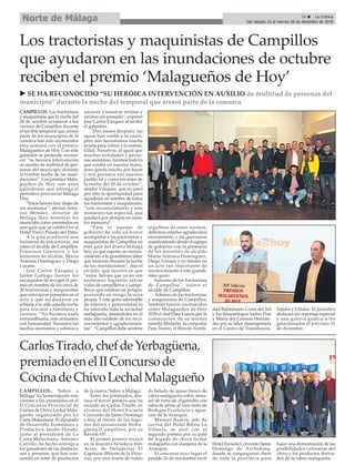 CarlosTirado,chefdeYerbagüena,
premiadoenelIIConcursode
CocinadeChivoLechalMalagueño
CAMPILLOS. Los tractoristas
y maquinistas que la noche del
20 de octubre ayudaron a los
vecinos de Campillos durante
el terrible temporal que arrasó
parte de los municipios de la
comarca han sido reconocidos
esta semana con el premio
Malagueños de Hoy. Con este
galardón se pretende recono-
cer “su heroica intervención
en auxilio de multitud de per-
sonas del municipio durante
la terrible noche de las inun-
daciones”. Los premios Mala-
gueños de Hoy son unos
galardones que entrega el
periódico provincial Málaga
Hoy.
“Estos héroes hoy dejan de
ser anónimos”, afirmó Anto-
nio Méndez, director de
Málaga Hoy, mientras les
anunciaba como premiados en
una gala que se celebró en el
Hotel Vincci Posada del Patio.
A la gala acudieron una
treintena de tractoristas, así
como el alcalde de Campillos,
Francisco Guerrero, y los
tenientes de alcalde, María
Antonia Domínguez y Diego
Lozano.
José Carlos Vázquez y
Jaime Gallego fueron los
encargados de recoger el pre-
mio en nombre de los cerca de
30 tractoristas y maquinistas
que estuvieron presentes en el
acto y que no dudaron en
echarse a la calle aquella noche
para rescatar a familiares y
vecinos. “No hicimos nada
extraordinario, solo actuamos
con humanidad. Teníamos los
medios necesarios y salimos a
socorrer a nuestras vecinas y
vecinos sin pensarlo”, expresó
José Carlos Vázquez al recibir
el galardón.
“Dos meses después, las
aguas han vuelto a su cauce,
pero aún necesitamos mucha
ayuda para volver a la norma-
lidad. Nosotros, al igual que
muchas entidades y perso-
nas anónimas, hicimos todo lo
que estaba en nuestra mano,
pero queda mucho por hacer
y nos gustaría ver nuestro
pueblo tal y como era antes de
la noche del 20 de octubre”,
añadió Vázquez, que no pasó
por alto la oportunidad para
agradecer, en nombre de todos
los tractoristas y maquinistas,
“este reconocimiento y este
momento tan especial, que
quedará por siempre en nues-
tra memoria”.
“Para el equipo de
gobierno ha sido un honor
acompañar a los tractoristas y
maquinistas de Campillos en
esta gala del diario Málaga
hoy, ya que supone un recono-
cimiento a la grandísima labor
que hicieron durante la noche
de las inundaciones”, dijo el
alcalde, que insistió en que
“estos héroes que ya no son
anónimos lograron salvar
vidas de campilleros y campi-
lleras que estaban en peligro,
poniendo en riesgo la suya
propia. Y este gesto admirable
de valentía y generosidad lo
ha valorado toda la sociedad
malagueña, situándoles en el
más alto eslabón de los reco-
nocimientos y agradecimien-
tos”. “Campillos debe sentirse
orgulloso de estos vecinos,
debemos estarles agradecidos
eternamente, y así queríamos
manifestárselo desde el equipo
de gobierno con la presencia
de los tenientes de alcalde
María Antonia Domínguez,
Diego Lozano y yo mismo en
un acto tan importante de
reconocimiento a este grandí-
simo gesto
humano de los tractoristas
de Campillos”, valoró el
alcalde de Campillos.
Además de los tractoristas
y maquinistas de Campillos,
también fueron reconocidos
como Malagueños de Hoy
2018 el chef Dani García por la
consecución de su tercera
estrella Michelin, la compañía
Pata Teatro, el Rincón Fertili-
dad Balonmano Costa del Sol
y los hematólogos Isidro Prat
y María del Carmen Hernán-
dez por su labor desempeñada
en el Centro de Transfusión,
Tejidos y Células. El periódico
dedicará un reportaje especial
y una galería grafica a los
galardonados el próximo 31
de diciembre.
Los tractoristas y maquinistas de Campillos
que ayudaron en las inundaciones de octubre
reciben el premio ‘Malagueños de Hoy’
u SE HA RECONOCIDO “SU HERÓICA INTERVENCIÓN EN AUXILIO de multitud de personas del
municipio” durante la noche del temporal que arrasó parte de la comarca
29 ç La Crónica
Del sábado 22 al viernes 28 de diciembre de 2018
Norte de Málaga
CAMPILLOS. ‘Sabor a
Málaga’ ha homenajeado este
viernes a los premiados en el
II Concurso Provincial de
Cocina de Chivo Lechal Mala-
gueño organizado por La
Carta Malacitana. El diputado
de Desarrollo Económico y
Productivo, Jacobo Florido,
junto al presidente de La
Carta Malacitana, Antonio
Carrillo, ha hecho entrega a
los ganadores de las distincio-
nes y premios, que han con-
sistido en lotes de productos
de la marca ‘Sabor a Málaga’.
Entre los premiados, des-
taca el tercer premio que ha
recaído en Carlos Tirado, ex
alumno del Hotel Escuela
Convento de Santo Domingo
y hoy al frente de los fogo-
nes del restaurante Yerba-
güena (Campillos), por su
Ravioli 65º.
El primer premio recayó
en la maestra heladera Inés
Arias, de Heladerías El
Capriccio (Rincón de la Victo-
ria), por una receta de rulito
de helado de queso fresco de
cabra malagueña sobre streu-
sel de torta de Algarrobo con
salsa de peras al vino tinto de
Bodegas Excelencia y agua-
cate de la Axarquía.
Manuel Ramos, jefe de
cocina del Hotel Bibou La
Viñuela, se alzó con el
segundo premio por su paté
de hígado de chivo lechal
malagueño con manjares de la
Axarquía.
El concurso tuvo lugar el
pasado 26 de noviembre en el
Hotel Escuela Convento Santo
Domingo de Archidona,
donde se congregaron chefs
de toda la provincia para
hacer una demostración de las
posibilidades culinarias del
chivo y los productos deriva-
dos de la cabra malagueña.
 