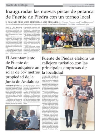 FUENTE DE PIEDRA. El
Ayuntamiento de Fuente de
Piedra, a través de su Con-
cejalía de Turismo, ha querido
colaborar en un callejero
turístico, un proyecto común
que tenía como finalidad dar
a conocer y potenciar todas y
cada de las empresas loca-
les, concretamente 48, además
de dar a conocer rincones y
lugares del municipio.
Tal y como ha dicho la
concejal de Turismo, Mariola
Narbona, Fuente de Piedra es
un pueblo con un gran poten-
cial y desde su área se están
llevando a cabo proyectos y
trabajos interesantes para
beneficio de la localidad,
como este callejero turístico.
Con la elaboración de este
callejero, se llevará a cabo la
colocación de dos paneles
informativos ubicados en la
Plaza de la Constitución y
otro en la Laguna, donde apa-
recerán todas las empresas
participantes en el proyecto.
El alcalde, Paco Hidalgo,
ha querido agradecer la cola-
boración e implicación de dos
personas de forma totalmente
desinteresada: el historiador
Francisco Muñoz y el fotó-
grafo Diego Valera. “En tra-
bajo excelente que da la opor-
tunidad de conocer de un solo
vistazo historia y lugares de
Fuente de Piedra”, ha dicho.
FUENTE DE PIEDRA.
Fuente de Piedra ya luce de
Navidad y muestra de ello
son las innumerables activi-
dades que se están llevando a
cabo en estos días en el muni-
cipio.
Encuadrado en esta pro-
gramación, se encuentra el
Torneo Local de Petanca, que
se disputó el pasado domingo
16 de diciembre y con el que
quedaron inauguradas las
nuevas pistas de petanca ubi-
cadas en el Polígono Indus-
trial.
Un magnífico trabajo de la
Concejalía de Obras, dirigida
por Siro Pachón, en coordina-
ción y colaboración con la
Concejalía de Deportes, diri-
gida por José Enrique Caro,
que amplía y mejora las ins-
talaciones destinadas a esta
práctica deportiva para el dis-
frute de todos los aficionados.
Con la finalización de esta
obra, se da respuesta a una
demanda del Club de Petanca
Local ‘Los Flamencos’, que
desde hace tiempo venían
solicitando una zona ade-
cuada para el desarrollo de
este deporte.
Para finalizar el torneo,
todos los asistentes pudieron
disfrutar de una gran paella,
que puso el broche de oro a
una magnífica jornada de
juego.
Inauguradas las nuevas pistas de petanca
de Fuente de Piedra con un torneo local
Fuente de Piedra elabora un
callejero turístico con las
principales empresas de
la localidad
u CON ESTA OBRA SE DA RESPUESTA A UNA DEMANDA del Club de Petanca local ‘Los Flamencos’,
sirviendo además su inauguración para dar comienzo a las actividades de Navidad en el municipio
El Ayuntamiento
de Fuente de
Piedra adquiere un
solar de 567 metros
propiedad de la
Junta de Andalucía
FUENTE DE PIEDRA. Esta
semana ha tenido lugar, en la
notaría de Alameda, la firma
de las escrituras de un solar
de 567 metros por parte del
delegado provincial de Agri-
cultura de la Junta de Anda-
lucía, Javier Salas, y el alcalde
de Fuente de Piedra, Paco
Hidalgo.
Este solar, que pertenecia
al Patrimonio de la Junta de
Andalucía de las extintas
cámaras agrarias del munici-
pio, ha supuesto el desem-
bolso de 25.159,30 euros por
parte del Ayuntamiento de
Fuente de Piedra.
Tal y como ha explicado
Hidalgo, en breve está nueva
adquisición será patrimonio
municipal. “Por el momento,
este solar será utilizado para
acopio de vehiculos y mate-
rial del Ayuntamiento, ya que
los espacios de los que se dis-
pone están actualmente satu-
rados”.
31 ç La Crónica
Del sábado 22 al viernes 28 de diciembre de 2018
Norte de Málaga
 
