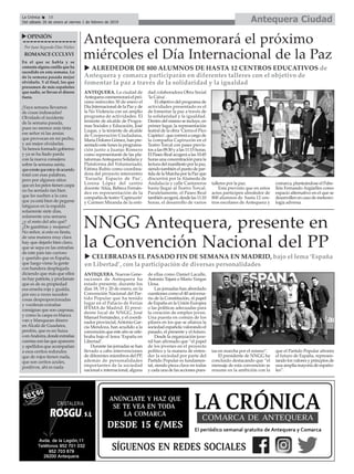 ANTEQUERA. Nuevas Gene-
raciones de Antequera ha
estado presente, durante los
días 18, 19 y 20 de enero, en la
Convención Nacional del Par-
tido Popular que ha tenido
lugar en el Palacio de Ferias
IFEMA de Madrid. El presi-
dente local de NNGG, José
Manuel Fernández, y el coordi-
nador provincial,Antonio Gar-
cía Mendoza, han acudido a la
convención que este año se cele-
braba bajo el lema ‘España en
Libertad’.
Durante las jornadas se han
llevado a cabo intervenciones
de diferentes miembros del PP,
además de personalidades
importantes de la sociedad
nacional e internacional, alguna
de ellas como Daniel Lacalle,
Antonio Tajani o Mario Vargas
Llosa.
Las jornadas han abordado
cuestiones como el 40 aniversa-
rio de la Constitución, el papel
de España en la Unión Europea
o las políticas adecuadas para
la creación de empleo joven.
Una puesta en común de los
pilares en los que se afianza la
sociedad española valorando el
pasado, el presente y el futuro.
Desde la organización juve-
nil han afirmado que “el papel
de los jóvenes en el proyecto
político y la manera de enten-
der la sociedad por parte del
Partido Popular es fundamen-
tal, siendo pieza clave en todas
y cada una de las acciones pues-
tas en marcha por el mismo”.
El presidente de NNGG ha
concluido destacando que “el
mensaje de esta convención se
resume en la ambición con la
que el Partido Popular afronta
el futuro de España, represen-
tando los valores y princpios de
una amplia mayoría de españo-
les”.
Antequera CiudadLa Crónica 18
Del sábado 26 de enero al viernes 1 de febrero de 2019
ç
uOPINIÓN
Por Juan Segundo Díaz Núñez
ROMANCECCCLXVI
En el que se habla y se
comenta alguna cosilla que ha
sucedido en esta semana. Lo
de la semana pasada mejor
olvidarlo. Y al final, los que
presumen de más españoles
que nadie, se llevan el dinero
fuera.
¡Vaya semana llevamos
de cosas indeseadas!
Olvidado el incidente
de la semana pasada,
pues no merece más tinta
ese señor ni las ansias
que provocan en mi pecho,
y así mejor olvidarlas.
Ya hemos formado gobierno
y ya se ha liado parda
con la nueva consejera
sobre la semana santa,
queconstequeestoydeacuerdo
total con esas palabras,
pero por algunos sitios
que en los pelos tienen caspa
no ha sentado tan bien
que les suelten a la cara
que ya está bien de pegarse
latigazos en la espalda
solamente siete días,
solamente una semana
¿y el resto del año qué?
¿De gambitas y mojama?
No señor, si esto es fiesta,
de una manera muy clara
hay que dejarlo bien claro,
que se sepa en las entrañas
de este país tan curioso
y querido que es España,
que luego viene la gente
con bandera desplegada
diciendo que más que ellos
nohay patriota,y proclaman
que es de su propiedad
esa enseña roja y gualda,
por eso a veces suceden
cosas desproporcionadas
y vociferan extrañas
consignas que son casposas,
y como la caspa es blanca
van y blanquean dinero
en Alcalá de Guadaira,
perdón, que es en Suiza
oenAndorra,dondeextrañas
cuentassonlasqueaparecen
y apellidos que acompañan
a esos ceritos redondos
que de rojos tienen nada,
que son ceritos azules,
positivos, ahí es nada.
Antequera conmemorará el próximo
miércoles el Día Internacional de la Paz
ANTEQUERA. La ciudad de
Antequeraconmemoraráelpró-
ximo miércoles 30 de enero el
Día Internacional de la Paz y de
la No Violencia con un amplio
programa de actividades. El
teniente de alcalde de Progra-
mas Sociales y Educación, José
Luque, y la teniente de alcalde
de Cooperación Ciudadana,
María Dolores Gómez, han pre-
sentado este lunes la programa-
ción junto a Juanjo Romero
como representante de las pla-
taformasAntequera Solidaria y
Plataforma del Voluntariado;
Fátima Rubio como coordina-
dora del proyecto intercentro
‘Escuela: Espacio de Paz’,
Lorena López del centro
docente ‘Alúa, Rebeca Fernán-
dez en representación de la
compañía de teatro ‘Capiruzón’
y Carmen Miranda de la enti-
dad colaboradora Obra Social
‘la Caixa’.
El objetivo del programa de
actividades presentado es el
de fomentar la paz a través de
la solidaridad y la igualdad.
Dentrodelmismoseincluye,en
primer lugar, la representación
teatral de la obra ‘Cierra el Pico
Capirico’,quecorreráacargode
la compañía Capiruzón en el
Teatro Torcal con pases previs-
tosalas09:30yalas11:15horas.
El Paseo Real acogerá a las 10:45
horas una concentración para la
lecturadelmanifiestoporlapaz,
siendo también el punto de par-
tidadelaMarchaporlaPazque
discurrirá por la Alameda de
Andalucía y calle Cantareros
hasta llegar al Teatro Torcal.
Paralelamente, el Paseo Real
tambiénacogerá,desdelas11:10
horas, el desarrollo de varios
talleres por la paz.
Esta previsto que en estos
actos participen alrededor de
800 alumnos de hasta 12 cen-
tros escolares de Antequera y
comarca, planteándose el Pabe-
llón Fernando Argüelles como
espacio alternativo en el que se
desarrollen en caso de meteoro-
logía adversa.
u ALREDEDOR DE 800 ALUMNOS DE HASTA 12 CENTROS EDUCATIVOS de
Antequera y comarca participarán en diferentes talleres con el objetivo de
fomentar la paz a través de la solidaridad y la igualdad
NNGG Antequera, presente en
la Convención Nacional del PP
u CELEBRADAS EL PASADO FIN DE SEMANA EN MADRID, bajo el lema ‘España
en Libertad’, con la participación de diversas personalidades
 