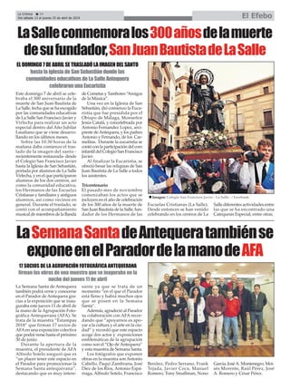 Este domingo 7 de abril se cele-
braba el 300 aniversario de la
muerte de San Juan Bautista de
La Salle, fecha que se ha escogido
por las comunidades educativas
de La Salle San Francisco Javier y
Virlecha para realizar un acto
especial dentro del Año Jubilar
Lasaliano que se viene desarro-
llando en los últimos meses.
Sobre las 10:30 horas de la
mañana daba comienzo el tras-
lado de la imagen del santo -
recientemente restaurada- desde
el Colegio San Francisco Javier
hasta la Iglesia de San Sebastián,
portada por alumnos de La Salle
Virlecha, y en el que participaron
alumnos de los dos centros, así
como la comunidad educativa,
los Hermanos de las Escuelas
Cristianas y familiares y antiguos
alumnos, así como vecinos en
general. Durante el traslado, se
contó con el acompañamiento
musical de miembros de la Banda
de Cornetas y Tambores “Amigos
de la Música”.
Una vez en la Iglesia de San
Sebastián, dió comienzo la Euca-
ristía que fue presidida por el
Obispo de Málaga, Monseñor
Jesús Catalá, y concelebrada por
Antonio Fernandez Lopez, arci-
preste deAntequera, y los padres
Antonio y Fernando, de los Car-
melitas. Durante la eucaristía se
contó con la participación del coro
infantil del Colegio San Francisco
Javier.
Al finalizar la Eucaristía, se
ofreció besar las reliquias de San
Juan Bautista de La Salle a todos
los asistentes.
Tricentenario
El pasado mes de noviembre
comenzaban los actos que se
incluyen en el año de celebración
de los 300 años de la muerte de
San Juan Bautista de la Salle, fun-
dador de los Hermanos de las
Escuelas Cristianas (La Salle).
Desde entonces se han venido
celebrando en los centros de La
Salle diferentes actividades entre
las que se ha encontrado una
Catequesis Especial, entre otras.
La Semana Santa de Antequera
también podrá verse y conocerse
en el Parador de Antequera gra-
cias a la exposición que se inau-
guraba este jueves 11 de abril de
la mano de la Agrupación Foto-
gráfica Antequerana (AFA). Se
trata de la muestra “Estampas
2018” que firman 17 socios de
AFAen una exposición colectiva
que podrá verse hasta el próximo
30 de junio.
Durante la apertura de la
muestra, el presidente de AFA
Alfredo Sotelo aseguró que es
“un placer tener este espacio en
el Parador para promocionar la
Semana Santa antequerana”,
destacando que es muy intere-
sante ya que se trata de un
momento “en el que el Parador
está lleno y habrá muchos ojos
que se posen en la Semana
Santa”.
Además, agradeció al Parador
su colaboración con AFA recor-
dando que “apoyarnos es apo-
yar a la cultura y el arte en la ciu-
dad” y recordó que este espacio
acoge dos actos y exposiciones
emblemáticas de la agrupación
como son el “Ojo deAntequera”
y esta muestra de Semana Santa.
Los fotógrafos que exponen
obras en la muestra son Antonio
Cabello, Paqui Zambrana, José
Díez de los Ríos, Antonio Espá-
rraga, Alfredo Sotelo, Francisco
Benítez, Pedro Serrano, Frank
Tejada, Javier Coca, Manuel
Romero, Tony Smallman, Nono
García, JoséA. Montenegro, Moi-
sés Morente, Raúl Pérez, José
A. Romero y César Pérez.
La Crónica 24
Del sábado 13 al jueves 25 de abril de 2019 El Efebo
ç
LaSemanaSantadeAntequeratambiénse
exponeenelParadordelamanodeAFA
LaSalleconmemoralos300añosdelamuerte
desufundador,SanJuanBautistadeLaSalle
17 SOCIOS DE LA AGRUPACIÓN FOTOGRÁFICA ANTEQUERANA
firman las obras de una muestra que se inaguraba en la
noche del jueves 11 de abril
EL DOMINGO 7 DE ABRIL SE TRASLADÓ LA IMAGEN DEL SANTO
hasta la iglesia de San Sebastián donde las
comunidades educativas de La Salle Antequera
celebraron una Eucaristía
n Imagen: Colegio San Francisco Javier - La Salle - / Facebook
 