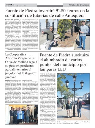 Norte de MálagaLa Crónica 32
Del sábado 13 al jueves 25 de abril de 2019
ç
La Cooperativa
Agrícola Virgen de la
Oliva de Mollina regala
su peso en productos
agroalimentarios al
jugador del Málaga CF
Juankar
Fuente de Piedra sustituirá
el alumbrado de varios
puntos del municipio por
lámparas LED
FUENTE DE PIEDRA. El
Ayuntamiento de Fuente de
Piedra continúa trabajando
para conseguir un municipio
eficiente. En esta ocasión, lle-
vará a cabo la renovación de
puntos del alumbrado
público sustituyendo las
luminarias actuales por otras
LED más eficientes.
Estas actuaciones forman
parte de los Proyectos
FEDER que está llevando a
cabo la Diputación de Málaga
para luchar contra el cambio
climático en la provincia,
donde se encuentra incluida
la localidad, disponiendo de
un presupuesto de 47.473,86
euros.
El concejal de Obras, Siro
Pachón, ha comentado que
con este proyecto se llevará
a cabo la renovación del
alumbrado en diferentes pun-
tos del muncipio: calle Ancha,
plaza de la Constitución, calle
Campillos y calle Sierra de
Yeguas.
“Ya son numerosas las
actuaciones llevadas a cabo en
esta materia, sustituyéndose
en la actualidad más de 100
puntos de alumbrado público
en el municipio. Con ello, se
pretende reducir la potencia
de las instalaciones supo-
niendo una disminución del
consumo de energia, ayu-
dando a reducir las emisiones
de CO2 a la atmósfera”, ha
explicado el alcalde, Paco
Hidalgo.
MOLLINA. Su peso en pro-
ductos de la tierra. Así ha pre-
miado la CooperativaAgrícola
Virgen de la Oliva de Mollina
al jugador del Málaga Club de
Fútbol Juankar en un acto orga-
nizado en su bodega, al que
asistieron numerosos aficiona-
dos malaguistas.
El alcalde de Mollina, Euge-
nio Sevillano; el presidente de
la CooperativaAgrícola Virgen
de la Oliva, José Manuel
Velasco; el presidente de la
Federación de Peñas del
Málaga CF y el consejero del
equipo acompañaron al fut-
bolista durante la entrega del
premio en Mollina.
El evento ha sido organi-
zado por la cooperativa de
Mollina y la Peña Malaguista
del municipio, con la colabora-
ción del Ayuntamiento.
Muchos aficcionados acudie-
ron al acto donde Juankar agra-
deció el regalo y dio las gracias
por el apoyo al club de todos
los malaguistas.
Una vez finalizado el acto,
los asistentes brindaron con
vinos de ‘Tierras de Mollina’y
los más pequeños se pudieron
llevar a casa sus camisetas del
Málaga firmadas por el futbo-
lista blanquiazul.
Fuente de Piedra invertirá 91.500 euros en la
sustitución de tuberías de calle Antequera
FUENTE DE PIEDRA. El
AyuntamientodeFuentedePie-
dra, a través del Programa de
Obras de Abastecimiento y
Mejora de Agua del Plan de
Asistencia y Cooperación de la
Diputación de Málaga, va a
invertir 91.500 euros en la susti-
tución de tuberias de fibroce-
mento de la red de abasteci-
miento de agua y en la reposi-
ción de tuberías antiguas en
calle Antequera.
Este proyecto, según ha
explicado el concejal de Obras
y Servicios Operativos, Siro
Pachón,sehaadjudicadorecien-
temente a una empresa local y
tiene como objetivo sustituir las
canalizaciones de abasteci-
miento de agua por otras elea-
boradas con materiales más efi-
cientes y menos contaminantes.
Los trabajos, que comenza-
rán en los próximos meses, se
prolongarán durante unos dos
meses y medio y se centrarán en
llevar a cabo las actuaciones
adecuadas que permitan la sus-
titución de las tuberías para una
mejor conducción del agua y
que suponga un menor coste de
mantenimiento para las arcas
municipales.
Como ha expuesto el
alcalde, Paco Hidalgo, el equipo
de Gobierno lleva muchos años
trabajando en este sentido y
seguirán tomando las medi-
das oportunas para terminar de
sustituir todas las canalizacio-
nes de fibrocemento y contar así
con un sistema de abasteci-
miento de agua más eficiente,
que minimice los problemas
hídricos, y acorde con las nor-
mativas medioambientales
actuales.
 