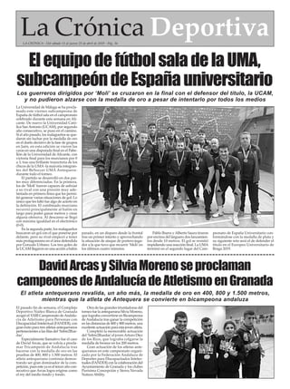 La Universidad de Málaga se ha procla-
mado este viernes subcampeona de
España de fútbol sala en el campeonato
celebrado durante esta semana en Ali-
cante. De nuevo la Universidad Cató-
lica SanAntonio (UCAM), por segundo
año consecutivo, se puso en el camino.
Si el año pasado, los malagueños se que-
daron sin luchar por la medalla de oro
en el duelo decisivo de la fase de grupos
en Jaén, en esta edición se vieron las
caras en una disputada final en el Pabe-
llón de la Universidad de Alicante, con
victoria final para los murcianos por 0
a 3, tras una brillante trayectoria de los
chicos de la UMA-la mayoría integran-
tes del BeSoccer UMA Antequera-
durante todo el torneo.
El partido se desarrolló en dos par-
tes muy diferenciadas. En la primera,
los de ‘Moli’fueron capaces de asfixiar
a su rival con una presión muy ade-
lantada en primera línea que les permi-
tió generar varias situaciones de gol. Lo
único que les faltó fue algo de acierto en
la definición. El combinado murciano
recurrió principalmente al balón en
largo para poder ganar metros y crear
alguna ofensiva. Al descanso se llegó
con máxima igualdad en el electrónico
(0-0).
En la segunda parte, los malagueños
buscaron un gol con el que ponerse por
delante, pero su rival empezó a tener
más protagonismo en el área defendida
por Gonzalo Urbano. Los tres goles de
la UCAM llegaron en una acción a balón
parado, en un disparo desde la frontal
tras un primer intento y aprovechando
la situación de ataque de portero-juga-
dor a la que tuvo que recurrir ‘Moli’en
los últimos cuatro minutos.
Pablo Ibarra yAlberto Saura tiraron
por encima del larguero dos lanzamien-
tos desde 10 metros. El gol se resistió
impidiendo una reacción final. La UMA
terminó en el segundo lugar del Cam-
peonato de España Universitario con-
formándose con la medalla de plata y
su siguiente reto será el de defender el
título en el Europeo Universitario de
Braga 2019.
ElequipodefútbolsaladelaUMA,
subcampeóndeEspañauniversitario
Los guerreros dirigidos por ‘Moli’ se cruzaron en la final con el defensor del título, la UCAM,
y no pudieron alzarse con la medalla de oro a pesar de intentarlo por todos los medios
La Crónica DeportivaLA CRÓNICA - Del sábado 13 al jueves 25 de abril de 2019 - Pág. 36
El pasado fin de semana, el Complejo
Deportivo Núñez Blanca de Granada
acogió el XXIII Campeonato deAndalu-
cía de Atletismo para Personas con
Discapacidad Intelectual (FANDDI), con
gran éxito para tres atletas antequeranos
pertenecientes a las filas del ‘Sobre2Rue-
das’.
Especialmente llamativo fue el caso
de David Arcas, que se volvía a procla-
mar Tricampeón de Andalucía tras
hacerse con la medalla de oro en las
pruebas de 400, 800 y 1.500 metros. El
atleta antequerano continúa demos-
trando ser gran dominador de la com-
petición, pues este ya es el tercer año con-
secutivo que Arcas logra erigirse como
el rey del medio fondo y fondo.
Otra de las grandes triunfadoras del
torneo fue la antequerana Silvia Moreno,
que lograba convertirse en Bicampeona
de Andalucía tras ganar la competición
en las distancias de 400 y 800 metros, una
excelente actuación para esta joven atleta.
Completó la memorable actuación
del ‘Sobre2Ruedas’el jovenArturo Díez
de los Ríos, que lograba colgarse la
medalla de bronce en los 200 metros.
Gran actuación de los atletas ante-
queranos en este campeonato organi-
zado por la Federación Andaluza de
Deportes para Discapacitados Intelec-
tuales (FANDDI) con la colaboración del
Ayuntamiento de Granada y los clubes
Purísima Concepción y Sierra Nevada
Natura Ability.
DavidArcasySilviaMorenoseproclaman
campeonesdeAndalucíadeAtletismoenGranada
El atleta antequerano revalida, un año más, la medalla de oro en 400, 800 y 1.500 metros,
mientras que la atleta de Antequera se convierte en bicampeona andaluza
 