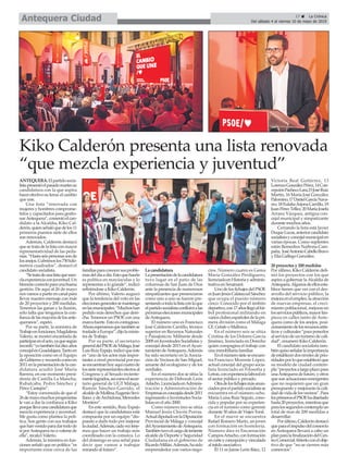 ANTEQUERA.Elpartidosocia-
listapresentóelpasadomartessu
candidatura con la que aspira
hacerefectivosulema:elcambio
que une.
Una lista “renovada con
mujeres y hombres comprome-
tidos y capacitados para gestio-
narAntequera”,comentóelcan-
didato a la Alcaldía, Kiko Cal-
derón,quienseñalóquedelos11
primeros puestos siete de ellos
son renovados.
Además, Calderón destacó
quesetratadelalistaconmayor
representatividad de las peda-
nías.“Hastaseispersonassonde
losanejos.Cubrimoslos750kiló-
metros cuadrados”, destacó el
candidato socialista.
“Setratadeunalistaquemez-
claexperienciaconjuventud.Un
binomiocorrectoparaunabuena
gestión. De aquí al 26 de mayo
nosvamosapartirencanalpara
llevar nuestro mensaje con más
de 20 proyectos y 200 medidas.
Tenemos las ganas y la ilusión,
sólo falta que tengamos la con-
fianzadelasmayoríadelosante-
queranos”, espetó.
Por su parte, la ministra de
Trabajoenfunciones,Magdalena
Valerio, se mostró encantada de
participarenelacto,yaquesegún
recordó“yotambiénfuídiezaños
concejalenGuadalajara.Tantoen
la oposición como en el Equipo
deGobiernoyrecuerdocomoen
2011enlapresentacióndelacan-
didatura acudió José María
Barrera, en ese momento presi-
denta de Castilla La Mancha,
Rubalcaba, Pedro Sánchez y
Pérez Castejón”.
“Estoy convencida de que el
26demayomuchosprogresistas
le van a dar la confianza a Kiko
porquellevaunacandidaturaque
mezcla experiencia y juventud.
Me gusta como plantea la polí-
tica. Son gente con sus trabajos
quehanvenidoparadartodode
sí porAntequera no a valerse de
ella”, recalcó Valerio.
Además, la ministra en fun-
ciones señaló que en política “es
importante estar cerca de las
familiasparaconocersusproble-
masdeldíaadía.Estoquehacéis
es política en mayúsculas y lo
representas a lo grande”, indicó
refiriéndose a Kiko Calderón.
Por último, Valerio auguró
que la tendencia del voto en las
eleccionesgeneralessemantenga
enlasmunicipales.“Muchoshan
pedido más derechos que dere-
cha. Tenemos un PSOE con una
marcafuerte.Estoescontagioso.
Ahoraesperamosquetambiénse
trasladeaEuropa”,dijolaminis-
tra de Trabajo.
Por su parte, el secretario
generaldelPSOEdeMálaga,José
LuisRuizEspejo,indicóqueéste
es “uno de los actos más impor-
tantes a nivel provincial por eso
seencuentranhoyaquícuatrode
lossieterepresentanteselectosal
Congreso y al Senado reciente-
mentelogrados,asícomoelsecre-
tario general de UGT Málaga,
Ramón Sánchez-Garrido, el
alcaldedeMollina,EugenioSevi-
llano,ydeArchidona,Mercedes
Montero”.
En este sentido, Ruiz Espejo
destacó que la candidatura está
compuesta por un equipo “dis-
puesto a darlo todo por mejorar
laciudad.Además,cadaveztene-
mos que hacer un trabajo más
coordinado con la comarca. Lo
del domingo es una señal para
decir que vamos a trabajar
mirando al futuro”.
La candidatura
Lapresentacióndelacandidatura
tuvo lugar en el patio de las
columnas de San Juan de Dios
ante la presencia de numerosos
simpatizantes que presenciaron
como uno a uno se fueron pre-
sentandoatodalalistaconlaque
elpartidosocialistaconfluiráalas
próximaseleccionesmunicipales
deAntequera.
El número uno es Francisco
José Calderón Carrillo, técnico
superior en Recursos Naturales
y Paisajísticos. Militante desde
2009 en Juventudes Socialistas y
concejal desde 2015 en elAyun-
tamientodeAntequera.Además
ha sido secretario en la Asocia-
ción de Vecinos de San Miguel,
amante del ecologismo y de los
verdiales.
En el número dos se sitúa la
experiencia de Deborah León
Artacho.LicenciadaenAdminis-
tración y Administración de
Empresasesconcejaladesde2011
ingresando a Juventudes Socia-
listas en el año 2000.
Como número tres se sitúa
Manuel Jesús Chicón Porras.
ActualdiputadoenlaDiputación
Provincial de Málaga y concejal
delAyuntamientodeAntequera.
Tambiéntuvoelcargodeteniente
alcalde de Deporte y Seguridad
Ciudadana en el gobierno de
RicardoMillán.Además,hasido
emprendedor con varios nego-
cios. Número cuatro es Gema
María González Perdiguero,
licenciadaenHistoriayadminis-
trativa en Serainant.
Uno de los fichajes del PSOE
esJuanJesúsCalatayudSánchez
que ocupa el puesto número
cinco. Conocido por el ámbito
deportivo,con17añosllegóalfút-
bol profesional militando en
variosclubesespañolesdelapri-
mera división como el Málaga
CF, Getafe o Mallorca.
En el número seis se sitúa
Cristina de los Dolores García
Jiménez, licenciada en Derecho
quien compagina el trabajo con
una inmobiliaria familiar.
Enelnúmerosieteseencuen-
tra Francisco Morente López,
actual concejal del grupo socia-
lista licenciado en Filosofia y
Letras,conexperiencialaboralen
el sector público y privado.
Otradelosfichajesmásanun-
ciadosporelpartidosocialistase
encuentra en el número ocho.
María Luisa Ruiz Seguín, cono-
cida y popular por su experien-
cia en el turismo como gerente
durante 30 años de Viajes Toral.
En el nueve se encuentra
Rafael Romero Marín, un joven
con formación en hostelería.
Número diez es Encarnación
CamposArtacho,conformación
encorteyconcepciónyvinculada
al tejido asociativo.
El 11 es Jaime León Báez, 12
Victoria Real Gutiérrez, 13
LorenzoGonzálezPérez,14Con-
cepciónPachecoLara,15JoséRuiz
Martín, 16 María José González
Palomino,17DanielGarcíaNava-
rro,18EulaliaArjonaCarrillo,19
JuanPérezTéllez,20MaríaJosefa
Arranz Vázquez, antigua con-
cejal municipal y simpatizante
durante muchos años.
Cerrando la lista está Javier
DuqueLucas,anteriorcandidato
socialistayconcejalmunicipalen
varias épocas. Como suplentes
están Remedios Narbona Cam-
paña, JoséAntonioCabelloBravo
y Elia Gallego González.
20 proyectos y 200 medidas
Por último, Kiko Calderón defi-
nió los proyectos con los que
aspira a gobernar laAlcaldía de
Antequera.Algunosdeellosesta-
blece tienen que ver con el des-
arrollo del servicio público, la
mejoraenelempleo,laatracción
de nuevas empresas, el creci-
miento poblacional, mejoras en
losserviciospúblicos,mayorlim-
pieza en calles tanto de Ante-
quera como de los anejos, posi-
cionamientodelosrecursosartís-
ticosy culturales“para ponerlos
alserviciodeunturismodecali-
dad”, enumeró Kiko Calderón.
El candidato socialista tam-
biénquisoseñalarlaimportancia
deestablecerdosnivelesdeprio-
ridadesporloqueestablecióque
su modelo de ciudad contem-
pla“proyectosalargoplazopara
unaAntequeradefuturo,yotros
quesonactuacionesemergentes
que no requieren que un gran
presupuesto y mejorarán la cali-
daddevidadelosvecinos”.Para
losprimeroselPSOEhadiseñado
hasta20proyectos,mientrasque
paralossegundoscontemplaun
total de mas de 200 medidas a
desarrollar.
Porúltimo,Calderóndestacó
queparaelimpulsodelcomercio
en Antequera llevará a cabo un
planparalafinalizacióndelCen-
troComercialAbiertoconelobje-
tivo de que “no se cierren más
comercios”.
Kiko Calderón presenta una lista renovada
“que mezcla experiencia y juventud”
17 ç La Crónica
Del sábado 4 al viernes 10 de mayo de 2019Antequera Ciudad
 