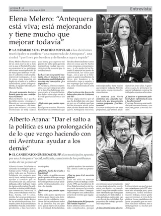 EntrevistaLa Crónica 18
Del sábado 4 al viernes 10 de mayo de 2019
ç
u LA NÚMERO 5 DEL PARTIDO POPULAR a las elecciones
municipales se confiesa “una enamorada de Antequera”, una
ciudad “que llevo por bandera y defiendo a capa y espada”
Elena Melero Muñoz es una
de las caras nuevas de la lista
con la que el Partido Popular
se presentará a las próximas
elecciones municipales del 26
de mayo para intentar revali-
dar el Gobierno en el Ayunta-
miento de Antequera. A sus
34 años, esta maestra de
Inglés da el salto a la política
sumándose, como indepen-
diente, al equipo liderado por
Manolo Barón.
¿En qué momento decides
formar parte de una candida-
tura electoral?
Manolo Barón es el que ha
decidido contar conmigo, y
Manolo es tan antequerano
que es Antequera, y si Ante-
quera me necesita, yo como
enamorada de esta ciudad
aquí estoy, para aportar mi
granito de arena para que esta
maravillosa ciudad siga cre-
ciendo de la manera que lo
está haciendo.
Lo haces en un puesto bas-
tante alto, el número 5, con
muchísimas posibilidades de
ocupar una concejalía. ¿Lo
esperabas?
Yo he sido la primera sorpren-
dida, no esperaba ir tan alto
en la lista. Eso habría que pre-
guntárselo a Manolo Barón,
que habrá visto algo en mí o
habrá querido renovar un
poco.
¿Qué crees que puedes apor-
tar?
En alguna ocasión, Manolo
Barón me ha comentado que
llevaba observándome varios
años en cosas que he hecho
como pregones, presentacio-
nes... y a lo mejor le ha lla-
mado la atención mi punto de
creatividad, las cosas que
hago... eso y que yo a Ante-
quera la quiero muchísimo, la
llevo por bandera y la
defiendo a capa y espada, y
eso supongo que suma pun-
tos, estar enamorada de esta
ciudad.
¿Qué valoración haces de
estos ocho años de Gobierno
del PP?
Si hay algún motivo por el
que he decidido dar este paso
es por ver el trabajo que han
hecho durante estos ocho
años, el sitio donde está Ante-
quera. Antequera está viva;
está mejorando y tiene mucho
que mejorar todavía. Afronto
esta nueva etapa con muchí-
sima ilusión.
La semana que viene
comienza una campaña elec-
toral en la que presentaréis
vuestro programa. ¿Qué des-
tacarías?
Estamos trabajando en esas
propuestas, que iremos anun-
ciando en estos días. A gran-
des rasgos, lo principal es
seguir trabajando como se ha
trabajado en estos ocho años.
¿Cómo ves el panorama polí-
tico? ¿Eres optimista de cara
a las elecciones?
Creo que llevamos una candi-
datura bastante buena, con
muchas ganas y mucha ilu-
sión.
Elena Melero: “Antequera
está viva; está mejorando
y tiene mucho que
mejorar todavía”
Alberto Arana Escalante es
conocido en Antequera por su
trabajo como Policía Local y,
sobre todo, por su Aventura
Solidaria, un proyecto que
nació hace varios años para
ayudar a familias que se
encuentran en una situación
delicada, sobre todo por culpa
de alguna enfermedad. Su soli-
daridad es indiscutible desde
que comenzara, hace casi 25
años, como voluntario en Cruz
Roja. Ahora, con 44 años,
decide dar un paso más para
intentar ayudar desde dentro
de las administraciones, for-
mando parte de la candidatura
del Partido Popular, como inde-
pendiente, a las elecciones
municipales.
¿Qué te ha hecho dar el salto a
la política?
Dar el salto a la política es una
prolongación de lo que vengo
haciendo con mi Aventura. Es
tener la oportunidad de dedi-
carme profesionalmente a ayu-
dar a los demás.
¿Qué crees que puedes apor-
tar?
Sobre todo quiero aportar mi
trabajo para hacer una Ante-
quera social, solidaria, cons-
ciente de los problemas reales
de las personas. Soy una per-
sona que se mueve en el plano
de la juventud, de las familias,
y podría ayudar a las asociacio-
nes a llevar a cabo sus proyec-
tos.
¿Qué es para ti el servicio
público?
Toda mi vida es servicio
público, hasta mi trabajo. Desde
el año 1996 que fui director de
Cruz Roja Juventud, en mi tra-
yectoria siempre he estado
organizando cosas. Consegui-
mos comprar una ambulancia
a través de eventos que organi-
zábamos.
¿Qué destacarías del proyecto
del Partido Popular?
Estos últimos ocho años han
sido complicados, porque
encontrarse un ayuntamiento
en una mala situación econó-
mica, con deuda... es compli-
cado. Luego han venido cuatro
años intentando queAntequera
se escuchara por todos lados, y
estos próximos cuatro años van
a ser los de la visibilidad, los
proyectos, dar trabajo, que es lo
más importante.
¿Cómo afrontas estas eleccio-
nes?
Lo importante es que los que
nos presentamos por el PPveni-
mos solo a trabajar por y para
Antequera. Todos tenemos
nuestro trabajo, somos gente
que no venimos a vivir de la
política. Es una candidatura de
gente preparada que no veni-
mos buscando sillones, sino a
remangarnos y a luchar por
Antequera.
Alberto Arana: “Dar el salto a
la política es una prolongación
de lo que vengo haciendo con
mi Aventura: ayudar a los
demás”
u EL CANDIDATO NÚMERO 6 DEL PP a las municipales apuesta
por una Antequera “social, solidaria, consciente de los problemas
reales de las personas”
 