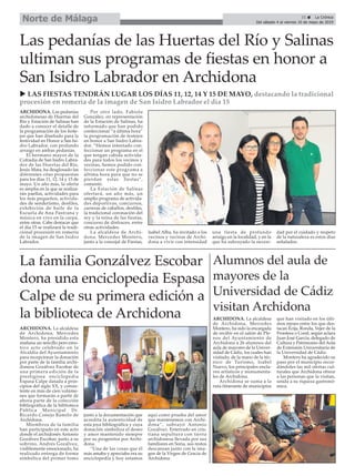 31 ç La Crónica
Del sábado 4 al viernes 10 de mayo de 2019
Norte de Málaga
u LAS FIESTAS TENDRÁN LUGAR LOS DÍAS 11, 12, 14 Y 15 DE MAYO, destacando la tradicional
procesión en romería de la imagen de San Isidro Labrador el día 15
ARCHIDONA. Las pedanías
archidonesas de Huertas del
Río y Estación de Salinas han
dado a conocer el detalle de
la programación de los feste-
jos que han diseñado para la
festividad en Honor a San Isi-
dro Labrador, con profundo
arraigo en ambas pedanías.
El hermano mayor de la
Cofradía de San Isidro Labra-
dor de las Huertas del Río,
Jesús Mata, ha desglosado las
diferentes citas propuestas
para los días 11, 12, 14 y 15 de
mayo. Un año más, la oferta
es amplia en la que se realiza-
rán paellas, actividades para
los más pequeños, activida-
des de senderismo, desfiles,
exhibición de baile de la
Escuela de Ana Pastrana y
música en vivo en la carpa,
entre otras. Cabe destacar que
el día 15 se realizará la tradi-
cional procesión en romería
de la imagen de San Isidro
Labrador.
Por otro lado, Fabiola
González, en representación
de la Estación de Salinas, ha
informado que han podido
confeccionar “a última hora”
la programación de festejos
en honor a San Isidro Labra-
dor. “Hemos intentado con-
feccionar un programa en el
que tengan cabida activida-
des para todos los vecinos y
vecinas, hemos podido con-
feccionar este programa a
última hora para que no se
pierdan estas fiestas”,
comentó.
La Estación de Salinas
ofertará, un año más, un
amplio programa de activida-
des deportivas, concursos,
carreras de caballos, desfiles,
la tradicional coronación del
rey y la reina de las fiestas,
concurso de disfraces, entre
otras actividades.
La alcaldesa de Archi-
dona, Mercedes Montero,
junto a la concejal de Fiestas,
Isabel Alba, ha invitado a los
vecinos y vecinas de Archi-
dona a vivir con intensidad
una fiesta de profundo
arraigo en la localidad, y en la
que ha subrayado la necesi-
dad por el cuidado y respeto
de la naturaleza es estos días
señalados.
Las pedanías de las Huertas del Río y Salinas
ultiman sus programas de fiestas en honor a
San Isidro Labrador en Archidona
Alumnos del aula de
mayores de la
Universidad de Cádiz
visitan Archidona
ARCHIDONA. La alcaldesa
de Archidona, Mercedes
Montero, ha sido la encargada
de recibir en el salón de Ple-
nos del Ayuntamiento de
Archidona a 26 alumnos del
aula de mayores de la Univer-
sidad de Cádiz, los cuales han
visitado, de la mano de la téc-
nico de Turismo, Isabel
Nuevo, los principales encla-
ves artísticos y monumenta-
les de Archidona.
Archidona se suma a la
ruta itinerante de municipios
que han visitado en los últi-
mos meses entre los que des-
tacan Écija, Ronda, Vejer de la
Frontera o Conil, según aclara
Juan José García, delegado de
Cultura y Patrimonio del Aula
de Extensión Universitaria de
la Universidad de Cádiz.
Montero ha agradecido su
paso por el municipio recor-
dándoles las mil ofertas cul-
turales que Archidona ofrece
a las personas que la visitan,
unida a su riqueza gastronó-
mica.
ARCHIDONA. La alcaldesa
de Archidona, Mercedes
Montero, ha presidido esta
mañana un sencillo pero emo-
tivo acto celebrado en la
Alcaldía del Ayuntamiento
para recepcionar la donación
por parte de la familia archi-
donesa Gozálvez Escobar de
una primera edición de la
prestigiosa enciclopedia
Espasa Calpe datada a prin-
cipios del siglo XX, y consis-
tente en más de cien volúme-
nes que formarán a partir de
ahora parte de la colección
bibliográfica de la biblioteca
Pública Municipal Dr.
Ricardo Conejo Ramilo de
Archidona.
Miembros de la familia
han participado en este acto
donde el archidonés Antonio
Gozálvez Escobar, junto a su
sobrino, Andrés Gozálvez,
visiblemente emocionado, ha
realizado entrega de forma
simbólica del primer tomo
junto a la documentación que
acredita la autenticidad de
esta joya bibliográfica y cuya
donación simboliza el deseo
y amor mantenido siempre
por su progenitor por Archi-
dona.
“Una de las cosas que él
más amaba y apreciaba era su
enciclopedia y hoy estamos
aquí como prueba del amor
que mantenemos con Archi-
dona”, subrayó Antonio
Gozálvez. Enterrado en cris-
tiana sepultura con tierra
archidonesa llevada por sus
familiares en Soria, sus restos
descansan junto con la ima-
gen de la Virgen de Gracia de
Archidona.
La familia Gonzálvez Escobar
dona una enciclopedia Espasa
Calpe de su primera edición a
la biblioteca de Archidona
 