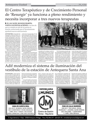 ANTEQUERA. El alcalde de
Antequera, Manolo Barón, ha
visitado este martes el nuevo
Centro Terapéutico y de Creci-
mientoPersonaldelaAsociación
Resurgir-ProyectoHombreenel
PolígonoIndustrial,acompañado
por la directora, Marisa Martín,
quien le ha mostrado el funcio-
namientodeuncentroquehalle-
gado a acoger ya hasta 600 per-
sonas cuando se llevan a cabo
varias de las terapias en cartera.
Barón ha podido compro-
bar de primera mano la gran
labor que se realiza a la hora de
“recuperar” personas para la
sociedadatravésdeltratamiento
de múltiples adicciones como
drogas o, como novedad, el uso
desproporcionadodenuevastec-
nologías como los teléfonos
móviles. Cabe recordar que el
centro fue inaugurado el 7 de
juniodelpasadoaño2018,porlo
que, tras varios meses de puesta
enmarcha,yasepuedeconside-
rar que funciona a pleno rendi-
miento. Tal es así que la acepta-
ciónesdesbordante,acogiéndose
entratamientoapersonasproce-
dentesdeAntequera,municipios
de la comarca y de provincias
colindantes, situación que plan-
tea ahora la necesidad de incor-
poraratresnuevosterapeutasal
equipodelqueyadisponeResur-
gir en la actualidad.
El alcalde ha reconocido que
la iniciativa de la nueva sede es
“una de las ideas más brillantes
que con mejor logro en la ejecu-
ción de los objetivos planteados
hemos tenido en este último
mandato. Se había desbordado
el número de personas que se
atendían en la antigua sede de
calle Pasillas, por lo que surgió
unanecesidadqueyaesunarea-
lidad y que contribuye a su vez,
paralelamente, a que otras dos
asociaciones,comosonAutismo
Antequera y FIREUMAS, dis-
pongan de una sede totalmente
acondicionada”.
En el encuentro privado que
ha mantenido elAlcalde con los
rectores del centro, les ha infor-
mado que el Ayuntamiento
aumentará sus vías de colabo-
raciónatravésdenuevassubven-
ciones que permitan, entre otras
cosas,compensarlosgastosderi-
vados en lo que se refiere al con-
sumo de agua dado el carácter
socialdelaentidadyequiparán-
dose a lo que se estableció hace
varios años con otros colectivos,
así como a la posibilidad de
ampliacióndelosprogramasque
Resurgir-ProyectoHombrelleva
acabo,acogiendocadavezamás
interesados.
El Centro Terapéutico y de Crecimiento Personal
de ‘Resurgir’ ya funciona a pleno rendimiento y
necesita incorporar a tres nuevos terapeutas
u ELALCALDE, MANOLO BARÓN,
VISITALASINSTALACIONESa unmesde
que se cumpla unaño de supuesta en
marcha, anunciando que el Ayuntamiento
aprobará nuevassubvenciones
5 ç La Crónica
Del sábado 4 al viernes 10 de mayo de 2019Antequera Ciudad
ANTEQUERA. Adif está lle-
vando a cabo la mejora del sis-
tema de iluminación del vestí-
bulodelaestacióndeAntequera
SantaAna.Lostrabajos,quehan
sido adjudicados a la empresa
Monelec por valor de 38.461,5
eurosyunplazodeejecuciónde
2 meses, tienen por objeto sus-
tituir las luminarias existentes
porotrasdetecnologíaLEDque
permitan mejorar el consumo
energético y el impacto ambien-
tal.
Las principales actuaciones
a ejecutar y que darán solución
a las incidencias que se produ-
cen en el alumbrado del vestí-
bulo, propias del paso del
tiempo transcurrido desde su
instalación(averías,suciedadde
elementosópticos,finaldelciclo
de vida útil de las lámparas...),
son el desmontaje de luminaria
interior suspendida; prolonga-
ción de las acometidas a las dis-
tintas luminarias constituidas
por conductores unipolares de
cobre aislados; realización de
comprobaciones de los diferen-
tes circuitos de alimentación de
lasluminarias;comprobaciónde
los elementos de protección y
controlencuadros,magnetotér-
micos, contactores, relojes de
controlyaccionamiento,etc;rea-
lización de esquema unifilar de
dichos circuitos de iluminación
desde cuadro en planta sótano
hasta luminaria, identificando
luminariaaluminaria,elcircuito
y la fase a la que está conec-
tada, y comprobación de encen-
dido y apagado manuales y
automáticos.
Adif moderniza el sistema de iluminación del
vestíbulo de la estación de Antequera Santa Ana
 
