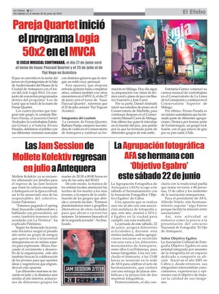 La Agrupación Fotográfica de
Antequera (AFA) acoge este
sábado el hermanamiento con
la Asociación Fotográfica ‘Obje-
tivo Egabro’ de Cabra.
Una apuesta que se realiza
una vez al año con una asocia-
ción andaluza de fotografía y
que, este año, reunirá a AFA y
a Egabro en la ciudad para
cumplir con esta tradición.
La jornada de este sábado, 22
de junio, acogerá diferentes
actividades y, durante esta
misma mañana, ambas agrupa-
ciones iniciarán su recorrido
con una ruta a los diferentes
monumentos de Antequera,
entre ellos Los Dólmenes, para
tomar fotografías. Una vez con-
cluído el itinerario, a las 13:00
horas se reunirán en la sede
de AFA para celebrar el acto de
hermanamiento, que contará
con una entrega de placas sim-
bólicas y la proyección de dos
muestras fotográficas.
Posteriormente, el día con-
cluirá con la tradicional paella
que reúne en torno a 80 perso-
nas, 15 de cabra y los asistentes
de la asociación antequerana.
Para el presidente de AFA,
Alfredo Sotelo, este hermana-
miento supone “algo bueno
porque facilita la relación entre
asociaciones”.
Así, esta actividad se
enmarca como la previa a la
presentación del concurso
Nacional de Fotografía ‘El Ojo
de Antequera’.
Sobre Objetivo Egabro
La Asociación Cultural de Foto-
grafía Objetivo Egabro es una
entidad integrada por amantes
de la fotografía en un espacio
dedicado a compartir su afi-
ción. Nació en el año 2001 en
Cabra y, desde entonces, sus
integrantes intercambian cono-
cimientos, experiencias y opi-
niones con el objetivo de mejo-
rar la calidad de sus imáge-
nes.
El jazz se convirtió en la noche del
juevesenelprotagonistadelaSala
deAudiovisuales del Museo de la
Ciudad de Antequera con el ini-
cio del ciclo Logia 50x2. Un con-
junto de conciertos programados
dentro del programa ‘Luz de
Luna’que se inició de la mano de
Pareja Quartet.
Los cuatro jóvenes que inte-
gran este grupo, la cantante Bár-
bara Pareja, el pianista Daniel
Andrades, la contrabajista Estefa-
nía Gómez y el batería Álvaro
Paradas, deleitaron al público con
susdiferentesversionesmarcadas
con distintos géneros que le otor-
gan un estilo muy personal.
Esta apuesta, que dispone
entrada gratuita hasta completar
aforo, contará también con otros
encuentros en el MVCA; el día 27
de junio será el turno de ‘Isaac
Pascual Quartet’, mientras que
el 25 de julio actuará ’Yiyi Vega en
Acústico’.
Integrantes del cuarteto
La cantante de Pareja Quartet,
Barbara Pareja, comenzó sus estu-
dios de violín en el Conservatorio
de Antequera y continuó su for-
mación en Málaga. Hoy día sigue
su preparación con clases de téc-
nicavocalypianodejazzconBea-
triz Guerrero y José Carrá.
Por su parte, Daniel Andrade
inició sus estudios de piano en el
Conservatorio de Marbella, para
continuar después en el Conser-
vatorio Manuel Carrá de Málaga.
Este último fue quien le introdujo
en el mundo del jazz, una pasión
por la que ha formado parte de
diferentes grupos de este estilo.
Estefanía Gómez comenzó su
carrera musical de contrabajista
en el Conservatorio de La Línea
de la Concepción y continuó en el
Conservatorio Superior de
Málaga.
Por último, Álvaro Parada es
unmúsicoautodidactaquehafor-
mado parte de diferentes agrupa-
ciones. Destaca por formar parte
de Foristronquis, un grupo rock
fusión, con el que estuvo de gira
por su país natal, Chile.
La Crónica 22
Del sábado 22 al viernes 28 de junio de 2019 El Efebo
ç
LasJamSessionde
MolleteKolektivregresan
enjulioaAntequera
ParejaQuartetinició
elprogramaLogia
50x2enelMVCA
LaAgrupaciónfotográfica
AFAsehermanacon
‘ObjetivoEgabro’
estesábado22dejunioMollete Kolektiv ya se encuen-
tra ultimando los detalles para
el regreso de las Jam Session
que traen la cultura emergente
a Antequera en la época estival,
así lo ha anunciado una de las
responsables del colectivo,
Gema Palomino.
“Estamos pegando el spring
final, buscando colaboradores y
hablando con proveedores, así
como también tenemos todo
acordado con La Térmica”, ha
explicado Palómino.
Según ha destacado la joven,
esta iniciativa surgió el pasado
año entre un grupo de amigos
que quería unir a la juventud
antequerana en un mismo espa-
cio para expresarse. Ahora, bus-
cando el crecimiento y desarro-
llo de la organización, este año
también buscan la colaboración
de los jóvenes para que aporten
ideas y sugerencias que engran-
dezcan esta apuesta.
Las diferentes sesiones se ini-
ciarán en julio y la dinámica será
similar al año anterior, actuacio-
nes de diferentes grupos los
martes de 20:30 a 00:00 horas en
una de las salas del MAD.
De este modo, la música de
los artistas locales amenizará las
noches de los martes a los más
jóvenes, a la espera de la confir-
mación de los grupos que abri-
rán y cerrarán las Jam. “Estamos
planteándonos traer a grupillos
alternativos de otras ciudades
para que abran o cierren las
sesiones. Ya tenemos buscado el
de la segunda jornada”, ha fina-
lizado.
El CICLO MUSICAL CONTINUARÁ, el día 27 de junio será
el turno de Isaac Pascual Quartet y el 25 de julio el de
Yiyi Vega en Acústico
 