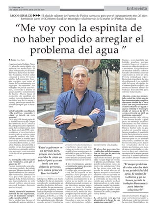 EntrevistaLa Crónica 34
Del sábado 22 al viernes 28 de junio de 2019
ç
Francisco Jesús Hidalgo Pérez
(53 años) ha estado ligado a la
política casi media vida. 20
años trabajando por Fuente
de Piedra de la mano del Par-
tido Socialista, 10 años como
concejal y otros 10 como
alcalde del municipio. Aun-
que asegura que estar al
frente del Ayuntamiento era
algo que “no esperaba”, ha
trabajado en pro de sus veci-
nos, sintiendo a diario el
apoyo, cariño y comprensión
de todos. Ahora llega el
momento de cambiar de
rumbo, pero sin alejarse de la
localidad que lo vio nacer y
crecer y para la que estará dis-
ponible siempre que lo nece-
siten.
Usted ha tenido una dilatada
vida política, ¿cuándo y
cómo se inició en este
aspecto?
En el año 1998 formé parte de
la Junta Directiva del Grupo
de Desarrollo de la Comarca
de Antequera como represen-
tante de los empresarios, esto
me llevó en el año 1999 a pre-
sentarme a las elecciones
municipales y estuve como
segundo hasta el año 2009.
Ese año asumí la alcaldía para
relevar al anterior alcalde,
Cristóbal Fernández, y, dos
años después, me presenté a
alcalde en las dos siguientes
legislaturas, ganando ambas
con mayoría, ya en este año
2019 decidí no presentarme
más.
Ha trabajado codo con codo
con Fernández, ¿con qué se
queda de él?
Hemos mantenido una rela-
ción muy cordial y de trabajo
siempre. Hemos estado en el
Ayuntamiento en las campa-
ñas electorales, también en
ésta, presente aunque sin
figurar. A día de hoy, tenemos
una buena relación, no solo
a nivel político, sino de una
amistad forjada durante
mucho tiempo.
Entró a liderar el Consistorio
a mitad de una legislatura,
¿fue un momento compli-
cado para el partido?
No, la verdad que fue por el
traslado del anterior alcalde a
la Empresa Pública de Suelo
Andaluz. No fue un momento
complicado, simplemente un
cambio de destino del ante-
rior alcalde. En ese momento,
yo tuve que suplirlo y asumir
la alcaldía porque era teniente
alcalde. Fue una transición
tranquila, de hecho, a la vista
está, yo he sido el candidato
dos legislaturas más. Además,
cuando se fué, Cristóbal se
prestó en todo momento a
ayudarme, igual que nos
vamos a prestar con el nuevo
alcalde si nos necesita, pero la
realidad es que yo llevaba ya
10 años de Gobierno y sabía
cómo andaba la institución y
también conocía a los vecinos.
A nivel personal, ¿como
afrontó este nuevo paso en
su carrera política?
Era algo que yo no me espe-
raba, me lo tropecé en un
periodo duro porque era
cuando azotaba la crisis a
todo los ayuntamientos y al
país y se me juntó con una
dolencia personal, entonces se
me hizo duro, aunque nunca
pensé en tirar la toalla.
Durante ese periodo, tuve que
estar un año y medio de baja
por prescripción médica, por
lo que asumió la alcaldía mi
teniente alcalde, Yolanda
González, y, una vez me die-
ron el alta médica, volví a
incorporarme a la alcaldía.
20 años dan para mucho,
¿cuáles han sido los momen-
tos en los que ha sentido
mayor satisfacción?
Ha habido muchos, porque
cada vez que llega un vecino,
te plantea un problema y tú lo
puedes solucionar, eso ya es
motivo de satisfacción. Otra
de las cosas que más me
quedo de estos años es el
apoyo mayoritario de mis
vecinos cada vez que me he
presentado a unas elecciones
y, sobretodo, las muestras de
cariño que a diario me han
demostrado en la calle, espe-
cialmente cuando los momen-
tos eran más duros. No tengo
palabras para agradecer esas
muestras de cariño, compren-
sión y ánimo.
Y, ¿el mayor reto que ha
afrontado a lo largo de sus
mandatos como edil?
Bueno... retos también han
habido muchos, porque
cuando llegas al Ayunta-
miento no sabes lo que te vas
a encontrar. Hay problemas
de muchas índoles, todos se
han ido solventando, unos de
una manera y otros de otra.
Pero la verdad que el pro-
blema más importante ha sido
el problema de la no potabili-
dad del agua, el equipo de
Gobierno que he dirigido y yo
mismo no hemos parado de
trabajar diariamente para
intentar solucionarlo.
Además, como nos comen-
taba, usted ha vivido uno de
los momentos más complica-
dos como alcalde de la loca-
lidad con ese problema del
abastecimiento de agua al
que se enfrenta el municipio
desde el verano de 2017,
¿cómo afronta un edil un
problema como este?
Hemos movido cielo y tierra
y nos hemos dejado la piel,
pero, sin embargo, no había
soluciones o no nos plantea-
ban soluciones a corto plazo.
Hemos hecho todo lo que
estaba en nuestra mano,
hemos pegado en la puerta de
todas las administraciones,
hemos tenido reuniones muy
intensas para ver las posibles
soluciones, también se han
hecho estudios, pero, todos
los resultados dicen los
mismo que tenemos una masa
de agua contaminada por clo-
ruro, es decir sal, como con-
secuencia de la sequía que nos
aborda y la sobreexplotación
del acuífero. Hemos intentado
reducir el consumo de agua y,
una vez hemos repuesto la
tubería que va de los pozos en
la sierra de Humilladero, en
PACO HIDALGO uuu El alcalde saliente de Fuente de Piedra cuenta su paso por el Ayuntamiento tras 20 años
formando parte del Gobierno local del muncipio villafontense de la mano del Partido Socialista
“Entré a gobernar en
un periodo duro,
porque era cuando
azotaba la crisis en
todo el país y se me
juntó con una
dolencia personal,
pero nunca pensé en
tirar la toalla”
“Me voy con la espinita de
no haber podido arreglar el
problema del agua ”
n Texto: Ana Ruiz
“El mayor problema
de estos años ha sido
la no potabilidad del
agua. El equipo de
Gobierno y yo no
hemos parado de
trabajar diariamente
para intentar
solucionarlo”
 