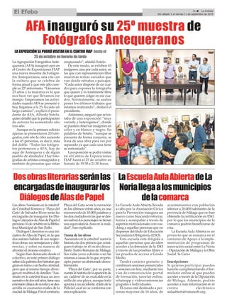 LaAgrupación FotográficaAnte-
querana (AFA) inauguró ayer en
el Centro de Exposiciones FIAP
una nueva muestra de Fotógra-
fos Antequeranos, una cita con
la cultura que se celebra de
forma anual y que este año cum-
ple su 25º aniversario. “Llevamos
25 años y la muestra es lo que
nos hace ver que llevamos ese
tiempo. Empezamos las activi-
dades cuandoAFAse presentó y
hoy llegamos a la 25, ha sido un
largo camino”, explicó el presi-
dente de AFA, Alfredo Sotelo,
quien detalló que la participación
de autores ha aumentado año
tras año.
Aunque en la primera edición
apenas se presentaron 20 fotó-
grafos, este año la cifra asciende
a las 45 personas, es decir, más
del doble. “Todos los fotógra-
fos pertenecen a AFA, hay de
aquí de Antequera y de algún
pueblo de alrededor. Hay foto-
grafías de artistas consagrados y
también de personas que están
empezando”, añadió Sotelo.
De este modo, se exhiben 45
imágenes, una por cada autor, en
las que con representación libre
muestran temas variados que
van desde retratos a paisajes.
“Cada autor dispone de un cua-
dro para exponer la fotografía
que quiere y es totalmente libre
lo que quieren colgar en ese cua-
dro. Normalmente, se suelen
poner los últimos trabajos que
estamos realizando”, destacó el
presidente.
Asimismo, aseguró que se tra-
taba de una exposición “muy
variada y heterogénea”, donde
se pueden observar imágenes en
color y en blanco y negro. En
palabras de Sotelo, “aunque se
presenta de forma conjunta, se
trata de una obra para ver por
separado ya que cada una tiene
su entramado”.
La exposición se podrá visitar
en el Centro de Exposiciones
FIAP hasta el 25 de octubre en
horario de 19:30 a 21:30 horas.
AFA inauguró su 25º muestra de
Fotógrafos Antequeranos
Lasobras‘Asesinatoenlacatedral’
de Cristóbal Romero y ‘Playa del
Gato’de Salvador Rivas serán las
encragadas de inaugurar los Diá-
logosLiterariosdeAlasdePapelel
próximo10deoctubreenlaBiblio-
teca Municipal de San Zoilo.
Diálogos Literarios es una ini-
ciativa deAlas de Papel, en la que
dos autores hablan de sus respec-
tivas obras, sus semejanzas y dife-
rencias, y sobre su manera de
afrontar el proceso creativo.
Según han destacado desde el
colectivo, en este primer diálogo
saltanalapalestradoshistoriasque
giranentornoaunhechocriminal,
pero que al mismo tiempo diver-
gen en multitud de detalles: “Ase-
sinato en la catedral traza un arco
narrativodedosmilaños,tieneuna
extensiónclásicadenovelaysedes-
arrolla en escenarios reales de la
ciudaddeMálaga.Porelcontrario,
Playa del Gato acota la narración
en los últimos veinte años, es una
micronovela de 10.000 palabras y
lasdosciudadesenlasquesedes-
envuelvenlospersonajesnotienen
una equivalencia clara en la reali-
dad”, han explicado.
Trama de las obras
‘Asesinato en la catedral’narra la
historia de dos primos que consi-
guen trabajo en el recién descu-
bierto Teatro Romano de Málaga.
Sus vidas ya no volverán a ser las
mismasacausadeloque,enprin-
cipio,pareceunafortunadodescu-
brimiento.
‘Playa del Gato’, por su parte,
cuentalahistoriadelaapariciónde
un cadáver de un exalcalde en la
orilla de una playa, aunque todo
apunta a un accidente, el jefe de la
Policía Local no se conforma con
esta explicación.
Dosobrasliterariasseránlas
encargadasdeinaugurarlos
DiálogosdeAlasdePapel
21 ç La Crónica
Del sábado 5 al viernes 11 de septiembre de 2019
El Efebo
La Escuela Aula Abierta llevada
a cabo por la Asociación Cívica
para la Prevención inaugura un
nuevo curso buscando reforzar,
forma y acompañar a través de
aspectos motivacionales con coa-
ching a aquellas personas que no
disponen del título de Educación
Secundaria Obligatoria (ESO).
Esta escuela está dirigida a
aquellas personas que deciden
acceder a la obtención de la ESO
a través de las pruebas libres o
las prueba de acceso a Grado
Medio.
Tendrá carácter gratuito y
combinará sesiones presenciales
y sesiones on-line, mediante tres
vías de comunicación: portal
de formación, tutorías online,
whatsapp y videoconferencias
grupales e individuales.
El curso está destinado a per-
sonas mayores de 16 años, de
ayuntamientos con población
inferior a 20.000 habitantes de la
provincia de Málaga que no han
obtenido la certificación en ESO,
por lo que los municipios de la
comarca podrán beneficiarse de
esta.
La EscuelaAulaAbierta es un
proyecto que se enmarca en el
convenio de Apoyo a la imple-
mentación de programas de
innovación social entre La Noria
- Diputación de Málaga y la Obra
Social ‘la Caixa
Inscripciones
Si quieres participar puedes
hacerlo cumplimentando el for-
mulario online al que puedes
acceder a través de la Diputación
de Málaga. Además, podrás
acceder a más información en el
correo electrónico
aulaabierta@omaweb.org.
LaEscuelaAulaAbiertadeLa
Noriallegaalosmunicipios
delacomarca
LAEXPOSICIÓNSEPODRÁVISITARENELCENTROFIAP hastael
25deoctubreenhorariodetarde
 