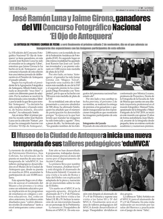 La VII edición del Concurso Foto-
gráfico Nacional ‘El Ojo deAnte-
quera’ya tiene ganadores, en esta
ocasión José Ramón Luna ha sido
el vencedor en la categoría ‘Libre’,
mientras que Jaime Girona lo ha
hecho en la de ‘Antequera’, así lo
comunicóeljuradodeestaedición
trasunaintensajornadadedelibe-
raciónenelParadordeAntequera
el pasado sábado.
Según ha explicado el presi-
dentedelaAgrupaciónFotográfica
deAntequera,AlfredoSotelo,lajor-
nada se desarrolló “muy bien” y
contócondiferentespasesdeselec-
ción. Por la mañana se resolvió la
denominada como temática 'libre'
yporlatardelaquellevapornom-
bre ‘Antequera’. “La decisión ha
sido complicada y el jurado entre
sí, de buena manera, discutió
mucho”, ha subrayado Sotelo.
Así,entema'libre'elprimerpre-
mio ha recaído sobre José Ramón
Lunaconlacolección‘Nature’,por
la que ha conseguido hacerse con
el trofeo ‘El Ojo de Antequera’,
2.000eurosyconlamedalladeoro
delaFederaciónAndaluzadeFoto-
grafía (FAF). En segundo lugar en
estamismamodalidadhaquedado
José Ramón San José con ‘Jardi-
nes inventados’y un premio valo-
rado en 1.000 euros más medalla
de plata de la FAF.
Por otro lado, en tema 'Ante-
quera', el ganador ha sido Jaime
Girona con ‘Mágico Torcal’,
logrando una cuantía de 1.000
eurosmásmedalladeorodelaFAF
y el segundo premio lo ha conse-
guidoDiegoFernándezcon‘Tem-
pestad’,porloquesehahechocon
700eurosmásmedalladeplatade
la FAF.
Ensutotalidad,esteañosehan
presentado a concurso alrededor
de 500 obras, ha afirmado Sotelo,
quien ha añadido que el número
de participación ha descendido
porque “la época en la que han
tenido que mandar las imágenes
ha sido entre julio y agosto”. Pero,
a pesar de ello, ha destacado que,
“los grandes nombres de los fotó-
grafosdelpanoramanacionalhan
estado ahí”.
Por otro lado y tras cambiar su
fecha prevista, el próximo 2 de
noviembre, se realizará la entrega
depremiosalosganadoresyque-
daráninauguradaslasdosexposi-
ciones fotográficas que mostrarán
las imagenes participantes de esta
edición.
Integrantes del jurado
Eljuradodeestaediciónhaestado
conformado por Mónica Lozano,
profesoradeProyectosyTeoríade
la Fotografía de la Escuela deArte
deMurciaquecuentaconunadila-
tada trayectoria profesional en el
mundofotográfico.ManuelViola,
apasionadodelafotografíayMejor
Fotógrafo de la FAF 2019, se inició
enestemundoconapenas12años
deformaautodidacta.JuanMaris-
cal, amante de la fotografía desde
pequeño,tieneunextensocurrículo
académico y numerosos premios.
ElMuseodelaCiudaddeAntequerainiciaunanueva
temporadadesustallerespedagógicos‘eduMVCA’
La teniente de alcalde delegada
de Patrimonio Histórico, Ana
Cebrián, ha informado de la
puesta en marcha de una nueva
temporada de ‘eduMVCA’, los
talleres pedagógicos desarrolla-
dos en el Museo de la Ciudad de
Antequera que, desde su puesta
en marcha en 2014, acumulan la
participación de casi 10.000 esco-
lares.
Esta apuesta llega con el obje-
tivo de acercar el contenido del
Museo a los jóvenes y lo sitúa
como un referente educativo por
su implicación en los programas
de enseñanza en colegios y cen-
tros educativos. Así, como en
años anteriores, los talleres están
diseñados para “cubrir diferen-
tes niveles de enseñanza” tanto a
nivel antequerano como comar-
cal.
Este año se han desarrollado
4 propuestas, trabajadas duran-
tes los meses previos al inicio del
curso por el departamento de
Acción Cultural.
La primera lleva por nombre
‘Estos romanos ¿Estaban locos?’
y está dirigida al alumnado de
Educación Infantil. Consiste en
una visita a la sala de Roma y
Sala del Efebo con explicación
adaptada de la pieza y narración
de un microrrelato sobre la vida
de El Efebo.
‘Un sueño en el MVCA’ es la
segunda apuesta, dirigida al
alumnado de 1º y 2º de Primaria.
Trata de una breve visita a las
Salas I, II, III y IV. Incluye la narra-
ción de un microrrelato basado
en un personaje de la Prehistoria.
La tercera es ‘Pasapalabra de
Roma en el MVCA’. En esta oca-
sión está dirigida al alumnado de
3º y 4º de Primaria y supone una
visita a las Salas III y IV del
MVCA. Finalmente será en el
área de talleres pedagógicos del
MVCA donde desarrollarán el
juego `Pasapalabra´ divididos en
dos grupos.
La última es ‘TabúArtístico en
el MVCA’ para el alumando de
5º y 6º de Primaria. En esta visita
realizarán un recorrido por las
salas del Barroco y practicarán
con el juego de mesa ‘Tabú’.
JoséRamónLunayJaimeGirona,ganadores
delVIIConcursoFotográficoNacional
‘ElOjodeAntequera’
LAENTREGADEPREMIOSCAMBIADEFECHA yseráfinalmenteelpróximosábado2denoviembre,díaenelqueademásse
inaugurarándosexposicionesconlasimágenesparticipantesdeestaedición
23 ç La Crónica
Del sábado 5 al viernes 11 de octubre de 2019
El Efebo
 