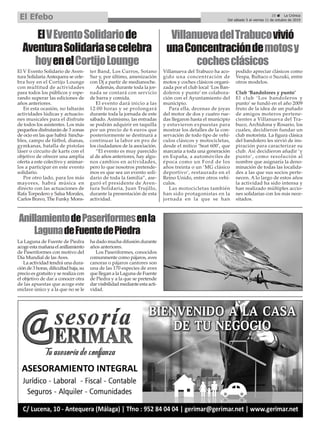 ElVEventoSolidariode
AventuraSolidariasecelebra
hoyenelCortijoLounge
El V Evento Solidario de Aven-
tura Solidaria Antequera se cele-
bra hoy en el Cortijo Lounge
con multitud de actividades
para todos los públicos y espe-
rando superar las ediciones de
años anteriores.
En esta ocasión, no faltarán
actividades lúdicas y actuacio-
nes musicales para el disfrute
de todos los asistentes. Los más
pequeños disfrutarán de 3 zonas
de ocio en las que habrá hincha-
bles, campo de fútbol, dianas,
gymkanas, batalla de pistolas
láser o circuito de karts con el
objetivo de ofrecer una amplia
oferta a este colectivo y animar-
los a participar en este evento
solidario.
Por otro lado, para los más
mayores, habrá música en
directo con las actuaciones de
Rafa Torpedero y Salsa Morales,
Carlos Bravo, The Funky Mons-
ter Band, Los Curros, Sotano
Sur y, por último, amenización
con Dj a partir de medianoche.
Además, durante toda la jor-
nada se contará con servicio
de barra y comida.
El evento dará inicio a las
12:00 horas y se prolongará
durante toda la jornada de este
sábado. Asimismo, las entradas
se podrán adquirir en taquilla
por un precio de 6 euros que
posteriormente se destinará a
continuar la labor en pro de
los ciudadanos de la asociación.
“El evento es muy parecido
al de años anteriores, hay algu-
nos cambios en actividades,
pero lo que nosotros pretende-
mos es que sea un evento soli-
dario de toda la familia”, ase-
guró el presidente de Aven-
tura Solidaria, Juan Trujillo,
durante la presentación de esta
actividad.
VillanuevadelTrabucovivió
unaConcentracióndemotosy
cochesclásicos
Villanueva del Trabuco ha aco-
gido una concentración de
motos y coches clásicos organi-
zada por el club local ‘Los Ban-
doleros y punto’ en colabora-
ción con el Ayuntamiento del
municipio.
Para ella, decenas de joyas
del motor de dos y cuatro rue-
das llegaron hasta el municipio
y estuvieron expuestas para
mostrar los detalles de la con-
servación de todo tipo de vehí-
culos clásicos y motocicletas,
desde el mítico ‘Seat 600’, que
marcaría a toda una generación
en España, a automóviles de
época como un Ford de los
años treinta o un ‘MG clásico
deportivo’, restaurado en el
Reino Unido, entre otros vehí-
culos.
Las motocicletas también
han sido protagonistas en la
jornada en la que se han
podido apreciar clásicos como
Vespa, Bultaco o Suzuki, entre
otros modelos.
Club ‘Bandolores y punto’
El club ‘Los bandoleros y
punto’ se fundó en el año 2009
fruto de la idea de un puñado
de amigos moteros pertene-
cientes a Villanueva del Tra-
buco, Archidona y Rosario, los
cuales, decidieron fundar un
club motorista. La figura clásica
del bandolero les sirvió de ins-
piración para caracterizar su
club. Así decidieron añadir ‘y
punto’, como resolución al
nombre que asignaría la deno-
minación de todas las localida-
des a las que sus socios perte-
necen. A lo largo de estos años
la actividad ha sido intensa y
han realizado múltiples accio-
nes solidarias con los más nece-
sitados.
25 ç La Crónica
Del sábado 5 al viernes 11 de octubre de 2019
El Efebo
AnillamientodePaseriformesenla
LagunadeFuentedePiedra
La Laguna de Fuente de Piedra
acogeestamañanaelanillamiento
de Paseriformes con motivo del
Día Mundial de las Aves.
La actividad tendrá una dura-
ción de 3 horas, dificultad baja, su
precio es gratuito y se realiza con
el objetivo de dar a conocer otra
de las apuestas que acoge este
enclave único y a la que no se le
ha dado mucha difusión durante
años anteriores.
Los Paseriformes, conocidos
comunmente como pájaros, aves
canoras o pájaros cantores son
una de las 170 especies de aves
que llegan a la Laguna de Fuente
de Piedra y a la que se pretende
dar visibilidad mediante esta acti-
vidad.
 