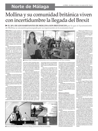 u EL 20% DE LOS HABITANTES DE MOLLINA SON BRITÁNICOS por lo que el Ayuntamiento
de Mollina se encuentra preocupado por su repercusión en la economía local
MOLLINA. Si nada cambia el
próximo31deoctubreentraráen
vigor el Brexit, una medida con
laqueelReinoUnidodejadeper-
tenecer a la Unión Europea, lo
queimplicaqueaquellosbritáni-
cos que residen actualmente en
Españapasaránaserextranjeros
no comunitarios con lo que ello
implica en cuanto a residencia,
salud o trabajo, entre otras cues-
tiones.
Estasituacióndeincertidum-
bre ante las posibles consecuen-
cias y cómo actuar ante dicha
cuestión se presenta en la
comarca de Antequera con
mayorintensidadenlalocalidad
de Mollina, donde entorno al
20% de la población censada
corresponde a nacionalidades
procedentes del Reino Unido.
Así, a menos de un mes de
que se produzca el Brexit son
muchoslosbritánicosresidentes
en Mollina que se encuentran
preocupados por su situación
personal y la de su propia fami-
lia. Es tal esta preocupación que
la mayoría de los británicos pre-
fieren no hablar de esta cues-
tión si no es con su entorno más
cercano.
Mollina, es una de las pocas
localidades a nivel nacional que
debidoalaimportanciaquetiene
este colectivo destina una per-
sona (Miriam López actual-
mente) como encargada de
comunicaciónconlacomunidad
británicaparlantedesdehacedos
años.
LaCrónicaComarcadeAnte-
querahaqueridopalparlasitua-
ción de incertidumbre que atra-
viesa dicha comunidad, para lo
que ha tenido contacto a través
delAyuntamientodeMollinacon
varias personas británicas que
han dado su opinión al respecto
perosalvaguardandosuimagen.
EnMollina,casiel80%delos
residentesbritánicossedistribu-
yenentrecuatrocampingssitua-
dos en esta localidad, siendo la
mayoríadeellospensionistaspor
lo que su mayor preocupación
radica en la entrada y salida del
país, así como en las cuestiones
de atención sanitaria.
Ann es un claro ejemplo de
esta situación de incertidumbre.
Lleva 16 años viviendo con su
marido en España a la que llegó
pormotivoslaboralescuandosu
empresadelReinoUnidoleofre-
ció trasladar su residencia. Pos-
teriormente decidió trasladarse
a Mollina ya que se encuentra
próximaasujubilación.Paraella
lallegadadelBrexitsupone“una
preocupación” pese a que tiene
residencia en España, pues no
sabe como podrá viajar al Reino
Unidodondeseencuentraparte
de su familia.Además, el hecho
de que pronto se va a jubilar
implica recibir una pensión por
esta situación, algo que también
le genera incertidumbre. “Mi
familia me dice que vuelva, mis
hijos que están allí y que se fue-
ronporqueaquínoencontraban
trabajo.Peroyoaquítengomitra-
bajoytodosmisahorrosinverti-
dos”.
ParaAnnysufamiliael31de
octubre es una fecha clave en la
que todavía no saben que va a
pasar puesto que nadie del
Gobierno Británico se ha puesto
en contacto con ellos para infor-
marles de lo que deben hacer.
Por su parte, Billy lleva dos
años viviendo con su familia en
España,legustamucholalocali-
dad de Mollina por la gente y
su educación y la comida, ade-
mássientequesuintegraciónen
la comunidad es positiva. En su
caso no existe preocupación por
la llegada del Brexit ya que
entiende que al recibir una pen-
siónsuresidenciaestájustificada.
Ensucaso,sireconocequeel
Gobierno Británico les ha
enviadoinformaciónsobrecomo
prepararse a través de las redes
sociales.Paraello,eldocumento
británicoseñalaquedebenrelle-
nar una documentación para
estaraldíaensuresidencialegal
enelpaís,teneraccesoalsistema
sanitario,contarconelpasaporte
en vigencia y cambiar la licencia
de conducir inglesa a española.
Billy entiende la incertidum-
bre que están viviendo parte de
susconciudadanosyaque“sino
eres pensionista o trabajas no
puedes acreditar ingresos para
optar al servicio sanitario.Aun-
que se puede acceder por com-
pra de vivienda a la residencia”,
apunta este británico que tiene
decidido quedarse en Mollina
siempre.
EnMollina,losbritánicosresi-
dentes pagan por el canon de
agua y luz, así como una cuota
mensual a los campings con la
que estos pagan el IBI de dicho
espacio.
Británicos jubilados
Para los británicos que ya cuen-
tanconunajubilaciónlapreocu-
paciónesmenor.Estoleocurrea
Ianquienpiensaqueconestacir-
cunstanciasuresidenciaestáase-
gurada. Ahora se dedica como
hobby a confeccionar algunos
productos decorativos con ele-
mentos reutilizados que expone
semanalmente en una de las
ferias británicas que se exponen
en uno de los campings de
Mollina.
Sin embargo, este británico
también reconoce la preocupa-
ción por el Brexit sobre todo en
aquellas personas de la comu-
nidadquenocuentanconlajubi-
lación. En su caso comenta que
trabajó en Alicante ya que en
Mollinaporelidiomalehubiera
resultadomáscomplicado,aun-
que ahora ha decidido pasar su
jubilación aquí por el clima y la
comida fundamentalmente.
“Pienso que el Brexit no va a
afectar la imagen que se tiene
en Inglaterra de España ya que
quienquieravenirlovaalograr”,
ha apuntado Ian.
Se da la peculiaridad que
muchosdelosresidentesenestas
comunidades apoyaron la vota-
ción a favor del Brexit y recono-
cen que lo hicieron, sin conocer
la verdadera repercusión de la
medida,yaqueentendieronque
lamismaibadestinadaacontro-
lar la inmigración que llega al
Reino Unido, pero que la salida
de su país, también implicaba
queellospasaríanaserinmigran-
tes fuera de esas fronteras.
Míriam se encuentra de un
tiempo a esta parte palpando el
clima de la comunidad que
intenta seguir haciendo su vida
connormalidadperoquenopue-
dendejardepensarenlasconse-
cuenciasquepuedetenerelBre-
xit ya que existe un gran desco-
nocimiento sobre el mismo.
En este sentido, la responsa-
ble del trabajo comunitario con
el colectivo británico señala que
elalcalde“siempretienecontacto
conloscampingsyconlosbritá-
nicosparatranquilizaralapobla-
ciónsobreestasituación.Mollina
no desea que se vayan los britá-
nicos ya que suponen un aporte
económico importante para la
localidad”.
Esmás,segúnMíriamLópez
losbritánicos“vienenadejartodo
sus ahorros aquí, participan
mucho en el comercio local y en
las fiestas locales, pero se han
encontrado con problemas de
comunicaciónentemasadminis-
trativosyporesoestoyaquí,para
que vean que son importantes,
quesevayanintegrandoyvayan
desapareciendo las barreras lin-
güísticas con las que se han
encontrado”.
Así, con esta situación ahora
se vive una calma tensa tanto en
el Ayuntamiento de Mollina
comoenlacomunidadbritánica
que todavía desconoce la ver-
daderarepercusióndeunBrexit
que podría afectar a más de mil
habitantes de esta localidad.
Lasituaciónestalqueelpre-
sidentedelaJuntadeAndalucía,
Juanma Moreno, intervendrá el
próximomartesenBruselasante
el Pleno del Comité Europeo de
las Regiones (CDR), que cele-
braráelDebatesobreelestadode
la Unión, para exponer la posi-
ción del Gobierno andaluz en
relación con la salida del Reino
Unido de la UE y el plan de 112
medidas aprobado para mitigar
losefectosdelBrexitenlacomu-
nidad.
Mollina y su comunidad británica viven
con incertidumbre la llegada del Brexit
Norte de Málaga
LA CRÓNICA - Del sábado 5 al viernes 11 de octubre de 2019 - Pág. 26
n Miriam López, encargada de comunicación con la comunidad británica del Ayto. de Mollina.
n Patricia Navarro, delegada del Gobierno en Málaga, presentando el Plan de 112 medidas.
 