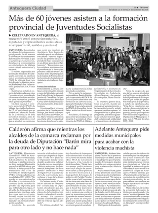 Más de 60 jóvenes asisten a la formación
provincial de Juventudes Socialistas
ANTEQUERA. Juventudes
Socialistas de Antequera aco-
gió el pasado fin de semana
la celebración de un encuentro
de formación provincial al que
acudieron parlamentarios,
diputados y representantes
socialistas tanto de Málaga
como a nivel autonómico y
nacional.
El evento, organizado por
Juventudes Socialistas deAnte-
quera, contó en su apertura
con el secretario general del
PSOE de Málaga, José Luis
Ruiz Espejo, la diputada nacio-
nal, Fuensanta Lima, y el secre-
tario general del JSA, Víctor
López.
Ruiz Espejo señaló al res-
pecto de las jornadas que estas
“permiten seguir aprendiendo
y formarse en valores socialis-
tas para afrontar los grandes
retos que se les presentan”.
En clave regional el secre-
tario general del PSOE de
Málaga, ha exigido al gobierno
de PP y Ciudadanos que se
celebre un Debate del Estado
de la Comunidad en este
periodo de sesiones, antes de
que finalice diciembre, en el
que se aborden las cuestiones
que están por resolver en
Andalucía. Ruiz Espejo ha
señalado que de no celebrarse
este debate “vamos a llegar a
un año de gobierno sin que el
presidente haya comparecido
en un debate general en el Par-
lamento”. “Recordamos que
los socialistas aprobamos que
el presidente de la Junta com-
pareciera cada seis meses”, ha
añadido antes de participar en
las Jornadas de Formación de
las Juventudes Socialistas de
Andalucía celebradas en Ante-
quera.
Formación socialista
Posteriormente la jornada con-
tinuó con la formación ofrecida
a cargo del diputado nacional,
José Carlos Durán, la diputada
provincial, Gema Ruiz y el par-
lamentario andaluz, Francisco
Conejo sobre la importancia y
el funcionamiento de las insti-
tuciones.
Acontinuación el portavoz
socialista de la Diputación de
Málaga, José Bernal y el secre-
tario de Cultura de Sevilla Cen-
tro, Mario Moreno, ofrecieron
una charla sobre el impacto de
la extrema derecha en la socie-
dad y la importancia de las
juventudes socialistas.
Por su parte, la parlamen-
taria andaluza, Beatriz Rubiño,
y el vicesecretario del PSOE de
Ciudad Jardín ofrecieron una
formación en comunicación,
para saber trasladar el mensaje
socialista. El secretario general
del PSOE de Campillos, Javier
Pérez, realizó un trivial muni-
cipal.
Por último, el domingo ya
para cerrar las jornadas estuvo
presente el secretario de Orga-
nización del PSOE de Málaga,
Javier Pérez, el secretario de
Organización de Juventudes
Socialistas de Andalucía,
Álvaro Negrete, y la concejal
de Antequera, Gema Gonzá-
lez.
El secretario general local,
Kiko Calderón, mandó un
mensaje de agradecimiento a
la formación juvenil y señaló
que estas jornadas suponen “el
compromiso de la gente joven
progresista, es la mayor garan-
tía de un futuro mejor en igual-
dad, justicia social, solidaridad
y el mejor freno a la ultradere-
cha”.
Perez ha asegurado que
uno de los asuntos abordados
por las JSA en sus jornadas ha
sido el problema de la despo-
blación que sufren los peque-
ños municipios de la provincia
y su falta de oportunidades.
“Una de las cuestiones que
asfixia a los municipios es la
falta de financiación”, ha ase-
gurado, por lo que ha puesto
sobre la mesa la exigencia a la
Diputación de Málaga para el
pago por el PFEA de los años
2017 y 2018.
Calderón afirma que mientras los
alcaldes de la comarca reclaman por
la deuda de Diputación “Barón mira
para otro lado y no hace nada”
ANTEQUERA. El secretario
General del PSOE de Ante-
quera y portavoz municipal,
Kiko Calderón, ha denun-
ciado que el alcalde no mueva
un dedo para que Diputación
pague los 600.000 euros que
adeuda a Antequera de los
materiales del Plan de
Fomento del Empleo Agrario
(PFEA) correspondientes a las
anualidades 2017 y 2018. “No
puede ser que mientras los
alcaldes y alcaldesas de la
comarca están haciendo lo
posible y lo imposible para
que la Diputación pague, el
alcalde de Antequera mire
para otro lado y no haga nada
para que nuestro ayunta-
miento reciba los 600.000
euros que Diputación nos
adeuda”, ha afirmado el diri-
gente socialista.
Calderón ha querido
recordar al alcalde de Ante-
quera que después de la jor-
nada vivida en el pleno de
la Diputación donde varios
alcaldes acudieron a reclamar
la deuda con sus municipios,
“debería anteponer los inte-
reses de Antequera a los de su
partido” uniéndose al resto
de regidores de la comarca y
de toda la provincia para
reclamar el pago de la deuda
a los ayuntamientos.
Del mismo modo, Calde-
rón ha tachado de “lamenta-
ble” el trato dado en Dipu-
tación a los alcaldes que acu-
dieron educadamente al
pleno de dicha institución,
siendo cacheados al acceder
al mismo. Un episodio
inédito y lamentable que se
debe de evitar de aquí en ade-
lante”.
Por último, desde el Par-
tido Socialista de Antequera
se ha denunciado el retraso
en la puesta en marcha de las
obras PFEA de este año en
Antequera y ha exigido su
inicio inmediato. “Desde hace
tres meses podría estar en
marcha el arreglo de nume-
rosas calles y zonas públicas
de nuestro municipio. La
mala gestión del equipo de
gobierno del Partido Popular
unido a que el edil responsa-
ble de obras está más fuera de
Antequera, eludiendo sus res-
ponsabilidades locales, hace
que al día de hoy (jueves) no
hayan empezado las obras,
con el perjuicio que conlleva
para los numerosos parados
y paradas de nuestro munici-
pio que tiene en este pro-
grama una opción para poder
trabajar”, ha concluido el
secretario general socialista.
Adelante Antequera pide
medidas municipales
para acabar con la
violencia machista
ANTEQUERA. AdelanteAnte-
quera a través de su portavoz
municipal, Fran Matas, solicitó
el pasado jueves que elAyunta-
miento de Antequera impulse
medidas con recursos propios
para acabar con la violencia
machista.
Así,loanuncióMatas,quien
señalá presentará una moción
alrespectoqueiráenelpróximo
pleno municipal. “No vamos a
quedarnos en una mera decla-
ración institucional, sino que
vamos a pedir medidas efecti-
vas desde el Ayuntamiento.
Existe un pacto de Estado sobre
violenciadegéneroqueesteaño
ha dotado con 24.000 euros a
Antequera para acometer dife-
rentes actuaciones en preven-
ción de las violencias machistas
y para paliar los efectos de las
mismas”, ha afirmado Matas.
El dirigente de la coalición
señala que con los talleres de
formación para los más peque-
ños y otras actividades “son
insuficientes” por lo que pro-
pone destinar recursos propios
para impulsar un “plan de
igualdad, se instaure un proto-
colo sobre el acoso sexual o se
nombre al Viogen en Ante-
quera. Pedimos además, que
elAyuntamientoseimpliqueen
campañas de sensibilización
durante todo el año y de un
pasoadelanteparacondenarsin
ningún tipo de duda las violen-
cias machistas”.
Matas criticó en este sentido
la actuación del equipo de
Gobierno que el pasado 8 de
marzo“noestuvopresente.Este
ayuntamiento debe acometer
un acompañamiento integral a
las denunciantes como se hace
enAlmargen”, concluyó el diri-
gente.
13 ç La Crónica
Del sábado 23 al viernes 29 de noviembre de 2019Antequera Ciudad
u CELEBRADO EN ANTEQUERA, el
encuentro contó con parlamentarios,
diputados y representantes socialistas a
nivel provincial, andaluz y nacional
 