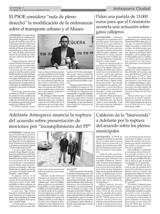 Adelante Antequera anuncia la ruptura
del acuerdo sobre presentación de
mociones por “incumplimiento del PP”
ANTEQUERA. AdelanteAnte-
quera a través de su portavoz
municipal,FranMatas,haanun-
ciado la ruptura del acuerdo al
que llegaron en esta legislatura
para la limitación de mociones
a los plenos municipales debido
“al incumplimiento del PP”.
Y es que según Matas, el
acuerdo al que llegaron los gru-
posdelaoposiciónconelPPpara
esta legislatura comprendía una
limitacióndemociones,asícomo
la convocatoria de un pleno
extraordinario y monográfico
para el debate sobre los presu-
puestos municipales “algo que
finalmente no quedó por escrito
pero que sí formaba parte del
acuerdo”, señaló Matas.
El pasado viernes 15 de
noviembre tuvo lugar la convo-
catoria de los presupuestos de
Antequera para el año 2020
mediante un pleno ordinario en
el que incluso entraron algunas
otras mociones de trámite.
Es por esto “que hemos
tomado la decisión desde Ade-
lanteAntequera de romper este
pacto,alqueesperamossesumen
el resto de partidos de la oposi-
ción”, apuntó Matas.
Con esta postura Adelante
Antequera ya anuncia que para
el próximo pleno presentará
todas las mociones que estime
“oportuno”.
Además, desde Adelante
Antequera se muestran contra-
rios a la actitud del equipo de
Gobiernoque“comoenelúltimo
plenosepudovernoescuchana
laoposición,noestándispuestos
ahablarcontodosnosotros,quie-
nes siendo parte de la corpora-
ción municipal nos resulta fran-
camente difícil hablar con cual-
quier miembro del equipo de
GobiernodelPP,yanolesdigoel
alcalde, pues imagínese para
cualquier vecino. Estamos muy
defraudadosconeliniciodeman-
dato del PP”.
Sobre la potestad del alcalde
de decidir las mociones que van
enelordendeldíaMatasseñaló-
que “ahí veremos la actitud
democráticadelalcalde,queper-
mitelosdebatessobretemasque
interesan a los ciudadanos de
Antequeraosinosencontramos
ante un alcalde en huída y reti-
radaquenopermiteeldebate.Si
el acuerdo quería que surtiera
efecto,deberíahabermodificado
el reglamento orgánico de fun-
cionameinto delAyuntamiento
deAntequeraohaberdictadoun
decreto,situacionesquenosehan
dado”, concluyó.
Calderón da la “bienvenida”
a Adelante por la ruptura
del acuerdo sobre los plenos
municipales
ANTEQUERA. El PSOE de
Antequera también ha querido
dar su versión sobre el pacto
fijado entre la oposición y el
equipo de Gobierno que refle-
jaba la limitación de las mocio-
nes y los plenos extraordina-
rios.
Calderón sobre la afirma-
ción de la ruptura del acuerdo
anunciada por Adelante le ha
mandado a Matas un “bienve-
nido. Nosotros nunca llegamos
a entrar en ese acuerdo porque
tras el envío del correo electró-
nico sobre lo que hablamos
llegó una propuesta distinta en
la que ya aparecía que los ple-
nos sobre los presupuestos y
debate de la ciudad serían ordi-
narios, pero eso sí debían ser
monográficos”.
Según Calderón, fue esta
situación la que provocó que el
Partido Socialista “nunca” estu-
viera a favor de este acuerdo
entre los partidos de la oposi-
ción y el equipo de Gobierno
del PP. “Dicho pacto era una
reunión con los portavoces,
nosotros nunca formamos parte
y desde el minuto uno nos opu-
simos a la limitación de mocio-
nes, a la limitación de pronun-
ciamientos en pleno y no está-
bamos de acuerdo con la pro-
puesta que desde Alcaldía se
nos remitió a los grupos polí-
ticos de la oposición”.
Para Calderón “siAdelante
se descuelga ahora, bienveni-
dos porque nosotros en su
momento lo avisamos que una
cosa es lo que se habló en la reu-
nión y otra es lo que se mandó
a los grupos de la oposición”.
El PSOE coincide con Ade-
lante en que los partidos de la
oposición solicitaron que los
debates sobre la ciudad y los
presupuestos debían ir a través
de plenos extraordinarios “pero
lo que mandaron es que sería
ordinario, así que no estábamos
de acuerdo”.
Por último, Calderón quiso
apuntar que este acuerdo en
el que Adelante votó a favor
contemplaba también la subida
de sueldos a los concejales.
“No-sotros ya nos oposimos en
su momento a esta subida. Si
ahora Adelante se descuelga
del acuerdo es que está en la
tesis del PSOE que mantuvo
desde el primer minuto”.
Antequera CiudadLa Crónica 14
Del sábado 23 al viernes 29 de noviembre de 2019
ç
El PSOE considera “nula de pleno
derecho” la modificación de la ordenanzas
sobre el transporte urbano y el Museo
ANTEQUERA. ElGrupoMuni-
cipal Socialista deAntequera ha
presentadoalegacionesalapro-
puesta de modificación de las
ordenanzas fiscales relativas al
transporte urbano público y la
entradaalMuseodelalocalidad
señalando que se debe conside-
rar “nulo de pleno derecho por
carecer de un estudio de costes,
así como informe de Interven-
ción”.
Según ha puesto sobre la
mesa el Partido Socialista a tra-
vés de su portavoz municipal,
Kiko Calderón, existen varias
situaciones por las cuales su
gruponoestádeacuerdoconlas
modificacionesdeestasordenan-
zas.Lamásimportantetieneque
ver según denuncian por “care-
cer de informe de Intervención,
desconocemossurepercusiónen
elprincipiodeestabilidadpresu-
puestaria y por tanto se debería
anular”.
Otra de las cuestiones que
considera el PSOE es meritoria
de anulación de la modificación
delaordenanzatienequevercon
lafaltadeunestudiodecostesen
el expediente presentado por el
equipo de Gobierno del PP.
El PSOE también reitera
como ya hizo en fechas pasadas
queestamodificaciónnorecoge
“a determinados sectores de la
población en los que se presen-
tan circunstancias especiales de
tipo social y económico, como
sonengenerallosmenoresde30
añosolosmayoresde65años,ya
que en ambos casos existen per-
sonas que pueden pagarse el
transporte público”.
Sinembargo,Calderónseñala
que sería más conveniente y se
adaptaría mejor a los considera-
ciones de la modificación de la
ordenanza que se recoja a para-
dos de larga duración y los
mayores de 52 años desemplea-
dos ya que “estos si conforman
un colectivo especialmente vul-
nerable,queademásprecisandel
usodeltransportepúblicocolec-
tivo”.
DeigualmaneraKikoCalde-
rónconsideraencuantoala“eli-
minacióndelatasaporlaentrada
en el Museo de Antequera que
estaperjudicaaaquellosanteque-
ranosquecontabanconlatarjeta
de 6 euros para visitar durante
todo el año diferentes espacios
municipales,yaqueestaelimina-
ción implica la supresión de
dicha tarjeta”.
Piden una partida de 15.000
euros para que el Consistorio
acometa una actuación sobre
gatos callejeros
ANTEQUERA. Adelante
Antequera va a presentar en el
próximo pleno municipal una
moción en la que solicita al
Ayuntamiento destine una par-
tida de 15.000 euros para que
se pueda acometer actuaciones
sobre los gatos callejeros “que
proliferan en varias zonas de
Antequera como Callejón Pis-
cina, lasAlbarizas, Cuesta Bar-
bacana y varios anejos”.
Según ha denunciado el
portavoz de Adelante Ante-
quera, Fran Matas, dicha proli-
feración de felinos está “provo-
cando la incomodidad de los
vecinos” por lo que solicitan
“una partida de 15.000 euros
destinadas a las asociaciones
Arca del Torcal y PatitasAnda-
luzas para poner “en marcha
un programa de captura, este-
rilización y suelta de felinos
para asegurar la salud de los
animales y evitar la prolifera-
ción de estas colonias”.
Además, Matas pide que el
programa articule “un servicio
de voluntarios para que den de
comer a estos animales. Todo
ello para evitar las molestias a
los vecinos afectados”.
ParaAdelanteAntequera la
problemática que arrastra estas
colonias de felinos tiene que ver
con que “la mayoría de ellos
saltan a los patios y casas de los
vecinos, las defecaciones que
producen y la inseguridad ya
que algunos presentan enfer-
medades y son un peligro para
la salud pública por su contacto
con niños o personas adultas
que cuentan con una situa-
ción deficitaria a nivel inmuni-
tario”.
Fran Matas ofreció esta pro-
puesta en la calle Callejón Pis-
cina del barrio del Carmen, una
zona que denunció “parece no
existir para el PP ni para
Manolo Barón. Es de los sitios
más bonitos y recorridos por
los visitantes que llegan a nues-
tra ciudad y cuenta con muchas
personas con dificultades de
movilidad que están perjudica-
dos por la situación de estas
calles”.
Matas señala que la calle
precisa de un mayor manteni-
miento así como de un informe
sobre desprendimiento de una
roca al final de la vía “pero
hasta ahora nada”.
 