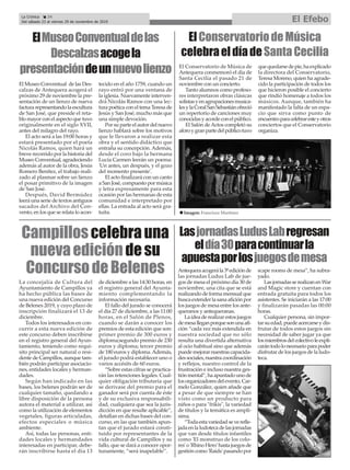 La concejalía de Cultura del
Ayuntamiento de Campillos ya
ha hecho pública las bases de
una nueva edición del Concurso
de Belenes 2019, y cuyo plazo de
inscripción finalizará el 13 de
diciembre.
Todos los interesados en con-
currir a esta nueva edición de
este concurso deben inscribirse
en el registro general del Ayun-
tamiento, teniendo como requi-
sito principal ser natural o resi-
dente de Campillos, aunque tam-
bién podrán participar asociacio-
nes, entidades locales y herman-
dades.
Según han indicado en las
bases, los belenes podrán ser de
cualquier tamaño, quedando a
libre disposición de la persona
autora el material a utilizar, así
como la utilización de elementos
vegetales, figuras articuladas,
efectos especiales o música
ambiente.
Así, todas las personas, enti-
dades locales y hermandades
interesadas en participar, debe-
rán inscribirse hasta el día 13
de diciembre a las 14:30 horas, en
el registro general del Ayunta-
miento complementando la
información necesaria.
El fallo del jurado se conocerá
el día 27 de diciembre, a las 11:00
horas, en el Salón de Plenos,
cuando se darán a conocer los
premios de esta edición que son:
primer premio de 300 euros y
diploma;segundo premio de 230
euros y diploma; tercer premio
de 180 euros y diploma.Además,
el jurado podrá establecer uno o
varios accésits de 60 euros.
“Sobre estas cifras se practica-
rán las retenciones legales. Cual-
quier obligación tributaria que
se derivase del premio para el
ganador será por cuenta de éste
y de su exclusiva responsabili-
dad, cualquiera que sea la juris-
dicción en que resulte aplicable”,
detallan en dichas bases del con-
curso, en las que también apun-
tan que el jurado estará consti-
tuido por representantes de la
vida cultural de Campillos y su
fallo, que se dará a conocer opor-
tunamente, “será inapelable”.
Antequeraacogerála3ªediciónde
las jornadas Ludus Lab de jue-
gos de mesa el próximo día 30 de
noviembre, una cita que se está
realizandodeformamensualque
buscaextenderlasanaaficiónpor
los juegos de mesa entre los ante-
queranos y antequeranas.
Laideaderealizarestosjuegos
demesalleganporquesonunaafi-
ción “cada vez más extendida en
nuestra sociedad que no sólo
resulta una divertida alternativa
al ocio habitual sino que además
puedemejorarnuestrascapacida-
dessociales,nuestracoordinación
y reflejos, nuestro control de la
frustración e incluso nuestra ges-
tiónmental”,haapuntadounode
losorganizadoresdelevento,Car-
melo González, quien añade que
a pesar de que siempre se han
visto como un producto para
niños o para "frikis", la variedad
de títulos y la temática es amplí-
sima.
“Todaestavariedadseverefle-
jadaenlaludotecadelasjornadas
que van desde títulos infantiles
como 'El monstruo de los colo-
res'o'RhinoHero'hastajuegosde
gestión como 'Raids' pasando por
scape rooms de mesa”, ha subra-
yado.
LasjornadasserealizanenWar
and Magic store y cuentan con
entrada gratuita para todos los
asistentes. Se iniciarán a las 17:00
y finalizarán pasadas las 00:00
horas.
Cualquier persona, sin impor-
tarsuedad,puedeacercarseydis-
frutar de todos estos juegos sin
necesidad de saber jugar ya que
losmiembrosdelcolectivoleexpli-
carántodolonecesarioparapoder
disfrutar de los juegos de la ludo-
teca.
La Crónica 24
Del sábado 23 al viernes 29 de noviembre de 2019 El Efebo
ç
El Conservatorio de Música de
Antequera conmemoró el día de
Santa Cecilia el pasado 21 de
noviembre con un concierto.
Tanto alumnos como profeso-
res interpretaron obras clásicas
solistasyenagrupacionesmusica-
lesylaCoralSanSebastiánofreció
un repertorio de canciones muy
conocidasyacordeconelpúblico.
El Salón deActos completó su
aforoygranpartedelpúblicotuvo
quequedarsedepie,haexplicado
la directora del Conservatorio,
Teresa Moreno, quien ha agrade-
cido la participación de todos los
que hicieron posible el concierto
que rindió homenaje a todos los
músicos. Aunque, también ha
manifestado la falta de un espa-
cio que sirva como punto de
encuentroparacelebraresteyotros
conciertos que el Conservatorio
organiza.
ElConservatoriodeMúsica
celebraeldíadeSantaCecilia
Campilloscelebrauna
nuevaedicióndesu
ConcursodeBelenes
ElMuseoConventualdelas
Descalzasacogela
presentacióndeunnuevolienzo
LasjornadasLudusLabregresan
eldía30paracontinuarla
apuestaporlosjuegosdemesa
El Museo Conventual de las Des-
calzas de Antequera acogerá el
próximo 29 de noviembre la pre-
sentación de un lienzo de nueva
factura representando la escultura
de San José, que preside el reta-
blo mayor con el aspecto que tuvo
originalmente en el siglo XVII,
antes del milagro del rayo.
El acto será a las 19:00 horas y
estará presentado por el poeta
Nicolás Ramos, quien hará un
breve recorrido por la historia del
Museo Conventual, agradeciendo
además al autor de la obra, Jesús
Romero Benítez, el trabajo reali-
zado al plasmar sobre un lienzo
el posar primitivo de la imagen
de San José.
Después, David Bermúdez
leerá una serie de textos antiguos
sacados del Archivo del Con-
vento, en los que se relata lo acon-
tecido en el año 1759, cuando un
rayo entró por una ventana de
la iglesia. Nuevamente interven-
drá Nicolás Ramos con una lec-
tura poética con el tema Teresa de
Jesús y San José, mucho más que
una simple devoción.
Por su parte el autor del nuevo
lienzo hablará sobre los motivos
que le llevaron a realizar esta
obra y el sentido didáctico que
entraña su concepción. Además,
desde el coro bajo la hermana
Lucía Carmen leerán un poema:
'Un antes, un después, y el gozo
del momento presente'.
El acto finalizará con un canto
a San José, compuesto por música
y letra expresamente para esta
ocasión por las hermanas de esta
comunidad e interpretado por
ellas. La entrada al acto será gra-
tuita. n Imagen: Francisco Martínez
 