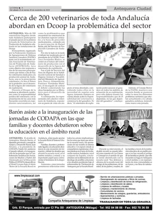 ANTEQUERA. Más de 200
veterinarios llegados desde
toda Andalucía participaron
el pasado jueves en la primera
Jornada de Veterinarios de
Producción de Andalucía cele-
brada en las instalaciones de
Dcoop.
El encuentrom, organizado
por la Federación Andaluza
de Agrupaciones de Defensa
Sanitaria Ganadera (FADSG)
junto con la recientemente cre-
ada Asociación de Veterina-
rios de Producción de Anda-
lucía (AVEPROAN), tuvo
como objetivo dar respuesta a
dos de las mayores preocupa-
ciones que tienen a día de hoy
los veterinarios dedicados a la
producción animal de Anda-
lucía, una es la prescripción
veterinaria y la otra el futuro
de la profesión con el desarro-
llo de la figura del veterinario
de explotación.
Durente el bloque de la
mañana se abordaron cuestio-
nes como la responsabilidad
jurídica del veterinario, con la
presentación de los casos más
frecuentes ocurridos en expe-
dientes sancionadores, así
como la problemática que
encuentran los veterinarios de
las distintas especies anima-
les a la hora de prescribir
medicamentos, contando con
la participación de Rafael
Bazán, jefe del Servicio de Pro-
ducción Ganadera de Anda-
lucía.
Por otro la lado en la tarde
el debate fué moderado por el
presidente de la FADSG, Fran-
cisco Fernández Blanco, se
centró en el futuro del veteri-
nario de producción con el
desarrollo de la figura del
veterinario de explotación.
Fue el jefe de Servicio del
Área de Higiene de la Subdi-
rección General de Sanidad e
Higiene Animal y Trazabili-
dad del Ministerio de Agricul-
tura, Pesca y Alimentación,
Francisco Fernández Martí-
nez, el encargado de centrar
el debate comentando las
ideas barajadas por su Minis-
terio para el desarrollo de
dicha figura.
A continuación, los repre-
sentantes del colectivo veteri-
nario de Andalucía, expusie-
ron su punto de vista con res-
pecto al tema abordado, coin-
cidiendo todos ellos en la
necesidad de regular esta
figura, teniendo siempre en
cuenta dónde acaba la respon-
sabilidad del veterinario y
comienza la del ganadero. Es
decir, “el veterinario de explo-
tación podrá asesorar al gana-
dero en todos los ámbitos de
actuación de su explotación,
pero sólo deberá asumir las
responsabilidades que de él
dependan, no las que depen-
dan del ganadero”, concluye-
ron.
Además, el Consejo Rector
de la FADSG mantuvo una
reunión donde se pusieron
sobre la mesa los diferentes
problemas sanitarios que afec-
tan actualmente a la cabaña
ganadera andaluza, teniendo
como marco esta jornada.
Cerca de 200 veterinarios de toda Andalucía
abordan en Dcoop la problemática del sector
Antequera CiudadLa Crónica 8
Del sábado 23 al viernes 29 de noviembre de 2019
ç
Barón asiste a la inauguración de las
jornadas de CODAPA en las que
familias y docentes debatieron sobre
la educación en el ámbito rural
ANTEQUERA. El alcalde de
Antequera, Manolo Barón, el
diputadoprovincialyconcejalde
Anejos y Desarrollo Rural, Juan
Álvarez, y la presidenta de
CODAPA, Estela Gil, asistieron
el pasado sábado a la inaugura-
ción de las jornadas que la Con-
federaciónAndaluzadeAsocia-
ciones de Madres y Padres del
Alumnado por la Educación
Pública(CODAPA)desarrollóen
el Hotel Lozano bajo el título
‘Retos de la Escuela Rural en
Andalucía. ¿Qué puede aportar
laEscuelaRuralalSistemaEdu-
cativo’.
Familias,docentesyprofesio-
nalesligadosalaeducaciónabor-
daron en este encuentro de for-
maciónydebatelosdesafíosque
afronta la escuela rural, en el
ámbito andaluz y estatal, y su
importante papel para contra-
rrestarelfenómenodeladespo-
blación.
Asimismo, estas jornadas
permitieron reflexionar entre
todos los actores implicadosso-
brelosretosquetienequeafron-
tar la escuela rural y las aporta-
ciones de ese modelo al sistema
educativo. Un espacio donde se
compartieronexperienciasybue-
nasprácticasenelsenodelaedu-
caciónruralenAndalucíayenel
conjunto de España, conclu-
yéndoseconlaelaboracióndeun
decálogo de posibles soluciones
a los desafíos pendientes bajo el
sobrenombrede‘Declaraciónde
AntequeraporlaEscuelaRural’.
Durante su intervención, el
alcalde recordó su pasado labo-
ral como maestro en Los Llanos
o Cartaojal en el sentido de que
se siente identificado con la
escuela rural: "Soy defensor a
ultranza de la escuela rural; del
arraigodelaspoblaciones,delos
niños,delospadresymadres,de
lasfamiliasatravésdelainstitu-
cióneducativadeunpueblopor-
que si no hay escuela el arraigo
delasfamiliassepierde.Queeste
encuentrosehagaenAntequera
a nivel andaluz y con represen-
tación de otras comunidades es
un honor y me llena de satisfac-
ción".
 