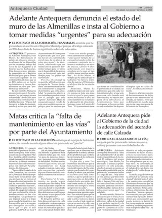ANTEQUERA. El portavoz
de Adelante Antequera, Fran
Matas, ha denunciado el
estado en el que se encuen-
tra el muro de las Almenillas
que se encuentra debajo del
Arco de Los Gigantes y al
final de cuesta Barbacanas.
Una denuncia que, además,
ha presentado en el Registro
Municipal para que se tomen
“medidas urgentes” de los
contrafuertes del muro que ya
en 2016 sufrieron un fuerte
agrietamiento y fueron des-
montados en parte por “pro-
blemas de derrumbe”.
En este sentido, Matas ha
denunciado que el Ayunta-
miento “no ha tomado ni una
sola medida” desde 2016 para
restaurar los contrafuertes y
habilitar la zona. “El paso del
tiempo y la falta de manteni-
miento y acción por parte del
Ayuntamiento de Antequera
ha provocado que estas grie-
tas hayan ido aumentando
con el paso de los años y ya
cabe una mano”, ha mos-
trado, añadiendo que ese
mismo año se pusieron dife-
rentes testigos para ver cómo
era el desarrolló de las grietas
que ya denotan el paso del
tiempo pues “las grietas han
aumentado”.
Por ello, el concejal ha
requerido al Gobierno que
acometa de “forma inme-
diata” una reestructuración de
los contrafuertes y aseguren
el perímetro, que en la actua-
lidad “se encuentra abierto y
los ciudadanos pueden entrar
con el peligro que esto
supone”. Asimismo, Matas ha
asegurado que el estado de
esta zona también supone un
peligro para los vecinos que
“viven con miedo porque
estos contramuros colapsen”.
“Creo que el tiempo de las
escusas ha tocado su fin. La
constante cantinela de la
herencia recibida ya no sirve
de excusa. Llevan 9 años
gobernando con mayoría
absoluta en lo que se han
podido tomar muchas medi-
das”, ha dicho Matas, al
tiempo que ha criticado que el
Gobierno “no tiene la inten-
ción de mejorar el Patrimonio
ni el día a día de los ciuda-
danos”.
Asimismo, Matas ha
pedido la mejora de este espa-
cio porque se trata una zona
histórica por la que pasan
miles de turistas al año, así
como también ha reclamado
la adecuación de otras insta-
laciones como la Fuente del
Toro. “El Ayuntamiento tiene
que tener en consideración
el patrimonio de la ciudad, un
patrimonio que está cada vez
más deteriorado y al que solo
pone una valla cuando está
deteriorado y no ejecuta nin-
guna obra subsidiaria al
Ayuntamiento. Creo que
Antequera se ha convertido
en una modalidad de deporte
olímpica que es salto de
valla”, ha señalado irónica-
mente.
Respecto a la intervención
de los contramuros ha dicho
que no es una intervención “ni
sencilla, ni barata”, pero que
se debe poner en marcha para
que no se caiga una parte de
la historia de Antequera.
u ELPORTAVOZ DELAFORMACIÓN, FRAN MATAS,anuncia que ha
presentado unescrito enel Registro Municipal porque el testigo colocado
en2016 ha cedido de forma significativa durante estosaños
Adelante Antequera denuncia el estado del
muro de las Almenillas e insta al Gobierno a
tomar medidas “urgentes” para su adecuación
ANTEQUERA. Adelante
Antequera denuncia la “falta
de mantenimiento” de las dife-
rentes vías públicas de la ciu-
dad. El portavoz del grupo
municipal, Fran Matas, ha
efectuado la denuncia públi-
camente en calle Calzada,
donde el acerado presenta un
llagueado considerable que ha
provocado “numerosas caídas
a lo largo del año”. “Hay zonas
de este acerado que tiene entre
2 y 3 centímetros a las que le
falta el llagueo. Esto está pro-
vocando muchas caídas de
mayores, personas con movi-
lidad reducida e incluso de los
niños que vienen aquí”, ha
señalado.
En este sentido, Matas ha
criticado que se trata de un
estado que se prolonga por las
diferentes calles de la ciudad
y que se debe, según él, a la
“falta de mantenimiento” por
parte del Gobierno de la ciu-
dad. “El mantenimiento se ha
dejado a un lado para poste-
riormente no hacer nada y,
como ya anunciamos ayer,
plantear una renovación com-
pleta para poder demostrar a
los antequeranos que se tra-
baja bien”, ha comentado, al
tiempo que ha subrayado que
el trabajo debe ser diario con
el objetivo de “cuidar lo que ya
existe”.
Matas ha juzgado entonces
la actitud de la “derecha en la
ciudad” durante estos 9 años
y ha puesto como ejemplo las
diferentes denuncias que ha
efectuado esta semana como el
estado del muro de las Alme-
nillas o el deterioro de calle
Comedias. “Vamos a presen-
tar un escrito para que todo el
acerado sea repasado. Enten-
demos que es una acción que
puede acometerse dentro de
los presupuestos de manteni-
miento y también preguntare-
mos en el pleno sobre ello”, ha
finalizado.
Adelante Antequera pide
al Gobierno de la ciudad
la adecuación del acerado
de calle Calzada
u CRITICAELLLAGUEADO DELAVÍAy
asegura que ha provocado caídasa mayores,
niñosy personasconmovilidadreducida
Matas critica la “falta de
mantenimiento en las vías”
por parte del Ayuntamiento
ANTEQUERA. El pasado
miércoles el portavoz de Ade-
lante Antequera, Fran Matas,
acudió con su compañera Pilar
Ruiz hasta la calle Comedias
donde denunció el deterioro de
dicha vía y la falta de manteni-
miento en las calles munici-
pales por parte del Ayunta-
miento de Antequera.
“Lamentable el estado de la
calle Comedias y en concreto
en la parte final donde el empe-
drado tiene zonas donde cabe
una moneda de un euro en el
llagueado entre las piedras, lo
que ha provocado numerosas
caídas de personas mayores”,
expuso Matas, quien criticó la
actitud del equipo de Gobierno
del que recriminó la falta de
mantenimiento en las vías
municipales. “Lo que hacen es
que dejan de actuar y lo dejan
para cuando la situación es tan
insostenible que la acometen
para inaugurar una calle y
decir que es por el mal
gobierno del PSOE de hace 9
años”, dijo Matas.
Así, en pleno Centro Come-
cial Abierto, el portavoz de la
coalición indicó que esta zona
“es paso de personas mayo-
res y personas con problemas
de movilidad. No tiene mucho
sentido que en esta zona el
Ayuntamiento no haya
actuado en más de cuatro años,
solo con parches cogiendo
algunas losetas sueltas, exis-
tiendo numerosas en esa situa-
ción”.
Para Matas “el Ayunta-
miento no puede seguir
mirando para otro lado y debe
tomar actuaciones urgentes en
esta zona donde el empedrado
está hundido con innumera-
bles deficiencias en el llagueo
del mismo lo que provoca la
caída de las personas”.
El dirigente político tam-
bién denunció que esta calle
considerada como semipeato-
nal se ha convertido en uso “de
todos los vehículos que deci-
den cortar desde Infante Don
Fernando hasta la parte baja, lo
que hace que se deteriore más
rápidamente la solería, además
de los problemas que conlleva
la convivencia de los vehículos
con los peatones”.
Es por ello, y ante “las
numerosas incidencias que se
han puesto por los vecinos a
través del registro del Ayunta-
miento por el estado del empe-
drado y la solería, que pedimos
se acometa una obra inmi-
nente. Lo que no puede ser es
que pase como en diciembre
cuando hubo una caída por
una loseta suelta, el Ayunta-
miento solo arregló la loseta
que provocó la caída”.
En este sentido Adelante
Antequera tiene previsto regis-
trar “una solicitud para que de
manera urgente se repare la
calle y así los vecinos ya tienen
como prueba el mal estado en
que se encuentra la calle, esta
rueda de prensa y la solicitud
que vamos a presentar”, con-
cluyó.
u ELPORTAVOZ DELACOALICIÓN indicó que el equipo de Gobierno
solo actúa cuando sucede alguna situaciónponiendo un“parche”
15 ç La Crónica
Del sábado 1 al viernes 7 de febrero de 2020Antequera Ciudad
 