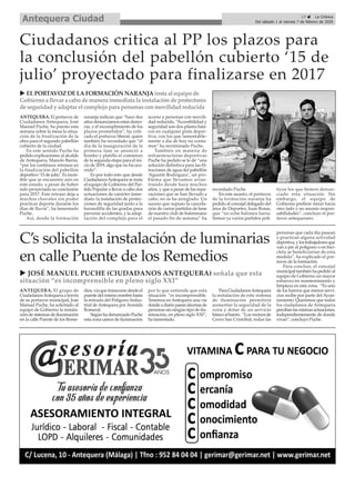 ANTEQUERA. El grupo de
CiudadanosAntequera a través
de su portavoz municipal, José
Manuel Puche, ha solicitado al
equipo de Gobierno la instala-
ción de sistemas de iluminación
en la calle Puente de los Reme-
dios,víaquetranscurredesdeel
puentedelmismonombrehasta
la entrada del Polígono Indus-
trial de Antequera por Avenida
Romeral.
SegúnhadenunciadoPuche
esta zona carece de iluminación
por lo que entiende que esta
situación “es incomprensible.
Tenemos en Antequera una vía
dondeadiariopasandecenasde
personas sin ningún tipo de ilu-
minación, en pleno siglo XXI”,
ha lamentado.
ParaCiudadanosAntequera
la instalación de este sistema
de iluminación permitiría
aumentar la seguridad de la
zona y dotar de un servicio
básicoalbarrio. “Losvecinosde
Cerro San Cristóbal, todas las
personas que cada día pasean
o practican alguna actividad
deportiva,ylostrabajadoresque
van a pie al polígono o en bici-
cleta se beneficiarían de esta
medida”, ha explicado el por-
tavoz de la formación.
Para concluir, el concejal
municipaltambiénhapedidoal
equipo de Gobierno un mayor
esfuerzo en mantenimiento y
limpieza en esta zona. “Es uno
de los barrios que menos servi-
cios recibe por parte del Ayun-
tamiento. Queremos que todos
los ciudadanos de Antequera
percibanlasmismasactuaciones,
independientemente de donde
vivan”, concluyó Puche.
ANTEQUERA. El portavoz de
Ciudadanos Antequera, José
Manuel Puche, ha puesto esta
semana sobre la mesa la situa-
ción de la finalización de la
obra para el segundo pabellón
cubierto de la ciudad.
En este sentido Puche ha
pedido explicaciones al alcalde
de Antequera, Manolo Barón,
“por los continuos retrasos en
la finalización del pabellón
deportivo ‘15 de julio’. Es incre-
íble que se encuentre aún en
este estado, a pesar de haber
sido proyectada su conclusión
para 2017. Este retraso deja a
muchos chavales sin poder
practicar deporte durante los
días de lluvia”, ha lamentado
Puche.
Así, desde la formación
naranja indican que “hace dos
años denunciamos estas demo-
ras, y el incumplimiento de los
plazos prometidos”, ha criti-
cado el portavoz liberal, quien
también ha recordado que “el
día de la inauguración de la
primera fase se anunció a
bombo y platillo el comienzo
de la segunda etapa para el ini-
cio de 2019, algo que no ha ocu-
rrido”.
Es por todo esto que desde
CiudadanosAntequera se insta
al equipo de Gobierno del Par-
tido Popular a llevar a cabo dos
actuaciones de carácter inme-
diato: la instalación de protec-
ciones de seguridad junto a la
barandilla de las gradas para
prevenir accidentes, y la adap-
tación del complejo para el
acceso a personas con movili-
dad reducida. “Accesibilidad y
seguridad son dos pilares bási-
cos en cualquier pista depor-
tiva, con los que lamentable-
mente a día de hoy no conta-
mos” ha recriminado Puche.
También en materia de
infraestructuras deportivas
Puche ha pedido se le dé “una
solución definitiva para las fil-
traciones de agua del pabellón
‘Agustín Rodríguez’, un pro-
blema que llevamos arras-
trando desde hace muchos
años, y que a pesar de las repa-
raciones que se han llevado a
cabo, no se ha arreglado. Un
suceso que supuso la cancela-
ción de varios partidos de base
de nuestro club de balonmano
el pasado fin de semana” ha
recordado Puche.
En este asunto, el portavoz
de la formación naranja ha
pedido al concejal delegado del
área de Deportes, Juan Rosas,
que “no eche balones fuera.
Somos ya varios partidos polí-
ticos los que hemos denun-
ciado esta situación. Sin
embargo, el equipo de
Gobierno prefiere mirar hacia
otro lado y no asumir respon-
sabilidades”, concluye el por-
tavoz antequerano.
u ELPORTAVOZ DELAFORMACIÓN NARANJAinsta al equipo de
Gobierno a llevar a cabo de manera inmediata la instalaciónde protectores
de seguridady adaptar el complejo para personasconmovilidadreducida
Ciudadanos critica al PP los plazos para
la conclusión del pabellón cubierto ‘15 de
julio’ proyectado para finalizarse en 2017
C’s solicita la instalación de luminarias
en calle Puente de los Remedios
u JOSÉ MANUEL PUCHE (CIUDADANOS ANTEQUERA) señala que esta
situación “es incomprensible en pleno siglo XXI”
17 ç La Crónica
Del sábado 1 al viernes 7 de febrero de 2020Antequera Ciudad
 