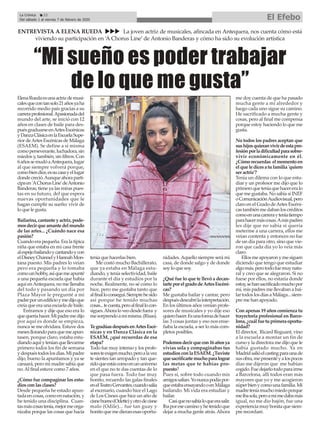 “Mi sueño es poder trabajar
de lo que me gusta”
ENTREVISTA A ELENA RUEDA uuu La joven actriz de musicales, afincada en Antequera, nos cuenta cómo está
viviendo su participación en ‘A Chorus Line’ de Antonio Banderas y cómo ha sido su evolución artística
La Crónica 22
Del sábado 1 al viernes 7 de febrero de 2020 El Efebo
ç
ElenaRuedaesunaactrizdemusi-
calesquecontansolo21añosyaha
recorrido medio país gracias a su
carreraprofesional.Apasionadadel
mundo del arte, se inició con 12
años en clases de baile para des-
puésgraduarseenArtesEscénicas
yDanzaClásicaenlaEscuelaSupe-
rior deArtes Escénicas de Málaga
(ESAEM). Se define a sí misma
comoperseverante,luchadora,sin
miedos y, también, sin filtros. Con
6añossemudóaAntequera,lugar
al que siempre volverá porque,
comobiendice,essucasayellugar
dondecreció.Aunqueahoraparti-
cipaen'AChorusLine'deAntonio
Banderas, tiene ya las miras pues-
tas en su futuro, del que espera
nuevas oportunidades que le
hagan cumplir su sueño: vivir de
lo que le gusta.
Bailarina,cantanteyactriz,pode-
mosdecirqueamantedelmundo
de las artes... ¿Cuándo nace esa
pasión?
Cuando era pequeña. Era la típica
niña que estaba en mi casa frente
alespejobailandoycantandoycon
elDisneyChannelyHannahMon-
tana puesto. Mis padres lo veían
pero era pequeña y lo tomaba
comounhobby,asíquemeapunté
a una pequeña escuela que había
aquí enAntequera, no me llenaba
del todo y pasando un día por
Plaza Mayor le pregunté a mi
padreporunedificioymedijoque
creía que era una escuela de baile.
Entramos y dije que eso era lo
quequeríahacer.Mipadremedijo
por aquí es donde se empieza,
nunca se me olvidara. Estuve dos
mesesllorandoparaquemeapun-
tasen, porque claro, estaba estu-
diandoaquíyteníanquellevarme
primero todos los fin de semana
ydespuéstodoslosdías.Mipadre
dijo, bueno la apuntamos y ya se
cansará, pero mi madre sabía que
no.Al final estuve como 7 años.
¿Cómo fue compaginar los estu-
dios con las clases?
Desde pequeña he estado apun-
tadaencosas,comoennatación,y
he tenido una disciplina. Cuan-
tasmáscosastenía,mejormeorga-
nizaba porque las cosas que hacía
tenía que hacerlas bien.
Me costó mucho Bachillerato,
que ya estaba en Málaga estu-
diando, y tenía selectividad, baile
durante el día y estudios por la
noche. Realmente, no sé cómo lo
hice, pero me gustaba tanto que
alfinalloconseguí.Siemprehesido
así porque he tenido muchas
cosas...tecuesta,peroalfinallocon-
sigues.Ahoraloveodesdefuera y
mesorprendoamímisma.(Risas).
TegradúasdespuésenArtesEscé-
nicas y en Danza Clásica en la
ESAEM, ¿qué recuerdas de esa
etapa?
Todo fue muy intenso y los profe-
soresteexigenmucho,peroalavez
te sientes tan arropado y tan que-
ridoqueestáscomoenununiverso
en el que no te das cuentas de lo
que pasa fuera. Todo fue muy
bonito, recuerdo las galas finales
enelTeatroCervantes,cuandosalía
al escenario, cuando hice el Lago
de Los Cisnes que hice un año de
cisnebueno(Odette)yotrodecisne
malo (Odile)... fue tan guay y
bonitoquemedieranesasoportu-
nidades.Aquello siempre será mi
casa, de donde salgo y de donde
soy lo que soy.
¿Qué fue lo que te llevó a decan-
tarteporelgradodeArtesEscéni-
cas?
Me gustaba bailar y cantar, pero
despuésdescubrílainterpretación.
En los últimos años venían profe-
sores de musicales y yo dije eso
quierohacer.Esunaformadehacer
las 3 cosas juntas y eso nos ense-
ñaba la escuela, a ser lo más com-
pletos posibles.
Podemosdecirquecon16añosya
vivías sola y compaginabas tus
estudiosconlaESAEM.¿Tuviste
quesacrificartemuchoparalograr
las metas que te habías pro-
puesto?
Pues sí, sobre todo cuando mis
amigossalían.Yonuncapodíapor-
queestabaensayandooenMálaga
bailando. Mi vida era estudiar y
bailar.
Casiquenosabíaloqueerasalir.
Ibaporesecaminoyhetenidoque
dejar a mucha gente atrás.Ahora
me doy cuenta de que ha pasado
mucha gente a mi alrededor y
luego cada uno sigue su camino.
He sacrificado a mucha gente y
cosas, pero al final me compensa
porque estoy haciendo lo que me
gusta.
No todos los padres aceptan que
sushijosquieranvivirdeestapro-
fesiónporladificultadparasobre-
vivir económicamente en él.
¿Cómorecuerdas elmomentoen
elqueledicesatufamilia'quiero
ser actriz'?
Tenía un dilema con lo que estu-
diar y un profesor me dijo que lo
primeroqueteníaquehacereralo
que me gustaba. No sabía si INEF
oComunicaciónAudiovisual,pero
claro en el Grado deArtes Escéni-
castambiénmedabanloscréditos
comoenunacarrerayteníatiempo
parahacermáscosas.Amispadres
les dije que no sabía si quería
meterme a una carrera, ellos me
veían contenta y entonces no fue
de un día para otro, sino que vie-
ron que cada día yo lo veía más
claro.
Ellosmeapoyaronymesiguen
diciendo que tengo que estudiar
algomás,perotodofuemuynatu-
ral y creo que se alegraron. Si no
fuese por ellos, no estaría donde
estoy,sehansacrificadomuchopor
mí, mis padres me llevaban a bai-
lartodoslosdíasaMálaga...siem-
pre me han apoyado.
Con apenas 19 años comienza tu
trayectoria profesional en Barce-
lona,¿cuálfuetuprimeraoportu-
nidad?
El director, Ricard Reguant, vino
a la escuela a montar un fin de
curso y la directora me dijo que le
había gustado mucho. Ya en
Madridsalióelcastingparaunade
susobra,mepresentéyalospocos
días me dijeron que me habían
cogido.Fuedejarlotodoparairme
a Barcelona, allí todos eran más
mayores que yo y me acogieron
súperbienycomounafamilia.Mi
madreteníamuchomiedoporque
meibasola,peroamímedabamás
igual, no me dio bajón, fue una
experienciamuybonitaquesiem-
pre recordaré.
 