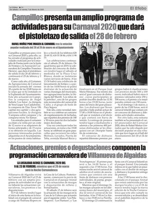 Campillospresentaunamplioprogramade
actividadesparasuCarnaval2020quedará
elpistoletazodesalidael28defebrero
Campillos se prepara para vivir
su Carnaval 2020 y, para ello, ya
ha cerrado el programa de acti-
vidades realizado por la Conce-
jalía de Fiestas junto con la Junta
de Festejos y la Asociación Car-
navalera de Campillos 'Francisco
Herrera', que dará el pistoletazo
de salida el día 28 de febrero y
continuará el 29 de febrero y 1
de marzo.
Como cada año, el Certamen
de Agrupaciones de Carnaval
iniciará la jornada del viernes
28 a partir de las 22:00 horas en
la carpa que se ha instalado en
la Explanada del Ayuntamiento.
Este año actuarán en Campi-
llos la comparsa de Ángel
Subiela 'Los listos', la chirigota
de Vera Luque 'Los Cadizfornia',
la comparsa de Tino Tovar 'Oh
capitán my capitán' y dos agru-
paciones locales, la chirigota
'Campana sobre campana' y la
comparsa mixta 'En llamas'.
Las entradas para el certamen
ya están a la venta por un coste
de 12 euros si se adquieren de
forma anticipada y de 15 euros
si se obtienen en taquilla. Las
personas interesadas podrán
adquirirlas en el Ayuntamiento,
en los puntos de venta habitua-
les o a través de los teléfonos 628
20 69 53, 618 55 38 84 y 654 11 98
77.
Las celebraciones continua-
rán el sábado 29 de febrero. De
igual forma que en 2019, la cele-
bración del concurso de disfra-
ces tendrá lugar el sábado al
mediodía en la Plaza Cruz
Blanca, donde se instalarán
varios servicios de barra. A las
13:30 habrá una exhibición de
lanzamiento de botijos y a par-
tir de las 14:00 horas se podrá
disfrutar de la actuación de
varias charangas del municipio,
tres agrupaciones locales, la chi-
rigota del Sheriff, 'Los niños de
la petróleo', uno de los grupos
más reconocidos del carnaval de
Cádiz, y el grupo de baile de
Paco Segura.
Este año, como novedad, tam-
bién se va a celebrar un concurso
de engalanamiento de fachadas,
que repartirá dos premios de 100
y 50 euros para las dos fachadas
mejor decoradas.
Una vez concluyan todas las
actuaciones, en torno a las 19:00
horas, se celebrará un gran pasa-
calles que recorrerá las calles
Molinos, Lavados, Puerta de
Teba, avenida Manuel Recio y
finalizará en el Parque José
María Hinojosa. Ese mismo día
será el 'gran concurso de disfra-
ces', cuyos participantes se
podrán inscribir desde las 12:30
horas a las 19:00 horas, justo
antes del inicio del gran pasaca-
lles. Los disfraces que lleven
parodia o baile podrán actuar de
17:00 a 18:00 horas en el photo-
call que se instalará a tal efecto
y que contará con barra de
sonido. La entrega de premios
tendrá lugar a medianoche y
además a las primeras 400 per-
sonas disfrazadas se les obse-
quiará con un 'choripán' hasta
fin de existencias.
El concurso de disfraces
repartirá diferentes premios: por
grupos habrá 4 clasificaciones
con premios desde 500 a 100
euros; individual habrá otros 4
premios valorados entre 250 y
100 euros; y el premio a la mejor
parodia contará con 150 euros.
Ya el domingo 1 de marzo, a
partir de las 13:00 horas, será el
carnaval infantil que contará con
un concurso de disfraces y dife-
rentes actividades animadas.
Por otro lado, esta semana
también se ha presentado el car-
tel anunciador del Carnaval
2020, obra de Rafael Muñoz Gra-
nados que ha sido elegido por
decisión popular en una vota-
ción que tuvo lugar en el hall del
Ayuntamiento del 20 al 24 de
enero.
La Crónica 24
Del sábado 1 al viernes 7 de febrero de 2020 El Efebo
ç
RAFAELMUÑOZPONEIMAGENALCARNAVALtraslavotación
popularrealizadadel20al24deeneroenelAyuntamiento
Actuaciones,premiosodegustacionescomponenla
programacióncarnavaleradeVillanuevadeAlgaidas
Villanueva de Algaidas vivirá
su Carnaval 2020 del 9 al 23 de
febrero con un amplio pro-
grama de actividades en el que
no faltarán las actuaciones car-
navaleras, los premios o las
degustaciones.
El 9 de febrero tendrá lugar
el inicio de esta fiesta en la loca-
lidad con el pregón de carnaval
a cargo de Vedruna Ropero en
la Casa de la Cultura. Posterior-
mente, comenzará la previa de
Carnaval en el parque Arenal
con la actuaciones de murgas
y degustación de relleno y
borrachuelos.
El sábado 15 de febrero será
la actuación de las murgas en la
Casa de la Cultura que actuarán
por el siguiente orden: ‘Los Pela-
nísperos’; ‘Los Plantaos’; y ‘Las
Tronchapencas’. El primer pase
será a las 16:00 horas y el
segundo a las 17:00 horas. Esa
misma noche será el carnaval de
adultos en el centro de asocia-
ciones que contará con una
fiesta de disfraces con premios
individuales, de pareja, grupa-
les y al más original.
Mientras que el domingo 16,
las murgas actuarán en los dife-
rentes bares del municipio, el
día 22 será el carnaval de las
barriadas. Alas 17:00 en La Ata-
laya y a las 19:00 en La Parrilla.
El domingo 23 continuará la
fiesta con el Carnaval Infantil en
el parque Arenal. Una jornada
intensa en la que habrá un pasa-
calles con el desfile de murgas
y disfraces y la posterior entrega
de premios.
A las 17:00 horas será la cho-
colatada en el parque Arenal
que estará amenizada por las
murgas locales y ya el 28 de
marzo tendrá lugar la nueva
edición de la Noche Carnava-
lesca que este año cumple su
novena edición y se desarrollará
en el pabellón deportivo de la
localidad.
LALOCALIDADACOGEELCARNAVAL2020DEL
9AL23DEFEBRERO,mientrasqueel28demarzo
serálaNocheCarnavalesca
 