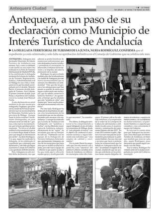 ANTEQUERA. Antequera será
declarada Municipio de Interés
Turístico de Andalucía esta
semana.Así,ycomoyaadelantó
a este medio en una entrevista
realizada en la Feria de Turismo
InternacionaldeMadrid(FITUR),
lo ha confirmado la delegada
territorialdelaJuntadeAndalu-
cía de Turismo, Regeneración,
Justicia y AdministraciónLocal
en Málaga en una visita aAnte-
quera en la que ha estado acom-
pañado por el alcalde, Manolo
Barón, la teniente alcalde dele-
gada de Turismo,Ana Cebrián,
el primer teniente alcalde, Juan
Rosas,yelportavozdeCiudada-
nos en la ciudad, José Manuel
Puche.
A esta declaración se unirá
también la de otro municipio
malagueño,Frigiliana,quejunto
conlaciudaddeElTorcalsupon-
drádosnuevosreconocimientos
de Municipio Turístico para la
provincia de Málaga. Aunque
hasta la fecha existían 5 locali-
dades distinguidas, en unas
semanasseránuntotalde7,gra-
cias a esta nuevas incorporacio-
nes que la Junta aprobará próxi-
mamente. “En breve el alcalde
recibiráladocumentaciónquese
levaahacerllegardesdelaJunta
para que tengan la información
porescrito”,hadichoRodríguez.
Y es que, según ha explicado la
delegada, ya ha culminado el
expediente que contempla esta
declaraciónysolofaltaquellegue
alpróximoConsejodeGobierno
yseaaprobadodefinitivamente.
Pero,Antequeranosoloreci-
birá dicha declaración, sino que
además se podrá beneficiar de
numerosas subvenciones que
irándestinadasalsectorturístico
y permitirán el crecimiento, la
innovación,elrefuerzodelosser-
vicios y su impulso, así como la
promoción de la ciudad.
Rodríguez ha aprovechado
tambiénparadarlaenhorabuena
alaciudaddeAntequeraporeste
nuevo reconocimiento que se
sumaráalosobtenidosconante-
rioridad. “Hay que dar las gra-
cias a los antequeranos que han
puesto su granito de arena para
seguirconservandoestemunici-
pio, que ha sabido conservar lo
natural e histórico”, ha agrade-
cido, al tiempo que ha añadido
que esto “pondrá en valor” una
ciudadque“tienemuchopoten-
cialtantomonumentalcomohis-
tórico”.
Por otro lado, Rodríguez ha
destacadolaimportanciadeapo-
yar a los Ayuntamientos de los
municipiosquesonlasadminis-
traciones más cercanas a los ciu-
dadanos.Y,aunquehamatizado
que la Junta de Andalucía está
trabajando con “palabras y
hechos”conlosdiferentesmuni-
cipios de Andalucía, indepen-
dientemente de las “siglas”, ha
recordado que esto no siempre
ha sido así. “Hablando con mi
equipo de la Delegación de
Turismo habíamos detectado
que,precisamenteAntequera,era
unodelosmunicipiosquehacía
añosquenorecibíaayudaddela
Junta,peroestenuevoequipode
Gobiernosí que quiere ayudar a
los que están aquí y ofrecerle
nuestroapoyoyayudaparatodo
lo que necesiten”, ha manifes-
tado.
Por último, la delegada terri-
torial se ha comprometido a
seguirtrabajandoenprodetodos
losmunicipiosdeMálaga,desde
el “más pequeño al mayor” con
el objetivo de continuar el creci-
miento turístico y seguir lide-
rando esta industria que “crea
empleo de calidad y creci-
miento”.
Porsuparte,Barónhaasegu-
rado que con esta anuncio van a
poner fin a una “injusticia” del
anteriorGobiernosocialistadela
Junta deAndalucía con diferen-
tes municipios, entre ellosAnte-
quera. El primer edil se ha refe-
rido entonces a la suspensión
de la orden de la Consejería de
Cultura de subvenciones a enti-
dades locales para el manteni-
miento y restauración del patri-
moniohistóricodelaño2013.“En
elaño2013cerraronelgrifoydije-
ronniuneuromásparalosayun-
tamientospararestaurarsupatri-
moniohistórico.Esonosvinomal
y tuvimos que hacer a pulmón
todas las restauraciones que ha
habido enAntequera desde ese
año”,haseñaladoelregidordela
ciudad, añadiendo que las ayu-
das que solicitarán en los próxi-
mos meses estarán dirigidas a la
mejoradeentornosyespaciosde
interésturístico,alaaccesibilidad
en dichos entornos y al patri-
moniohistóricooaaspectosque
considere y crea conveniente el
equipo de Gobierno.
Se inica así la cuenta atrás
para queAntequera sea recono-
cida como Municipio de Interés
TurísticodeAndalucía,untítulo
que tendrán que renovar cada
año, según Rodríguez, para
demostrarquepuedeseguircon-
tando con este título.
Tras la noticia, Rodríguez ha
visitadopartedelaciudadacom-
pañada por parte del Gobierno
municipal.
Antequera, a un paso de su
declaración como Municipio de
Interés Turístico de Andalucía
u LADELEGADATERRITORIALDETURISMO DELAJUNTA, NURIARODRÍGUEZ, CONFIRMAque el
expediente ya está culminado y solo falta suaprobacióndefinitiva enel Consejo de Gobierno que se celebra este mes
3 ç La Crónica
Del sábado 1 al viernes 7 de febrero de 2020Antequera Ciudad
 