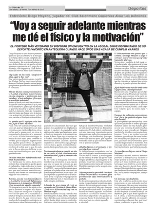 DeportesLa Crónica 36
Del sábado 1 al viernes 7 de febrero de 2020
ç
Diego Moyano es uno de esos porteros
que hace que al contrario se le achique
la portería. Ahora recién cumplidos los
49 años nos hace un repaso de toda su
experiencia y de su segunda etapa en
uno de los clubes en los que ha vivido
intensas experiencias a lo largo de su
dilatada vida deportiva, Club Balon-
mano COnservas Alsur Los Dólmenes.
El pasado 21 de enero cumplió 49
años, ¿qué le dice eso?
Que ya me queda menos para cumplir
los 50 años. No hay nada especial que
destacar. Mañana (pasado jueves) tengo
que plantear por esto una merienda en
el vestuario.
Más de 22 años como profesional en
la Asobal, el portero más veterano
en esta categoría, el portero con más
paradas y el más goleador. ¿Con qué
se queda de todo esto?
Bueno al final todo eso son números.
Te quedas con la experiencia y el paso
por el balonmano, por lo que has hecho,
lo que te ha tocado y lo que has disfru-
tado. Los números están ahí y seguirán
estando hasta que llegue uno, lo supere
y se acabará ser el más mayor o el de
más paradas, al final esto es anecdótico.
Ha pasado por 13 equipos en la Aso-
bal. ¿Qué se lleva de ellos?
Pues como en todos los trabajos hay
veces en que las situaciones son más
propicias para ciertos objetivos, otras
en las que lo pasas peor, en otras te
compensa lo deportivo a lo personal
y al revés. Al final intentas coger lo
mejor de cada sitio, pero también es
verdad que en algunos lugares estás
más a gusto que en otros. En algunos
no se pudieron cumplir los objetivos y
en otros de sobra, por lo que de cada
uno te llevas algo que te llena, y eso
sirve para motivarte para que te siga
gustando esto.
En todos estos años habrá tenido mul-
titud de anécdotas.
Hay tantas que no sabría decir, pero
siempre hay compañeros que les gusta
el cachondeo, viajes en los que te pasan
mil cosas, como cuando vas al extran-
jero que son bastante anecdóticos y
en cada sitio tienes tus historietas que
luego las vas contando.
Además, una de esas temporadas en
la Asobal la hizo en el Balonmano
Antequera en la temporada 2011-2012.
¿Qué recuerda de aquella campaña?
Por desgracia es uno de los sitios en los
que lo personal si superó a lo depor-
tivo, ya que en esta parte el equipo
estuvo bien pero en lo económico a
final de temporada se nos hizo deber
mucho dinero, lo que provocó que
muchos de los jugadores extranjeros se
marcharan a mitad de temporada y nos
quedamos los nacionales. Eso hizo que
quienes nos quedamos nos implicamos
más en el equipo y la segunda vuelta
salió mucho mejor que la primera, pero
al final por desgracia lo económico es
lo que te lleva a que siga el equipo en
la Asobal y esto hizo que nos tuviéra-
mos que marchar. Gracias a aquella
experiencia ahora estoy aquí, porque
estuve muy a gusto, lo viví intensa-
mente, tanto para bien como para mal.
Precisamente ahora se cumple un año
de su vuelta al club (ahora con otra
denominación). ¿Qué le ha motivado
a volver?
Yo he vuelto a Antequera por temas
familiares y personales, lo que pasa es
que una vez aquí, me conocen, ya que
soy amigo de Lorenzo Ruiz, estudié con
él en INEF, y aprovechó la ocasión para
pedirme si le podía echar una mano ya
que el equipo estaba en horas bajas, con
pocos puntos y querían salvar la situa-
ción. Una vez pude compaginar mi
horario laboral con el balonmano no
hubo ningún problema.
Además de que ahora el club se
encuentra en División de Honor Plata.
¿Qué otras diferencias hay con su
anterior etapa?
Siendo la misma ciudad, y siendo otra
denominación el club, éste ha intentado
hacer bien las cosas con una estructura
sólida desde abajo para ir creciendo.
Así tanto a nivel económico como de
fichajes y de infraestructura en el club
se han manejado bien los diferentes
segmentos. El club está en crecimiento
con una base muy importante que se
demuestra en todos los campeonatos
de Málaga y de Andalucía y que espe-
remos que esto no pare, que sigamos
teniendo niños y que nuestros objeti-
vos se puedan cumplir.
¿Qué le dijeron en el vestuario el pri-
mer día de su regreso?
Ya había algunos compañeros con los
que había jugado anteriormente como
Nacho Soto o Francis, y mucha gente
ya me conocía de antes así que no hubo
ningún problema. Aquí la gente se ha
portado muy bien conmigo siempre,
tanto dentro como fuera del vestuario.
El público siempre me ha acogido estu-
pendamente.
Alguno pensaría que usted vino aquí
a tener un final feliz a su carrera, pero
pone todo en cada entrenamiento y
partido.
En los entrenamientos intento dosifi-
carme porque la edad no perdona, pero
dentro de mis márgenes quiero estar
siempre en un nivel alto para después
en los partidos darlo todo. Si no puedo
hacerlo no estaría jugando. Yo disfruto
cuando el sacrificio es intenso, estás
metido en el partido y te gustan las
cosas que haces. Si no piensas así y no
estuviera bien no estaría jugando
a mi edad.
El club mantiene una apuesta por la
cantera. A Diego Moyano si algo le
sobra es la experiencia que puede
transmitir a la base.
Yo me ofrecí también al club para ver
si podía ayudar a los porteros de la base
y en eso estamos. Tengo una sesión por
semana con ellos. Tal vez a nivel orga-
nizativo me falta un poco de tiempo y
de pista, ya que hay muchos equipos a
parte del balonmano que también las
necesitan y se hace un poco difícil com-
paginar los horarios, pero intentamos
que los chavales se lopasen bien apren-
diendo y si puedo aportar ahí estaré.
¿Qué objetivos os marcáis tanto como
equipo como a nivel personal?
Bueno sería una estupidez que el obje-
tivo sea salvarse. Después de tres tem-
poradas que estamos en la parte de
arriba, el año pasado nos quedamos a
un punto del playoff de ascenso y más
como estamos actualmente, el objetivo
debe ser intentar entrar en el playoff
y hacerlo lo mejor posible, y este obje-
tivo es tanto para mi como para el
equipo.
Después de toda esta carrera depor-
tiva. ¿Se te ha quedado alguna espi-
nita clavada?
Si, por supuesto que siempre hay cosas
que se te quedan en el tintero que ojalá
hubieran salido de otra manera, pero
no soy una persona de darle muchas
vueltas a lo que no pudo ser. Después
también he vivido experiencias muy
buenas. Pero si es verdad que me
hubieran gustado que las cosas hubie-
ran encajado para jugar en el extran-
jero, que tuve la oportunidad pero
cuando llegó no era el momento. Son
cosas que salen así y no se pueden cam-
biar ni plantearte que hubiera pasado.
¿Le queda cuerda para rato a Diego
Moyano?
Pues eso ya se verá, vamos a terminar
primero la temporada y hacerlo lo
mejor posible y si las lesiones me res-
petan y el físico también, pues inten-
taré seguir con objetivos a corto plazo,
algo que hago ya desde hace algún
tiempo. Mientras disfrute seguiré, aun-
que también si la situación laboral cam-
bia y no lo puedo compaginar, pues ya
se verá.
Un mensaje para la afición.
Este año la afición está siendo muy
importante, se está volcando mucho.
En Antequera ellos son muy importan-
tes y el porqué de que llevemos más de
un año imbatidos en el Argüelles, parte
de ello depende la consecución de los
objetivos, por lo que deseo agradecer-
les. Y a toda la directiva también por
sacar el equipo adelante en unas cir-
cunstancias en las que hay que tener
cabeza y sabiendo lo que se hace.
Entrevista: Diego Moyano, jugador del Club Balonmano Conservas Alsur Los Dólmenes
“Voyaseguiradelantemientras
medéelfísicoylamotivación”
EL PORTERO MÁS VETERANO EN DISPUTAR UN ENCUENTRO EN LA ASOBAL SIGUE DISFRUTANDO DE SU
DEPORTE FAVORITO EN ANTEQUERA CUANDO HACE UNOS DÍAS ACABA DE CUMPLIR 49 AÑOS
 