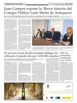9 ç La Crónica
Del sábado 1 al viernes 7 de febrero de 2020Antequera Ciudad
ANTEQUERA. El pasado miér-
coles tuvo lugar en la RealAca-
demia de las Nobles Artes de
Antequera la conferencia ‘Breve
Historia del Colegio Público
León Motta de Antequera. En
su Centenario (1920-2020)’pro-
nunciada por el profesor e his-
toriador Juan Campos.
La actividad, que se
enmarca dentro de la progra-
mación por el centenario de este
centro escolar, contó con la pre-
sencia del alcalde deAntequera,
Manuel Barón, la directora del
Colegio, María Ángeles Reina,
y el vicedirector de la RealAca-
demia, José Escalante. Entre el
público asistente, también estu-
vieron en la charla parte del pro-
fesorado del ‘León Motta’, así
como el teniente de alcalde,
Alberto Arana, y la concejal de
Educación, Sara Ríos.
El acto se inició con la felici-
tación al centro escolar por parte
de José Escalante, para dar paso
al alcalde quien subrayó en su
intervención que el “valor his-
tórico de esta institución educa-
tiva para la ciudad”, recordando
que el pasado año se le reco-
noció con la entrega de la Meda-
lla de Plata de la Jarra de Azu-
cenas.
Tras ello, llegó el turno para
el historiador Juan Campos,
quien comenzó su exposición
por la diferenciación entre la
Escuela Unitaria y la Escuela
Graduada, que eran dos con-
ceptos que se dieron en la época
en la que se inauguró el ‘León
Motta’.
De igual forma, hizo un
repaso sobre la graduación
escolar en nuestro país, la pro-
pia de las escuelas de niños de
Antequera (1917-1920) y los pri-
meros años del colegio tras su
creación.
El historiador antequerano
aprovechó la ocasión, para pre-
sentar una serie de diapositivas
de la época con el fin de visua-
lizar en los asistentes la época
de la II República y los inicios
del franquismo.
El también académico de la
institución detalló la etapa de la
reconstrucción del edificio en su
antigua ubicación en calle
Obispo (1957) y su posterior
traslado a la avenida de la Esta-
ción, donde actualmente se
ubica el colegio público ‘León
Motta’.
u EL ACTO, DESARROLLADO EN LA REAL ACADEMIA DE LAS NOBLES ARTES, se enmarca dentro
de las actividades del centenario de este centro escolar y en la que estuvo presente el alcalde de Antequera
Juan Campos expone la ‘Breve historia del
Colegio Público León Motta de Antequera’
El servicio Avant Sevilla-Córdoba-Málaga fue
utilizado el pasado año por 1.010.000 usuarios
ANTEQUERA. La estación de
AVEAntequera-SantaAna reci-
bió el pasado año junto con el
resto de estaciones intermedias
del trayecto Sevilla-Córdoba-
Málagauntotalde101.000pasa-
jeros, lo que supone el 10% del
total concentrado por esta línea.
Así, según ha comunicado
Renfeatravésdeuncomunicado
elservicioAvantSevilla-Córdoba-
Málaga fue utilizado por
1.010.000viajeroselpasado2019.
Esta cifra se traduce en un incre-
mento del 1,9 % respecto al ejer-
cicio del año anterior y la incor-
poraciónde19.000nuevosusua-
rios a este servicio de Renfe en
Andalucía.
Del total de viajeros, más de
lamitad(504.000)sedesplazaron
eneltrayectoSevilla-Córdoba,en
ambos sentidos. Las relaciones
que unen Málaga con Sevilla y
Córdobaprácticamentesuponen
el 20 por ciento del volumen de
viajeros cada una, con 199.000 y
195.000 usuarios, respectiva-
mente.
13 millones de viajeros
Además, tal y como señalan
desde Renfe los trenes Avant
cumplieron en enero 15 años de
servicioenAndalucía,habiendo
sido utilizados por más de 13
millones desde entonces.
Este servicio comenzó entre
SevillayCórdobaconunaoferta
de seis trenes en cada sentido
de lunes a viernes y cuatro los
fines de semana. Tres años más
tarde, en febrero de 2008, Renfe
prolongó su recorrido hasta
Málaga,conparadasintermedias
enlasestacionesdePuenteGenil-
HerrerayAntequeraSanta-Ana.
Según señala la empresa,
estos trenes, garantizados como
Obligación de Servicio Público,
sonserviciosdeMediaDistancia
quecirculanporvíasdealtavelo-
cidad, lo que permite ofrecer
tiempos de viaje muy competi-
tivos,conposibilidadderealizar
desplazamientos entre las tres
ciudades en el día o de ida y
vuelta en una misma jornada.
Actualmente, Renfe pone en
servicio a diario 16 trenesAvant
enAndalucía,queunenSevillay
Málaga en 1 hora y 55 minutos;
Córdoba y Málaga en 1 hora y 5
minutos; y Sevilla y Córdoba en
45minutos,conunapuntualidad
queenlosúltimosdocemesesha
superado el 94 %.
Porotraparte,desdeRenfese
informa que los trenes Avant
cuentan con un abanico de tari-
fascompetitivasconbonosytítu-
los de viaje que suponen impor-
tantes descuentos respecto a la
tarifa habitual, especialmente
pensadosparalosviajerosquese
desplazandemanerarecurrente.
Taller de
autoestima,
el miércoles
a las 17:30 h.
ANTEQUERA. El Ayunta-
miento de Antequera, a través
del área de Familia, Equidad,
Accesibilidad,EducaciónySani-
dad organiza para el próximo
miércoles5defebreroalas17:30
horas,conentradagratuitahasta
completar aforo, un taller de
autoestima en el Centro de Ser-
vicios Sociales ‘Doctor Pedro de
Rojas’.Así,señalalaconcejaldel
área, Sara Ríos, esta actividad
viene a dar continuidad al taller
celebrado en fechas pasadas y
que tan buena acogida tuvo. La
sesiónseráimpartidaporlapsi-
cóloga especialista Raquel Gar-
cía Luque.
u LAESTACIÓN ANTEQUERA-SANTAANARECIBIÓ,junto al resto
de estacionesintermedias, untotal de 101.000 pasajeros
 