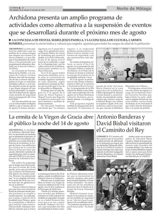 ARCHIDONA. La crisis sani-
taria ha conllevado a que los
pueblos de la comarca tengan
que adaptar sus eventos a la
nueva realidad y, es por ello,
que el Ayuntamiento de Archi-
dona ya ha presentado una
programación alternativa dise-
ñada por el área de Cultura y
de Fiestas.
La concejala de Fiestas,
María Jesús Padilla, y la con-
cejala de Cultura, Carmen
Romero, han sido las encarga-
das de dar a conocer este pro-
grama en el que se realizarán
múltiples talleres y activida-
des durante el mes de agosto
y que llegan después de que
se haya procedido a la suspen-
sión de la Real Feria de Agosto
como medida de seguridad
ante la propagación del virus
COVID19.
Así, han desvelado de cara
a la juventud habrá múltiples
talleres y que el viernes, día 14
de agosto, la música será pro-
tagonista con el pasacalle a
cargo de la agrupación musi-
cal Nuestra Señora de Gracia
de Archidona que cerrará el
desfile en la Plaza Ochavada.
El día 15 de agosto será el
turno de un pasacalle a cargo
de 'La Charanga Lanz' por las
calles céntricas de Archidona,
finalizando también en la
Plaza Ochavada.
Ya el 16 de agosto habrá
atracciones infantiles, eso sí,
en ellas se extremarán las
medidas higiénico sanitarias
en todo momento, según
manifestó la concejala de Fies-
tas que recordó que el uso de
la mascarilla es obligatorio.
El tiempo para la copla lle-
gará en 17 el agosto de la
mano de Alicia Espinar y
Miguel Garnú que llegarán
al auditorio municipal con
aforo limitado y medidas de
distanciamiento.
Por otra parte, Padilla ha
informado que “no estamos
seguros si la tradicional
gymkana automovilística se
podrá realizar debido a las
normas de seguridad, cosa
que anunciaremos más ade-
lante”.
En cuanto al programa cul-
tural, se inicia el día 8 de
agosto con la presentación del
'Certamen Poético Ciudad de
Archidona' en el Paseo de la
Victoria en donde se realizará
la entrega de premios en la
modalidad nacional y local.
El 12 de agosto se presen-
tará en este mismo emplaza-
miento el libro de la escritora
e ilustradora Rocío Gonzá-
lez. La presentación de la XIX
edición de 'Relato Corto Ocha-
vada' será el miércoles día 5 de
agosto en la Plaza Hermanos
Lafuente Alcántara, proce-
diendo además a la entrega de
premios.
Este programa engloba
también la inauguración de la
exposición 'Yo colecciono; el
mundo de Andy' de Gracia
María Zamora en la zona
expositiva de la biblioteca
Pública Municipal Dr. Ricardo
Conejo Ramilo y, posterior-
mente, una jornada de cuenta-
cuentos que correrá a cargo de
la librería 'Boops' con cuentos
en español e inglés. Este acto
se llevará a cabo en las escale-
ras que conectan la biblioteca
Municipal con el Museo.
El programa cerrará filas
con una charla divulgativa a
cargo del archidonés Anto-
nio Gozalvez Escobar que,
bajo el título 'La carta', anali-
zará la singular historia de una
carta inédita escrita desde
Archidona al rey Fernando II
que vuelve más de doscientos
años a su punto de partida.
Archidona presenta un amplio programa de
actividades como alternativa a la suspensión de eventos
que se desarrollará durante el próximo mes de agosto
ARCHIDONA. La alcaldesa
de Archidona, Mercedes Mon-
tero, ha anunciado las medidas
que se adoptarán el próximo 14
de agosto en la localidad coin-
cidiendo con la festividad de la
Patrona de Archidona, la Vir-
gen de Gracia. Una celebración
que distará de lo conocido
hasta la fecha por tener que
asumir diferentes medidas de
seguridad para evitar la expan-
sión del COVID-19 y por la sus-
pensión de la Romería Noc-
turna.
Este motivo ha propiciado
que se tengan que tomar medi-
das para la noche del 14 de
agosto, pero que permitirán
que el interior del Santurario
esté abierto esa misma noche.
Así, Montero ha adelantado
que “se va a ampliar el horario
en la noche del 14 de cara a evi-
tar todo tipo de aglomeracio-
nes en el interior”.
“Vamos a retirar los bancos
para que haya una circulación
fluida de personas donde pue-
dan presentar su respeto a
nuestra patrona”, ha explicado,
por su parte, el párroco de la
localidad, Javier Velasco, quien
ha acompañado a Montero
para anunciar cómo transcu-
rrirá esa noche.Asimismo, tam-
bién ha aclarado que la octava
se prolongará hasta el día 22 de
agosto, cuando se celebrará una
solemne misa en el Santuario.
Mientras que la tradicional
Misa en honor a la Virgen de
Gracia se celebrará el día 15 de
agosto a las 12 de la mañana en
la Parroquia de Santa Ana.
“Desde la Cofradía quere-
mos recordar que debemos
mantener en todo momento las
medidas de seguridad.Aunque
no va a haber Romería hay
cosas que sí se van a seguir
haciendo. Pedimos a los veci-
nos a que enciendan esos días
sus luminarias en honor a nues-
tra Patrona. Queremos recor-
dar que se mantendrán los
famosos repiques como gesto
hacia nuestra tradición, en estas
fechas señaladas”, ha subra-
yado uno de los miembros
directivos de la Cofradía de la
Virgen de Gracia, Fernando
Morales.
Montero terminó recor-
dando la necesidad de mante-
ner las medidas de seguridad
en un “año en el que la pan-
demia lo ha modificado todo”.
“No podemos permitirnos dar
pasos hacia atrás”, ha finali-
zado.
u LACONCEJALADEFIESTAS, MARÍAJESÚSPADILLA, Y LACONCEJALADECULTURA, CARMEN
ROMERO, presentanla oferta lúdica y cultural que engloba apuestaspara todoslosrangosde edadde la población
La ermita de la Virgen de Gracia abre
al público la noche del 14 de agosto
COMARCA. El Caminito del
Rey espacio que se encuentra
en pleno proceso de adhesiones
en su búsqueda por lograr que
sea declarado Patrimonio Mun-
dial de la UNESCO recibió el
pasadodomingounavisitamuy
especial, la del actor malagueño
Antonio Banderas y el cantante
almeriense David Bisbal.
Ambos, junto con la presen-
tadora de televisión María
Casadoyartistasdelagranpan-
talla tuvieron la oportunidad de
recorrer todo el sendero del
CaminitodelRey.Unavisitacon
laqueAntonioBanderasexpresó
dar su apoyo para que dicho
enclave sea declarado Patrimo-
nio Mundial por la UNESCO.
Antonio Banderas y
David Bisbal visitaron
el Caminito del Rey
Norte de MálagaLa Crónica 22
Del sábado 25 al viernes 31 de julio de 2020
ç
 