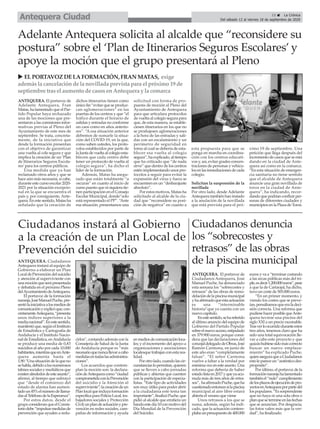 ANTEQUERA. El portavoz de
Adelante Antequera, Fran
Matas, ha lamentado que el Par-
tido Popular haya rechazado
una de las mociones que pre-
sentaron a las comisiones infor-
mativas previas al Pleno del
Ayuntamiento de este mes de
septiembre. Se trata, concreta-
mente, de la iniciativa que
desde la formación presentan
con el objetivo de garantizar
una vuelta al cole segura y que
implica la creación de un ‘Plan
de Itinerarios Seguros Escola-
res’para los centros públicos.
Una medida que ya han
reclamado otros años y que se
hace aún más necesaria, si cabe,
durante este curso escolar 2020-
2021 por la situación excepcio-
nal en la que se encuentra el
país y, por consiguiente, Ante-
quera. En este sentido, Matas ha
señalado que la creación de
dichos itinerarios tienen como
único fin “evitar que se produz-
can aglomeraciones” en las
puertas de los centros y que “el
tráfico durante el horario de
salidas y entradas no conforme
un caos como en años anterio-
res”. “A esa situación anterior
debemos de sumarle la situa-
ción del COVID-19, en la que,
como saben ustedes, los proto-
colos establecidos por parte de
la Junta de vuelta al colegio esta-
blecen que cada centro debe
tener un protocolo de vuelta al
colegio segura”, ha dicho el
líder de la formación.
Además, Matas ha asegu-
rado que están totalmente “a
oscuras” en cuanto al inicio de
curso puesto que ni siquiera tie-
nen participación en el Consejo
Escolar Municipal, donde“solo
está representado el PP”. “Ante
esa situación, presentamos una
solicitud con forma de pro-
puesta de moción al Pleno del
Ayuntamiento de Antequera
para que articulara protocolos
de vuelta al colegio segura para
que, de esta manera, se estable-
ciesen itinerarios en los que no
se produjesen aglomeraciones
a la hora de las entradas y sali-
das con un escalamiento y un
perímetro de seguridad en
torno al cual se debería de esta-
blecer esa vuelta al colegio
segura”, ha explicado, al tiempo
que ha criticado que “de nada
sirve” que dentro de los centros
estén implementando unos pro-
tocolos a seguir para evitar la
expansión del virus y fuera se
encuentren en un “desbarajuste
absoluto”.
Por estos motivos, Matas ha
solicitado al alcalde de la ciu-
dad que “reconsidere su posi-
ción de negativa” en cuanto a
esta propuesta para que se
ponga en marcha en coordina-
ción con los centros educati-
vos y, así, evitar grades concen-
traciones de personas y vehícu-
los en las inmediaciones de cada
colegio.
Solicitan la suspensión de la
novillada
Por otro lado, desde Adelante
Antequera también han instado
a la anulación de la novillada
que está prevista para el pró-
ximo 19 de septiembre. Una
petición que llega después del
incremento de casos que se está
dando en la ciudad de Ante-
quera así como en la comarca.
“En esta situación de emergen-
cia sanitaria no tiene sentido
que el alcalde de Antequera
anuncie una gran novillada de
toros en la ciudad de Ante-
quera”, ha indicando, recor-
dando que podrían confluir per-
sonas de diferentes ciudades y
municipios en la Plaza de Toros.
Adelante Antequera solicita al alcalde que “reconsidere su
postura” sobre el ‘Plan de Itinerarios Seguros Escolares’ y
apoye la moción que el grupo presentará al Pleno
u ELPORTAVOZ DELAFORMACIÓN, FRAN MATAS, exige
ademásla cancelaciónde la novillada prevista para el próximo 19 de
septiembre trasel aumento de casosenAntequera y la comarca
ANTEQUERA. Ciudadanos
Antequera instará al equipo de
Gobierno a elaborar un Plan
LocaldePrevencióndelsuicidio
y atención al superviviente con
unamociónqueserápresentada
y debatida en el próximo Pleno
delAyuntamientodeAntequera.
El portavoz de la formación
naranja,JoséManuelPuche,pre-
sentólainiciativaalosmediosde
comunicaciónyexplicóque,con-
cretamenteAntequera,“presenta
unos índices superiores a la
medianacional”.Enestesentido,
manifestóque,segúnelInstituto
de Estadística y Cartografía de
Andalucía y el Instituto Nacio-
nal de Estadística, enAndalucía
se produce una media de 0,83
suicidios al año por cada 10.000
habitantes,mientrasqueenAnte-
quera aumenta hasta el
1,90.“Unasituacióndelaqueno
sehabla,debidoalosnumerosos
tabúessocialesymediáticosque
existenalrededordeesteasunto”,
afirmó, al tiempo que subrayó
que “desde el comienzo del
estado de alarma han aumen-
tadoun45%elnúmerodellama-
dasalTeléfonodelaEsperanza”.
Por estos datos, desde el
grupoconsideranqueelConsis-
toriodebe“impulsarmedidasde
prevención que ayuden a redu-
cirlos”, contando además con la
Consejería de Salud de la Junta
de Andalucía porque es “más
necesarioquenuncallevaracabo
medidasentodaslasadministra-
ciones”.
Los acuerdos que contem-
plan la moción son: la declara-
cióndeAntequeracomo“ciudad
comprometidaconlaPrevención
del suicidio y la Atención al
superviviente”;lacreacióndeun
Planlocalqueincluyaformación
específicaparaPolicíaLocal,tra-
bajadores sociales y Protección
Civil;unplandeactuaciónypre-
vención en redes sociales, cam-
pañas de información y ayuda
enmediosdecomunicaciónloca-
les; y el incremento del apoyo a
organizaciones y asociaciones
localesquetrabajanconestarea-
lidad.
Porotrolado,cuandolascir-
cunstanciaslopermitan,quieren
que se lleven a cabo jornadas
públicas y abiertas que cuenten
con la participación de especia-
listas. “Este tipo de actividades
son muy útiles para poder abrir
a la ciudadanía este tema tan
importante”,finalizóPuche,que
pidió al alcalde que emitiera un
bandoestedía10conmotivodel
Día Mundial de la Prevención
del Suicidio.
Ciudadanos instará al Gobierno
a la creación de un Plan Local de
Prevención del suicidio
Ciudadanos denuncia
los “sobrecostes y
retrasos” de las obras
de la piscina municipal
ANTEQUERA. El portavoz de
Ciudadanos Antequera, José
Manuel Puche, ha denunciado
esta semana los “sobrecostes y
retrasos” de las obras de remo-
delacióndelapiscinamunicipal
yhaafirmadoqueestaactuación
es una “interminable
historia”que ya cuenta con un
nuevo capítulo.
Enestesentido,sehareferido
al último anuncio del equipo de
Gobierno del Partido Popular
sobreelnuevoacceso,estipulado
en 379.900 euros, porque consi-
dera que las declaraciones del
concejaldelegadodeObras,José
Ramón Carmona, en junio de
este año eran “completamente
falsas”. “El señor Carmona
vuelve a faltar a la verdad por
enésimavezenesteasunto.Una
reforma que debería de haber
estadolistaen2017yqueyaacu-
mula más de tres años de retra-
sos”, haafirmadoPuche,queha
cuestionadoentoncessilapiscina
municipal al aire libre estará
abierta el verano que viene
Unos retrasos a los que se
suma, además, según ha indi-
cado, que la actuación contem-
plabaunpresupuestode400.000
euros y va a “terminar costando
a las arcas públicas más del tri-
ple,esdecir1.200.000euros”,pese
a que la de Cartaojal, ha dicho,
tuvo un coste de 505.000 euros.
“En un primer momento, y
viendo los costes que se preve-
ían,pensábamosqueeraladeci-
sión correcta. Una reforma que
pudiesehacerposiblequeAnte-
quera tuviese una piscina del
siglo XXI a un precio razonable.
Trasverloocurridoduranteestos
tres años, tenemos claro que ha
sido una total equivocación lle-
var a cabo este proyecto y que
quizáshubiesesidomáscorrecto
buscar un nuevo emplaza-
miento” ha explicado Puche,
quienaseguraqueaCiudadanos
estolepareceun“auténticodes-
propósito”.
Por último, el portavoz de la
formaciónnaranjahalamentado
tambiénel“nulo”cumplimiento
delosplazosdeejecucióndepro-
yectosenAntequeraporpartedel
lospopulares.“Essorprendente
que no haya ni una sola obra o
planquesetermineenlasfechas
que se anuncian. Por desgracia,
las fotos valen más que la ver-
dad”, ha finalizado.
15 ç La Crónica
Del sábado 12 al viernes 18 de septiembre de 2020Antequera Ciudad
 