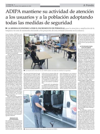 A sus 44 años, ADIPA es uno
de esos colectivos deAntequera
que llega a la población por el
cariño que transmite y por la
atención que presta a sus usua-
rios. La asociación es además,
por las personas que atiende,
unodeloscolectivosmásvulne-
rables debido a la situación que
estamosviviendoalrespectodel
COVID-19.Sinembargo,estono
hahechoqueparalicentodassus
actividades y siguen mante-
niendo la labor social que reali-
zan hacia la ciudadanía.
Así, los primeros momentos
conlallegadadelcoronavirusse
han sentido en este colectivo en
forma de preocupación ya que
en el mismo cuentan con dos
alas (Ay B) en la que se encuen-
tran usuarios gravemente afec-
tados y dos viviendas tuteladas
(ParquesolyAvenidadelaEsta-
ción) con 20 personas las cuales
podrían haberse infectado si no
setomabanlasmedidasoportu-
nas. “En principio no debería
haber problema, pero lo pode-
mostrasmitirdesdefueraporlos
cuidadores que entran y salen.
Las viviendas tuteladas y resi-
dencianosehanmezcladoentre
ellas.Pusimoslosmismoscuida-
doresporala,quenoentraranin-
gúntrabajadordellugar,incluso
laslimpiadoraseranlasmismas
las que entraban y salían siem-
pre en el mismo turno, de
manera que en un momento
dado si hubiera habido algún
problema nos diera la posibili-
daddedetectarlocuantoantesy
ver de dónde venía”, ha expli-
cado el director del centro,
Miguel Ángel Ruiz.
Esta preocupación inicial se
extendió cuando ADIPA tuvo
conocimiento incluso de casos
en otras residencias y asocia-
ciones de la provincia mala-
gueña en las que incluso se lle-
garon a producir fallecimientos
“por lo que lo hemos pasado y
seguimos estando muy preo-
cupados. Si bajas la guardia en
personas tan vulnerables, un
pequeño problema se convierte
en algo mucho más grave que
para personas como nosotros”,
apunta el director.
REINICIO DE
ACTIVIDADES
Sin embargo, una vez se fueron
levantando las restricciones y
llegó la primera normativa del
pasado 1 de julio, ADIPAdeci-
dióreabrirlasdosviviendastute-
ladas, la residencia de grave-
mente afectados y el centro de
día, unos servicios para los que
hastalafechanoexisteunaobli-
gatoriedad de asistencia por
partedelosusuariossiesquelos
familiaresnolovenconveniente.
Estohahechoquemuchosusua-
rios todavía no se hayan incor-
porado,peroparalsoquesihan
decidido acudir durante este
tiempo,elcentroyapusoenmar-
cha algunas medidas de segu-
ridadcomoeldistanciamientoo
la división en grupos fijos de
relacionamientoparapoderser-
guir prestándoles los servicios.
Sin embargo, para aquellos que
todavía no han decidido regre-
sar ADIPA ha mantenido el
apoyo a los mismos vía telemá-
tica.
Apartir del 1 de septiembre
el colectivo ha decidido ya reto-
marademáselserviciodetrans-
portederecogidadelosusuarios
para Antequera y su comarca
ante el aumento de más perso-
nas a sus instalaciones, algo que
se prevé ya sea de práctica nor-
malidad a partir del 16 de sep-
tiembre cuando la Junta de
Andalucía ha marcado que
todoslosusuariosdebenreincor-
porarse a los centros, salvo que
éstos cuenten con alguna pres-
cripciónmédicaquedesaconseje
dicha cuestión. Esta situación
parece asegurar el retorno de
todoslosusuariosyaqueADIPA
cuenta con sus plazas concerta-
das con la Junta por lo que el
no retorno de algunade las per-
sonas inscritas en el servicio
podría hacer que perdiera su
plaza.
ACTIVIDADES PARA
LOS USUARIOS
Encuantoalapuestaenmarcha
de los servicios tal y como se
venían prestando, esto es algo
queADIPAha debido descartar
porunasituacióndeprevención
frentealaactualsituaciónporel
COVID-19. Sin embargo, si que
losusuariospuedendisfrutarde
algunas salidas en grupos
pequeñosyacompañadosdeun
cuidador o, en breve, del servi-
ciodecomedorparaelcualseva
a poner en marcha un estricto
protocolo.Así,“hemosvistoque
en un lateral estén los residen-
tesdelasviviendas,luegosedes-
infectacompletamente,yentran
las 20 personas de las vivien-
das tuteladas, y posteriormente
se vuelve a limpiar. La norma-
tiva te dice muchas formas de
actuar, pero también quedan
abiertas muchas lagunas”,
explica Miguel Ángel Ruiz.
Eldirectorseñalaquedichas
medidassehanimpulsadotanto
ahora como durante la asisten-
cia de los usuarios a lo largo de
todo este tiempo y que comple-
mentan a las que la administra-
ción ha establecido. “Hemos
comprado una máquina pulve-
rizadora para que cada vez que
un compañero tiene que coger
un coche de ADIPApara hacer
una gestión en Antequera nada
másqueregresaelporteroouna
persona de mantenimiento pul-
veriza el coche por dentro y por
fuera. La limpieza se ha aumen-
tadoentodoslossitios,enzonas
comunes no se cruzan los usua-
rios,lostrabajadoresestamoscon
las mascarillas todo el tiempo”,
indica Ruiz.
Sin embargo, a pesar de lo
que se puedan pensar los usua-
rios del centro llevan todo este
proceso con bastante normali-
dad. “En general lo están lle-
vando muy bien, hasta las fami-
lias se están sorprendiendo.
Siempre hay algún caso contra-
rio pero en general lo están lle-
vando bastante bien. Los que
seencuentraenlaresidenciaque
están todo el tiempo con nos-
otros, se dan un paseo por las
instalaciones cuando no hay
nadie. Al final al igual que lo
ADIPA mantiene su actividad de atención
a los usuarios y a la población adoptando
todas las medidas de seguridad
u LA MERMA ECONÓMICA POR EL INCREMENTO DE PERSONAL para la atención y ampliación de la
limpieza no está de momento afectando a los proyectos de esta entidad referente en la comarca
A FondoLa Crónica 16
Del sábado 12 al viernes 18 de septiembre de 2020
ç
n Labores de pulverización de uno de los vehículos de ADIPA.
n Los usuarios del Centro de Día de ADIPA asisten con todas las medidas de seguridad.
 