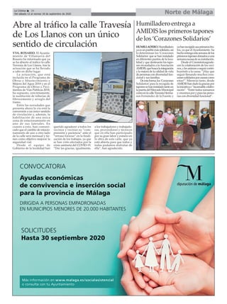 VVA. ROSARIO. El Ayunta-
miento de Villanueva del
Rosario ha informado que ya
se ha abierto al tráfico la calle
Travesía de Los Llanos, tras la
actuación que se ha llevado
a cabo en dicho lugar.
La actuación, que está
incluida en el Programa de
Obras y Abastecimiento y
Mejora del Agua 2018 y en el
Programa de Obras y Pavi-
mentos de Vías Públicas 2018,
ha supuesto, concretamente,
la sustitución de tuberías de
fibrocemento y arreglo del
tramo.
Entre las novedades que
presenta ahora la vía está la
conversión a un único sentido
de circulación y, además, la
habilitación de una única
zona de estacionamiento en
uno de sus laterales. En
cuanto a esto, han comuni-
cado que el cambio de estacio-
namiento de uno a otro lado
de la calle será mensual y tie-
nen como objetivo mejorar la
seguridad vial.
Desde el equipo de
Gobierno de la localidad han
querido agradecer a todos los
vecinos y vecinas su “com-
prensión y paciencia” ante el
“retraso forzoso” en la finali-
zación de los trabajos, ya que
se han visto afectados por la
crisis sanitaria del COVID-19.
“Dar las gracias, igualmente,
a los trabajadores y trabajado-
ras, proveedores y técnicos
que en ella han participado
por su gran labor y esmero en
la obra de esta calle, que ya
está abierta para que todos y
todas podamos disfrutar de
ella”, han agradecido.
Norte de MálagaLa Crónica 24
Del sábado 12 al viernes 18 de septiembre de 2020
çAbre al tráfico la calle Travesía
de Los Llanos con un único
sentido de circulación HUMILLADERO.Humilladero
yaesunpueblomássolidario,así
lo determinan los 'Corazones
Solidarios' que se han instalado
en diferentes puntos de la loca-
lidad y que destinarán los tapo-
nes recaudados a laAsociación
AMIDIS,quebuscalaintegración
ylamejoradelacalidaddevida
depersonascondiversidadfun-
cional y sus familias.
Deestaforma,los‘Corazones
Solidarios’para la recogida de
taponessehaninstaladotantoen
lapuertadelMercadoMunicipal
comoenlacalleTravesíaHerma-
nos Fernández de la Fuente y
yahanrecogidosusprimerosfru-
tos, ya que elAyuntamiento ha
hechoentregaestasemanadelos
primerostaponesdonadosauna
semanaescasadesuinstalación.
Desde el Consistorioagrade-
cen la colaboración de los veci-
nos,ylesanimanaseguircontri-
buyendo a la causa. “¡Hay que
seguir llenando muchos cora-
zonessolidariosporcausascomo
estas!”. Mientras tanto, desde
AMIDIShandadolagraciaspor
lainiciativae“incansablecolabo-
ración”. “Entre todos sumamos
y crecemos por y para las perso-
nas con diversidad funcional”.
Humilladero entrega a
AMIDIS los primeros tapones
de los ‘Corazones Solidarios’
 