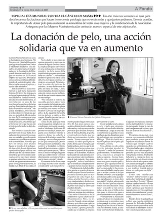 A FondoLa Crónica 14
Del sábado 17 al viernes 23 de octubre de 2020
ç
La donación de pelo, una acción
solidaria que va en aumento
ESPECIAL DÍA MUNDIAL CONTRA EL CÁNCER DE MAMA uuu Un año más nos sumamos al rosa para
decirles a esas luchadoras que hacen frente a esta patología que no están solas y que juntos podemos. En esta ocasión,
la importancia de donar pelo para aumentar la autoestima de todas esas mujeres y la colaboración de la Asociación
Antequera por las Mujeres Mastectomizadas centrarán nuestro especial de este atípico año.
CarmenNievesNavarroessocia
y dueña junto a su hermana, Pili
Navarro, de Quirós Peluquería
queligósuandadurahace5años
a'MechonesSolidarios'.Unaini-
ciativasinánimodelucroimpul-
sada por laAsociación de Pelu-
quería InternacionalArte e Ima-
gen en octubre de 2013 con el
objetivode“ayudaraafrontarlas
consecuenciasestéticasdeltrata-
miento de quimioterapia y esta-
blecer relaciones de apoyo y
ayuda a los afectados”.
Tras la asistencia a una reu-
nión en la sede de laAsociación
Contra el Cáncer de Antequera
enlaquelapresidentadeMecho-
nes Solidarios, Estela Guerisoli,
dio una reunión informativa, se
convirtieron en una de las
muchas peluquerías solidarias
quehaydistribuidasalolargode
todo el territorio nacional. “Me
quedé asombrada, emocionada
y no tuve la menor duda de que
unavezquesalídeallímiscortes
de más de 20 centímetros irían
directosaMechonesSolidarios”,
explicaNavarro,añadiendoque
elhechodeverloquehacíancon
elpeloqueellatirabaladejóalu-
cinada.
Fue entonces cuando com-
prendió todo lo que daba de sí
cadaunodeesosmechonesque,
unavezcortadosyconelcorrecto
tratamiento,ayudabanaquienes
máslonecesitaban.Navarro,que
lleva en torno a unos 20 años
ligada al mundo de la peluque-
ría, descubrió de esta forma una
oportunidad para utilizar ese
cabelloqueibaalabasuradirec-
tamenteyqueenlasmanosade-
cuadas servía para hacer sonreír
a quienes sufren las consecuen-
ciasdelosagresivostratamientos
para librar, probablemente, la
batallamásdifícildesusvidas;el
cáncer.
No lo dudó, lo tuvo claro sin
apenas pensarlo y supo que su
camino se ligaría con esta causa.
La explicación para convertirse
en una peluquería solidaria es
simple y va de la mano de la
importanciaqueparaunamujer
tiene su cabello. “Los hombres
tambiénlopasanmalconlacaída
del pelo pero para nosotras, las
mujeres, es esencial. Para noso-
tras la caída del pelo es lo
máximo...esmuyfuertevertesin
pelo, sin cejas, sin nada...”, dice,
emocionándosealmismotiempo
antes de contar una de las histo-
riasdelasquehasidoconocedora
en este tiempo.
“Me contaron la historia de
una niña que tuvo cáncer pero
quenoqueríairalcolegiosinpelo
-semeponenlosvellosdepunta
(se señala)- esa misma noche le
hicieron la peluca con su propio
peloyaldíasiguienteibalaniña
con su peluca y nadie se dio
cuenta.Aquelloparamífuecru-
cial”, afirma sin dudarlo.
Araíz de ahí, pelo que entra
a la peluquería y cumple con las
condiciones necesarias va desti-
nado a Mechones Solidarios. El
procesoessencillo,Carmenpre-
gunta a sus clientas o clientes si
quieren donar su cabello e
informa de lo relativo a esto. Sin
embargo, son muchas personas
ya las que conocen que Quirós
Peluquería está adherida a esta
acción y se trasladan, por tanto,
hastaallíparasumarseaestaini-
ciativaporcuentapropia.“Lleva-
mos ya mucho tiempo, la gente
sabe que colaboramos y vienen
directamente a cortarse el pelo o
nos lo traen o envían”, añade.
Elaumentodelasdonaciones
a lo largo de estos años ha sido
considerable y al mes perfecta-
mente pueden llegar entre unas
20 o 30. Así, poco a poco, esta
acciónsolidariahaidocobrando
relevanciaycadavezsonmáslas
personas que deciden donar su
pelodeformaaltruista,loqueha
propiciado por tanto que los
datos se incrementen rápida-
mente. “Antes como que no se
conocía. Yo sabía que el pelo se
podíadonar,quelorecogían,que
hacíanpelucas,peronoquelouti-
lizaban para las personas que
tuviesenelprocesodelaquimio-
terapiayseladonaban.Analizan
lasituacióndecadapersonapor-
queunapelucavalemuchísimo,
más de pelo natural y hay quien
no puede”, indica, matizando
quesebonificancompletamente
aquienesmenosrecursostienen.
Prácticamente,todalapobla-
ción aporta su granito de arena,
desde mujeres hasta hombres
pasando además por las más
pequeñas de cada hogar. Las
niñas, apunta Navarro, están
muyconcienciadasydecidencor-
tarsumelenasiemprequeseven
el pelito más largo y saben que
pueden donarlo.
Eso sí, hay requisitos para
colaborar aunque son mínimos.
“Para niñas la medida es de 20
centímetros y para adultos es de
30 centímetros. Pero, no les
importa.Cuandovienenadonar,
donanynotedicenquecorteslo
justosinoloquenecesites.Esalgo
muy bonito”, apunta, puntuali-
zando que el cabello se prepara
previamente al corte.
Enestesentido,lavalacabeza
y corta el pelo que, después,
envuelve en una toalla desecha-
blehastasecar.Luego,enunacola
o una trenza se guarda en una
cajahastaquelasdonacionessean
las suficientes para enviarlas a
Málaga. “Ellos lo clasifican y
hacen la peluca con el pelo que
necesiten”, asevera.
Pero, además, no solo cortan
el pelo, intentan ayudar lo
“máximo” a todas las personas
quelonecesitan.“Sinecesitancor-
tarse, una peluca, arreglar la
peluca, raparse... Es muy duro,
mucho ver a las mujeres que
tanto nos gusta nuestro pelo y
tenemos que raparlas frente al
espejo.Nuestrocorazónlateamil
por hora cuando lo hacemos,
intentamoshablarlesmuchopara
que ni se den cuenta de lo que
estamoshaciendo,ynoséporque
pero todas suelen estar guapísi-
mas rapadas, pero es muy duro
paratodos”,explica,subrayando
al hilo de esto que las mujeres
entran con una situación “muy
mala” y cuando se van con su
peluca se les nota el brillo en los
ojos pues la tristeza da paso a
otrossentimientosmáspositivos.
“NormalmentelaAsociación
ContraelCáncernosmandaalas
personas que lo necesiten, para
poderponerlelapeluca,quecasi
siempre se las dan en la asocia-
ción.Noobstante,Estela,alcola-
borar con Mechones Solidarios,
si alguien necesita una siempre
me ha facilitado todo lo necesa-
rio para poder alegrar la cara de
esascampeonasqueluchanyque
hoy en día son muchísimas”,
expone.
Uncaminoconsusmásysus
menos, con momentos difíciles
pero también gratos que le ha
dejado en su corazón cientos de
relatos que siempre acaban
sacandosussentimientosaflote.
“Unamuchachacajeraveíatodos
los días a una niña sin pelito y
pensaba que era muy injusta la
vidaporquenotenía,finalmente
falleció y la cajera me donó su
pelo por ella; un abuelo donó
todasucoladeañosporsunieto
concáncer;unatíaporsusobrino
alqueamaba;niñasquelesdicen
a sus madres 'mamá quiero
donar mi pelo para esa niña'”,
rememora.
Como una satisfacción
“enorme”defineNavarroloque
sientealserpartícipedeestaidea
queparaellaes“lomás”.“Quiero
animaratodoelmundoadonar
el pelo. Muchas veces no se lo
creen y piensan que hacemos
negocio,perono.Estoespiritual-
mente, emocionalmente y senti-
mentalmente es maravilloso”,
aclara.
Puedesdonartupelo,peluca
o, bien, una cuantía económica
paraestefin.Todoslosdetallesal
respecto están disponible en la
weboficialdeMechones'Solida-
rios': mechonessolidarios.com
n Carmen Nieves Navarro, de Quirós Peluquería
n 30 cm para adultos y 20 cm para niños son las medidas para
poder donar pelo
 