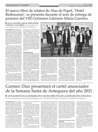 ANTEQUERA. La Agrupa-
ción de Cofradías de Semana
Santa de Antequera ha comu-
nicado que la cofrade ante-
querana, María del Carmen
Díaz González, ha sido desig-
nada como presentadora del
cartel anunciador de la
Semana Santa de Antequera
del próximo año 2021.
Tal y como han indicado
en un comunicado de prensa,
la confirmación se produce
una vez que Díaz ha aceptado
la proposición realizada por
la presidenta de dicha agru-
pación,Trini Calvo, después
de que la en la sesión de la
Junta de Gobierno de la
misma que ha tenido lugar
este martes 13 de octubre lo
haya aprobado.
Díaz nació en Antequera
el 21 de junio de 1974 y es una
“admirada y querida” cofrade
muy vinculada a la Cofradía
del Consuelo, de la que ha
formado parte como directiva
en varios mandatos, osten-
tando ahora el cargo de con-
sejera de la junta que pre-
side Visi Bracho.
Carmen Díaz, una vez
conocida la noticia, se ha mos-
trado “sorprendida, agrade-
cida, contenta y nerviosa por
la responsabilidad que ello
supone”.
En lo que respecta su tra-
yectoria personal ligada a las
cofradías de Pasión y Gloria
de Antequera, destaca el
hecho de ser cofrade de la
Cofradía del Rescate, de la
Cofradía del Consuelo y de la
Hermandad del Rocío, siendo
además hermana de la Her-
mandad de la Virgen de la
Cabeza de Málaga. En el año
2013 fue la encargada de pre-
sentar el cartel anunciador del
Jueves Santo de la Cofradía
del Consuelo, mientras que en
el año 2016 realizó el Pregón
del Martes Santo de la Cofra-
día del Rescate. También ha
realizado formación teológica
en la Escuela de Teología
‘Beato Manuel González’.
La presidenta de la Agru-
pación de Cofradías ha seña-
lado además que la temática
sobre la que tratará el cartel
será una alegoría al conjunto
de la Semana Santa de Ante-
quera pues en 2021 se pre-
tende, precisamente, homena-
jear al conjunto de las Cofra-
días tras la suspensión de las
procesiones en la Semana
Santa del año 2020 debido a
la pandemia del virus cau-
sante de la COVID-19.
Antequera de nuevo en el
epicentro
Por otro lado, Antequera vol-
verá a ser el escenario de un
encuentro cofrade. Esta vez,
acogerá el acto de presenta-
ción del Centenario de la
Agrupación de Cofradías de
Semana Santa de Málaga.
Será este próximo viernes,
23 de octubre, cuando se de-
sarrolle dicho acto que se ini-
ciará a las 20:00 horas y ten-
drá lugar en un enclave único
como es la Real Colegiata
Santa María la Mayor.
Por motivos de seguridad
y a causa de la pandemia que
actualmente atraviesa el
mundo, la cita tendrá limita-
ciones de aforo y medidas de
seguridad para garantizar la
salud y seguridad de todos
los allí presentes. Por ello,
habrá que registrarse pre-
viamente.
Carmen Díaz presentará el cartel anunciador
de la Semana Santa de Antequera del año 2021
u ACTUALMENTE ES LA CONSEJERA DE LA JUNTA DIRECTIVA DE LA COFRADÍA DEL CONSUELO y
tiene una larga trayectoria personal ligada a las cofradías de Pasión y Gloria de la ciudad de Antequera
5 ç La Crónica
Del sábado 17 al viernes 23 de octubre de 2020Antequera Ciudad
ANTEQUERA. El VIII Certa-
men Literario María Carreira
impulsado por 'Alas de Papel'
llegó a su culmen el pasado fin
de semana. Y es que, el pasado
10 de octubre se realizó en el
Centro Cultural Santa Clara la
entrega de premios del mismo,
así como la presentación de su
última recopilación de relatos
denominadacomo'HotelBarba-
canas'.
El acto, que contó con la
supervisión técnica delAyunta-
miento de Antequera y tuvo
aforo reducido de 60 personas
para garantizar la distancia de
seguridad,estuvopresididopor
el alcalde de la ciudad, Manolo
Barón, y la teniente alcalde dele-
gada de Cultura, Elena Melero.
Así,enestaocasiónlosgana-
dores han sido Juan Antonio
Arias con el Premio Andalucía
por ' Obituario de 2015'; José
Javier Santos con el Premio
Antequera por 'No eran moli-
nos sino gigantes'; yAna Pérez
con el de Talento Joven por su
microrrelato'Ignífugo'.Trespre-
miados que han salido de los
200 relatos presentados a con-
curso.
En cuanto a la dotación de
los premios es la siguiente: Pre-
mio Andalucía 500 euros apor-
tados porAlas de Papel; Premio
Antequera 500 euros aportados
por el área de Cultura, Ferias,
Tradiciones y Juventud del
Ayuntamiento de Antequera;
Premio Talento Joven una
tableta valorada en 200 euros
también del área de Cultura.
Asimismo,elactodeentrega
incluyó una actividad cultural
como fue la presentación del
nuevo libro de relatos de Alas
de Papel, 'Hotel Barbacanas' y
una la lectura dramatizada de
ochobrevesmonólogosbasados
en las narraciones que recoge el
volumen que corrieron a cargo
de Jordi Aguilera y Olga Mon-
temayor.
'Hotel Barbacanas'
AlasdePapelpresentósunueva
recopilación de relatos que llega
bajo el nombre 'Hotel Barbaca-
nas' y es una publicación que ha
sidoposiblegraciasalapoyodel
área de Cultura, Ferias, Tradi-
ciones y Juventud del Ayunta-
mientodeAntequera.Enélcon-
fluyenuntotalde8historiasteji-
das con elementos cotidianos
del entorno mencionado inser-
tados en los más eficaces recur-
sos de la ficción.
Las narraciones de 'Hotel
Barbacanas', según han expli-
cado desde el colectivo, se des-
arrollan en torno a un estableci-
miento hotelero, que pervive a
través de épocas y azares,
anclado a una ciudad que el lec-
toravisadosabráidentificargra-
cias a la descripción de rincones
y ambientes. “La ficción, inevi-
tablemente, nace de la realidad
y adopta su apariencia, por ello
en todas las historias hay una
estimableproporcióndeverdad
que refuerza sus ficciones. Tam-
bién hay detalles que saltan de
un relato a otro, sugiriendo la
pertenencia de todos ellos a un
mismo universo literario”, han
explicado.
Los relatos que componen
HotelBarbacanasson'Tempora'
de Mercedes Suárez, 'Vistas
panorámicas'deSalvadorRivas,
'Entre caminos' de Ana Mon-
teza,'Epifanía'deMarisaLópez,
'Liturgia de las horas' de Fran-
cisco Javier Chamizo Muñoz,
'Tierra adentro' de Fanny Beau-
doin, 'La reserva está hecha' de
Araceli Ruiz Artacho y 'Vidas
impostadas' de Rafael Ruiz.
Además, el resto de miem-
bros de Alas de Papel han con-
tribuido al libro con sus suge-
rencias y aportaciones, tanto en
el plano narrativo como en el
debate de las historias en sí.
De esta forma, nace la que es
la cuarta recopilación de relatos
del colectivo literario Alas de
Papel, tras Scriptorium (2012),
Entrelazados (2013) y Almas
negras (2017). Ahora, en 'Hotel
Barbacanas' vuelven al género
libre, con frecuentes incursiones
de los autores en circunstancias
históricas a partir de las que
moldean sus narraciones.
En cuanto a la portada del
libro, tal y como han explicado,
es una composición realizada a
partir del fragmento de un
dibujo de Jesús Romero, dibujo
cedido para la ocasión por el
autor, y que apareció original-
mente en LaAntequera de Was-
hington Irving (2003) de Anto-
nio Parejo.
El nuevo libro de relatos de Alas de Papel, ‘Hotel
Barbacanas’, se presenta durante el acto de entrega de
premios del VIII Certamen Literario María Carreira
u JUAN ANTONIO ARIAS, JOSÉ JAVIER
SANTOS Y ANA PÉREZ, los ganadores de
esta edición en las diferentes categorías
 