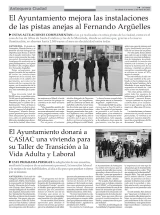 ANTEQUERA. El alcalde de
Antequera,ManoloBarón;lapre-
sidentadeCASIAC,RosiMorón;
la responsable de Solidaridad
Social y Educación de la Funda-
ción Unicaja, Ana Cabrera; y la
concejal delegada deAccesibili-
dad,Equidad,Educación,Fami-
liaySanidaddelAyuntamiento,
SaraRíos,sedieroncitaelpasado
miércoles, 3 de marzo, para pre-
sentar el nuevo Taller de Transi-
ción a la Vida Adulta y Laboral
quelacoordinadoradeasociacio-
nes antequerana está llevando a
cabo.
“Un programa más de los
queseplanteangraciasalacola-
boración delAyuntamiento con
la Fundación Unicaja”, recordó
elAlcalde,quienaprovechópara
anunciar que el Consistorio
donará a CASIAC una de las
viviendas que posee en la
Campsa“paraquesematerialice
esta transición a la vida adulta”.
En este sentido, Rosi Morón
aprovechó para detallar el
número de jóvenes que partici-
panenlaactualidadenestetaller,
quesonochopersonascondisca-
pacidad que trabajan de lunes a
viernes en horario de 9 de la
mañana a 2 de la tarde en mate-
rias como autonomía personal,
inserción laboral, destrezas
manuales,inserciónsocialyhabi-
lidades educativas, entre otras.
“Es muy importante la cola-
boración de entidades como las
que participan en nuestro taller
paraquepodamosrealizarnues-
tro trabajo diario”, agradeció la
presidenta de CASIAC.
En concreto, la vivienda que
el Ayuntamiento de Antequera
ha cedido servirá para que los
usuariosdeestetallerpocoapoco
aprendan a desenvolverse en el
díaadía“yparaqueaprendana
volar libres, como todos hemos
aprendido, al final”, añadió.
Porsuparte,AnaCabreraase-
guraró que su trabajo conjunto
con CASIAC y elAyuntamiento
seencuentradentrodeunadelas
líneas de actuación que el ente,
queconsisteenlaeducaciónyen
laequiparacióndetodaslasper-
sonas “para que sean ellos sus
propios transformadores de
futuroyconstructoresdesupro-
pia realidad”.
SaraRíos,laedildelegadade
AccesibilidadyEquidad,destacó
la importancia de este tipo de
actuacionesqueelAyuntamiento
deAntequerallevaacabo.“Hay
queapostarporladiscapacidad”,
aseguró Ríos, “hay que apostar
por el ámbito laboral. Como
sabéis, las personas con disca-
pacidad lotenemosmáscompli-
cado ante la sociedad, y tam-
biénantelasmilyunaoportuni-
dadesquesenospresentancada
día”.
En este sentido, Ríos destacó
que “igual que yo trabajo por y
paranosotros,ellostienenquetra-
bajar, no para sobrevivir, sino
para enfrentarse al día a día con
unafortalezayunasganasdetra-
bajar maravillosas”, concluyó la
concejala.
ANTEQUERA. El alcalde de
Antequera, Manolo Barón, y el
teniente alcalde delegado de
Deportes, Juan Rosas, se dieron
cita el pasado miércoles, 3 de
marzo, para presentar las mejo-
ras que el Ayuntamiento de
Antequera ha realizado en la
pista polideportiva y en la pista
de fútbol 7 del complejo depor-
tivo Fernando Argüelles.
Estas actuaciones, que
siguen la estela de las mejoras
de todas las instalaciones
deportivas de la ciudad, han
consistido en el cambio del
pavimento, así como en la
mejora de la evacuación de
aguas y en la sustitución de la
antigua iluminación por una de
led, más sostenible que la ante-
rior.
Una inversión total de
26.000 euros, repartidos entre
24.000 para la pavimentación y
pintura de la pista, y los 2.000
restantes para el cambio de la
iluminación. “Esto, al final, es
una inversión en ahorro ener-
gético”, aseguró el alcalde de
Antequera, Manolo Barón,
quien aprovechó para detallar
otras actuaciones que se lleva-
ron a cabo con anterioridad en
diferentes instalaciones depor-
tivas de la ciudad, tales como
las mejoras en el Maulí, o las de
nueva creación del parque de
calistenia en los Altos de Santa
Catalina.
“Una magnífica gestión del
área de Deportes que, con los
recursos necesarios, está mejo-
rando progresivamente, todas
las pistas polideportivas de
Antequera”, subrayó el Primer
Edil antequerano.
Por su parte, el teniente
alcalde delegado de Deportes
aseguró que “era importante,
antes de comenzar las obras del
pabellón cubierto, tener listas
las dos pistas que más se usan
para que nuestros deportistas
tengan garantizada una prác-
tica deportiva sana, saludable
y segura”. Según Rosas, este es
el motivo por el que se remo-
deló en primera instancia la
pista polideportiva del Maulí,
“y ahora hemos remodelado
estas pistas anexas al Fernando
Argüelles”, espetó el edil.
El concejal detalló las actua-
ciones que se han llevado a
cabo. En cuanto al pavimento,
se procedió a un lijado de
ambas pistas, y fue sometida a
una limpieza mediante méto-
dos hidráulicos. Acto seguido,
se les aplicaron cinco capas de
pavimento, tras las que se
aplicó una capa de pintura azul
y gris, finalizando con el pin-
tado de las líneas de las pistas.
Por otra parte, Rosas afirmó
que, cada vez que se realice una
mejora en una pista polidepor-
tiva de Antequera, se actuali-
zará también la instalación
lumínica de la misma, lo que
mejora la iluminación de las
mismas, y también un ahorro
energético considerable que
se estima en torno al 50%,
según el concejal.
En este sentido, el edil con-
firmó que también se ha cam-
biado en las instalaciones de
Altos de Santa Catalina y de la
Moraleda, lo que, según Rosas,
supondría un ahorro de 2.500
euros al mes en electricidad.
“En estas pistas entrenan
sobre todo los equipos de
balonmano y de fútbol sala de
la ciudad”, aseveró Rosas,
“aunque también se alquilan
a última hora a los ciudada-
nos”, lo que supone que al día
pasen por ellas unas 60 perso-
nas.
Las instalaciones ya fueron
estrenadas el pasado martes
por la tarde, “y volverán a ser
usadas por nuestros deportis-
tas en las competiciones del fin
de semana”, finalizó.
El Ayuntamiento mejora las instalaciones
de las pistas anejas al Fernando Argüelles
El Ayuntamiento donará a
CASIAC una vivienda para
su Taller de Transición a la
Vida Adulta y Laboral
u ESTAS ACTUACIONES COMPLEMENTAN a las ya realizadas en otras pistas de la ciudad, como es el
caso de las de Altos de Santa Catalina y las de la Moraleda, donde se estima que, gracias a la nueva
iluminación, se ahorren hasta 2.500 euros al mes en electricidad entre todas
u ESTE PROGRAMA PERSIGUE la adaptación de sus usuarios,
mediante la mejora de su autonomía personal, la inserción laboral
y la mejora de sus habilidades, al día a día para que puedan valerse
por sí mismos
3 ç La Crónica
Del sábado 6 al viernes 12 de marzo de 2021
Antequera Ciudad
 