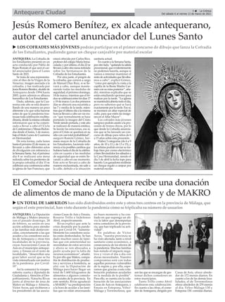 ANTEQUERA. La Diputación
de Málaga y Makro anuncia-
ron el pasado domingo, 28
de febrero, su unión en una
acción solidaria para atender
a las familias más desfavore-
cidas, concretamente a las que
acuden a los comedores socia-
les de Antequera y otras tres
localidades de la provincia,
cuyas Asociaciones Casas de
Asís en el municipio anteque-
rano, y Emaús en el resto de
localidades, “desarrollan una
gran labor social que se ha
visto intensificada con motivo
de la pandemia por Covid-
19”.
Así lo comunicó la vicepre-
sidenta cuarta y diputada de
Ciudadanía y Atención al Des-
poblamiento, Natacha Rivas
junto al director de área de
Makro en Málaga y Almería,
Víctor Arcos, que recibieron a
los presidentes de las asocia-
ciones Casas de Asís y Emaús,
Rosario Trillo e Indefenso
Abril, respectivamente.
Rivas explicó que ante la
crisis desatada por la pande-
mia por Covid-19, “lamenta-
blemente los comedores socia-
les están desbordados. Se han
dado muchos casos de fami-
lias que con anterioridad no
necesitaban de estos servicios
y ahora se ven abocados a
pedir ayuda por la falta de
recursos económicos”, añadió.
Es por ello que Makro, compa-
ñía de distribución de produc-
tos y servicios a hostelería, se
alió con la Diputación de
Málaga para hacer llegar un
total de 1.600 kilogramos de
alimentos a algunos comedo-
res sociales de la provincia. En
este sentido, Rivas agradeció
a MAKRO “su predisposición
a la hora de ayudar a las fami-
lias que no están atravesando
un buen momento y ha con-
fiado en que suponga un ali-
vio la labor que desempeñan
estos comedores de la provin-
cia, que han triplicado su acti-
vidad”.
En palabras de Víctor
Arcos, “nuestra provincia se
ha visto afectada, tanto a nivel
sanitario como económico, a
consecuencia de los efectos de
la pandemia. Muchas familias
han notado el impacto nega-
tivo y viven el día a día con
duras necesidades. Nuestro
compromiso está con todas
aquellas personas vulnerables
de la región y, por ello, espe-
ramos que gracias a esta cola-
boración podamos ayudarles
en la medida de lo posible”.
Para ello, se cuenta con la cola-
boración de las asociaciones
Casas de Asís en Antequera, y
Emaús en Estepona, Vélez-
Málaga y Torremolinos, que
son las que se encargan de ges-
tionar dichos comedores en
estos municipios.
Tanto Trillo como Abril
celebraron esta colaboración.
En cuanto a las cifras, el come-
dor de Antequera, dirigido por
Casas de Asís, ofrece alrede-
dor de 172 menús diarios. En
cuanto a los de las demás loca-
lidades, el de Torremolinos
ofrece alrededor de 270 menús
al día; Vélez-Málaga 130 y
Estepona 150. comidas diarias.
ANTEQUERA. La Cofradía de
los Estudiantes presentó en un
acto conducido por Pablo de
Rojas Román el que será el car-
tel anunciador para el Lunes
Santo de 2021.
Se trata de una representa-
ción al óleo de la Virgen de la
Veracruz, imagen asociada a la
cofradía, y fue realizada por
JesúsRomeroBenítez,alcaldede
Antequera desde 1994 hasta
2003, quien además es albacea
honorífico de Los Estudiantes.
Dado, además, que la Cua-
resma este año se está desarro-
llando de una manera un poco
diferente a lo que solía hacerse
antes de que la pandemia tras-
tocase toda celebración multitu-
dinaria,desdelamismacofradía
informaron que se ha comen-
zado a llevar a cabo el I Ciclo
deConferenciasyMesasRedon-
das desde el lunes, 1 de marzo,
bajoeltítuloLunesdeCuaresma
en Hermandad.
De esta forma, cada lunes
hastaelpróximo22demarzo,se
llevarán a cabo diferentes actos
de divulgación con referencia a
laSemanaSanta.Así,elpróximo
día 8 se realizará una mesa
redonda sobre los penitentes de
la propia cofradía; el día 15 se
celebrará una conferencia sobre
la iglesia de San Francisco, que
estará ofrecida por Carlos Rico,
profesordelcolegioMaríaInma-
culada;y porúltimo,eldía22se
llevaráacabootramesaredonda
sobre los hermanacos de la
Cofradía de los Estudiantes.
Por otra parte, el pregón de
la cofradía, que correrá a cargo
de Manuel Díaz Ruiz, sí se lle-
vará a cabo, aunque mante-
niendo todas las medidas de
seguridad,elpróximodomingo,
14demarzo,mientrasqueeltri-
duosecelebraráentrelosdías17
y19demarzo.Losdosprimeros
días se ofrecerá una eucaristía a
las 7 y media de la tarde, mien-
trasqueelúltimodíaalamisma
horasellevaráacabounvíacru-
cis “que normalmente se hace
portando la imagen del Cristo
Verdesiendoportada,yesteaño
se realizará de manera estática.
Se leerán las estaciones, eso sí,
pero el Cristo se quedará en su
sitioconcasitotalprobabilidad”,
aseguró Ramón Gómez, her-
mano mayor de la Cofradía de
los Estudiantes, haciendo refe-
renciaalosposiblescambiosque
hubierahastaeldíadelacelebra-
ción en cuanto a las medidas
de seguridad que se estén lle-
vando a cabo en ese momento.
Este acto se llevará a cabo de
manera enclaustrada, sin salir a
la calle, debido a la situación
sanitaria actual.
EncuantoalaSemanaSanta,
porotrolado,“quitandolasalida
procesional,queevidentemente
no podemos hacerla, aunque sí
vamos a intentar mantener el
restodeactividadesquellevába-
mos a cabo”, explicó Gómez,
“como por ejemplo la visita a la
capilla de la Beata Madre Car-
menconsumisaposterior”,aña-
dió, mientras explicaba que se
están estudiando opciones para
realizar por la tarde. “La iglesia
semantendráabiertatodoeldía,
pero no sabemos qué se hará
exactamente por la tarde. Eso sí,
se montará un altar especial de
culto, para que estén las imáge-
nes en elAltar Mayor”.
Los cofrades más jóvenes
tampoco podrán asistir a la pro-
cesión de tronos chicos, por lo
que desde la Cofradía anuncia-
ron que se ha lanzado un con-
curso de dibujo para niños de 6
a 15 años sobre esta procesión.
Habrá 3 categorías (de 6 a 9
años, de 10 a 12 y de 13 a 15), y
losartistaspodránenviarsutra-
bajo bien por correo electrónico
o bien llevándolos los sábados a
la Casa Hermandad, siendo el
día 5 de abril la fecha tope para
hacerlo.Losganadoresrecibirán
un cheque regalo a canjear por
material escolar.
Jesús Romero Benítez, ex alcade antequerano,
autor del cartel anunciador del Lunes Santo
El Comedor Social de Antequera recibe una donación
de alimentos de mano de la Diputación y de MAKRO
u UN TOTAL DE 1.600 KILOS han sido distribuidos entre este y otros tres centros en la provincia de Málaga, que
según el ente provincial, han visto durante la pandemia cómo se triplicaba su número de usuarios
u LOS COFRADES MÁS JÓVENES podrán participar en el primer concurso de dibujo que lanza la Cofradía
de los Estudiantes, pudiendo ganar un cheque canjeable por material escolar
5 ç La Crónica
Del sábado 6 al viernes 12 de marzo de 2021
Antequera Ciudad
 